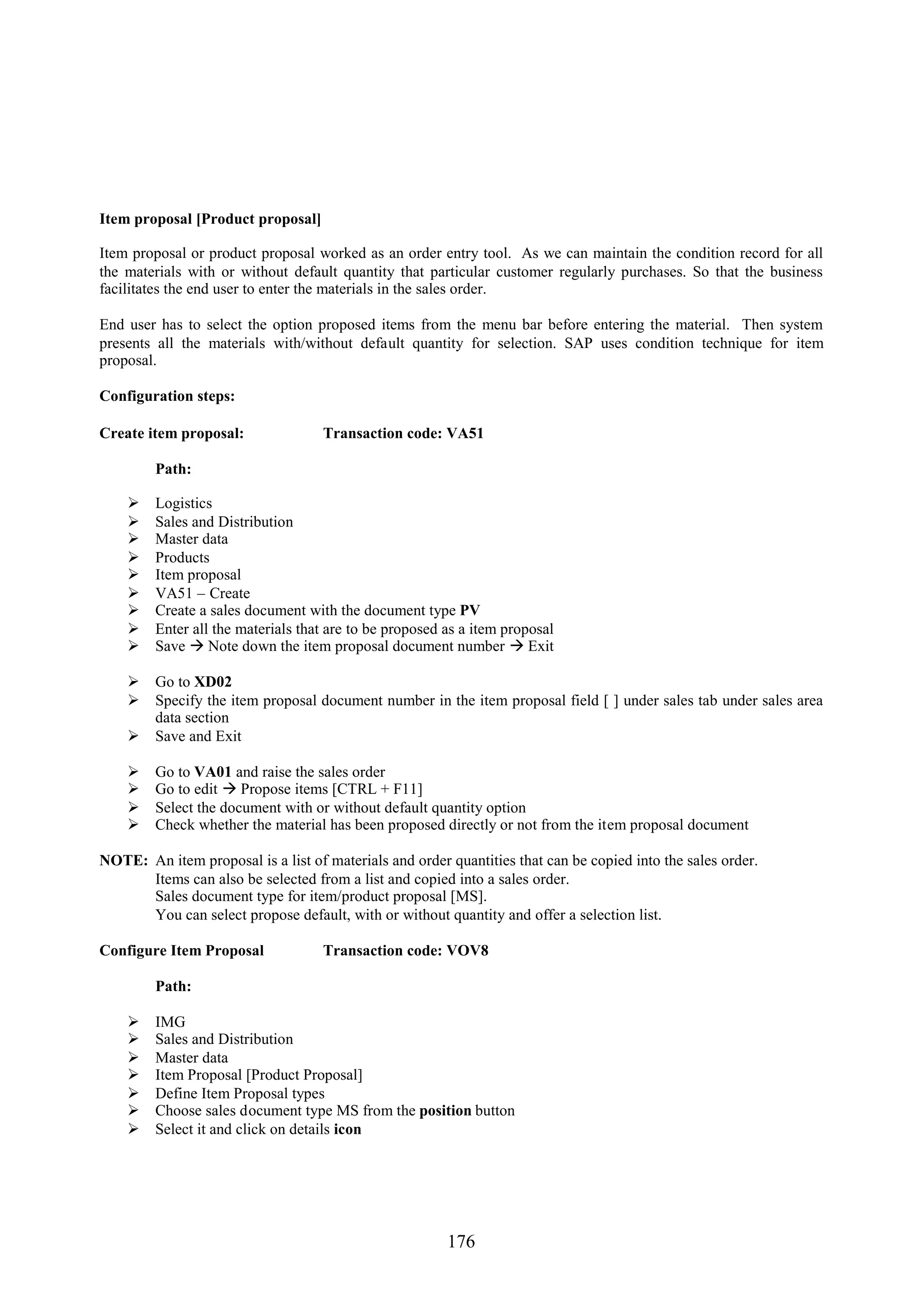 Item proposal [Product proposal]

Item proposal or product proposal worked as an order entry tool. As we can maintain the condition record for all
the materials with or without default quantity that particular customer regularly purchases. So that the business
facilitates the end user to enter the materials in the sales order.

End user has to select the option proposed items from the menu bar before entering the material. Then system
presents all the materials with/without default quantity for selection. SAP uses condition technique for item
proposal.

Configuration steps:

Create item proposal:               Transaction code: VA51

         Path:

        Logistics
        Sales and Distribution
        Master data
        Products
        Item proposal
        VA51 – Create
        Create a sales document with the document type PV
        Enter all the materials that are to be proposed as a item proposal
        Save  Note down the item proposal document number  Exit

     Go to XD02
     Specify the item proposal document number in the item proposal field [ ] under sales tab under sales area
      data section
     Save and Exit

        Go to VA01 and raise the sales order
        Go to edit  Propose items [CTRL + F11]
        Select the document with or without default quantity option
        Check whether the material has been proposed directly or not from the item proposal document

NOTE: An item proposal is a list of materials and order quantities that can be copied into the sales order.
      Items can also be selected from a list and copied into a sales order.
      Sales document type for item/product proposal [MS].
      You can select propose default, with or without quantity and offer a selection list.

Configure Item Proposal             Transaction code: VOV8

         Path:

        IMG
        Sales and Distribution
        Master data
        Item Proposal [Product Proposal]
        Define Item Proposal types
        Choose sales document type MS from the position button
        Select it and click on details icon




                                                         176
 