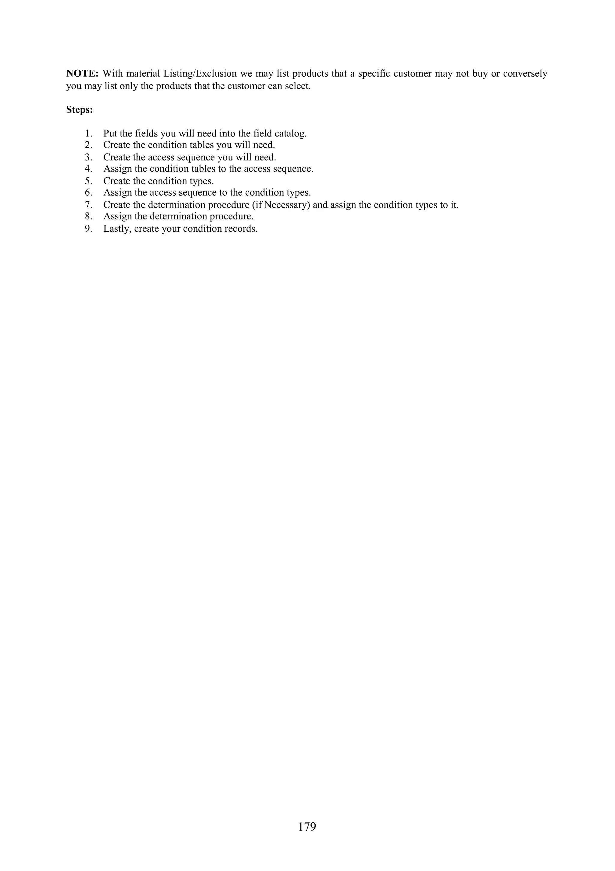 NOTE: With material Listing/Exclusion we may list products that a specific customer may not buy or conversely
you may list only the products that the customer can select.

Steps:

    1.   Put the fields you will need into the field catalog.
    2.   Create the condition tables you will need.
    3.   Create the access sequence you will need.
    4.   Assign the condition tables to the access sequence.
    5.   Create the condition types.
    6.   Assign the access sequence to the condition types.
    7.   Create the determination procedure (if Necessary) and assign the condition types to it.
    8.   Assign the determination procedure.
    9.   Lastly, create your condition records.




                                                        179
 