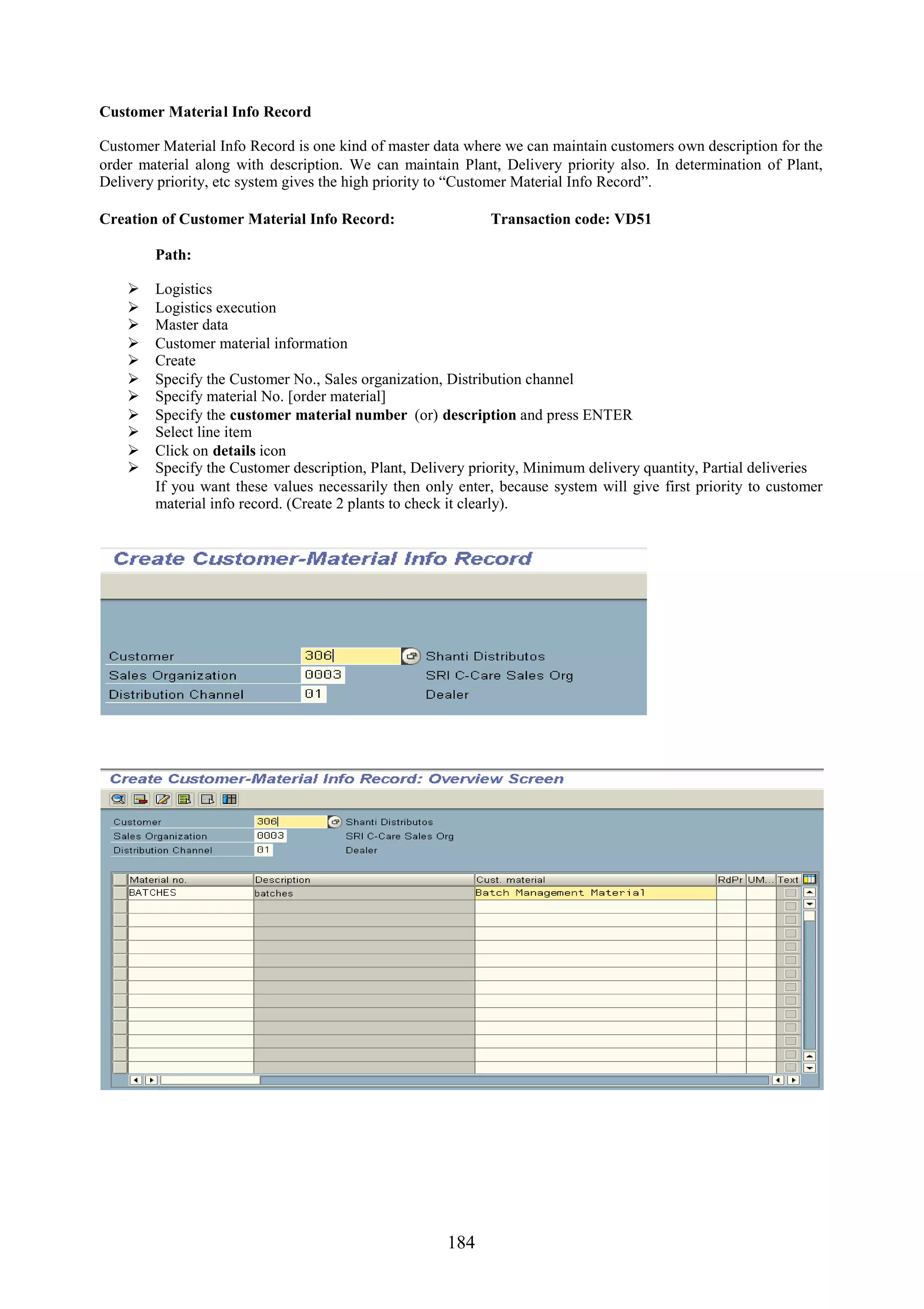 Customer Material Info Record

Customer Material Info Record is one kind of master data where we can maintain customers own description for the
order material along with description. We can maintain Plant, Delivery priority also. In determination of Plant,
Delivery priority, etc system gives the high priority to “Customer Material Info Record”.

Creation of Customer Material Info Record:                  Transaction code: VD51

        Path:

       Logistics
       Logistics execution
       Master data
       Customer material information
       Create
       Specify the Customer No., Sales organization, Distribution channel
       Specify material No. [order material]
       Specify the customer material number (or) description and press ENTER
       Select line item
       Click on details icon
       Specify the Customer description, Plant, Delivery priority, Minimum delivery quantity, Partial deliveries
        If you want these values necessarily then only enter, because system will give first priority to customer
        material info record. (Create 2 plants to check it clearly).




                                                     184
 