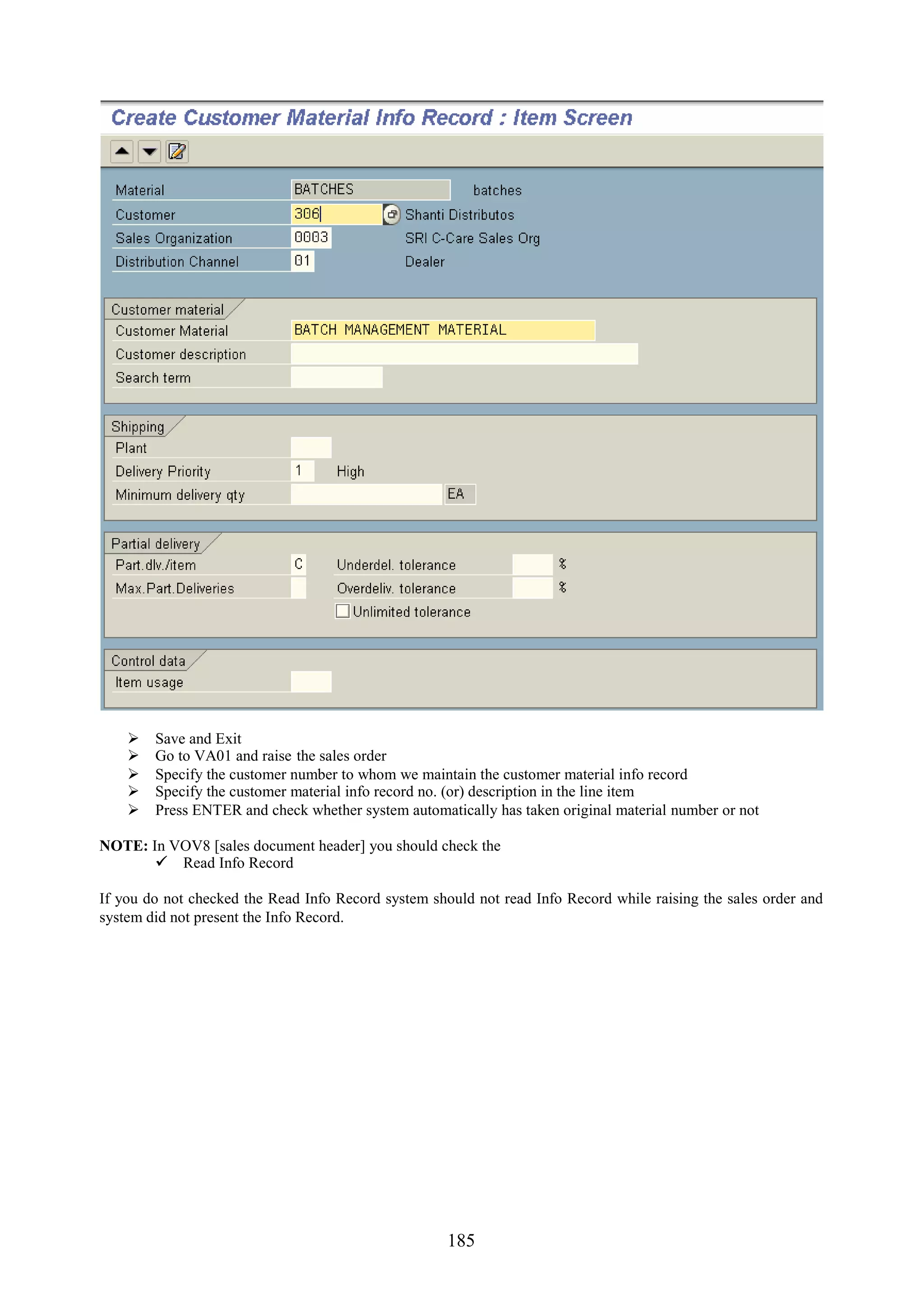    Save and Exit
       Go to VA01 and raise the sales order
       Specify the customer number to whom we maintain the customer material info record
       Specify the customer material info record no. (or) description in the line item
       Press ENTER and check whether system automatically has taken original material number or not

NOTE: In VOV8 [sales document header] you should check the
        Read Info Record

If you do not checked the Read Info Record system should not read Info Record while raising the sales order and
system did not present the Info Record.




                                                     185
 