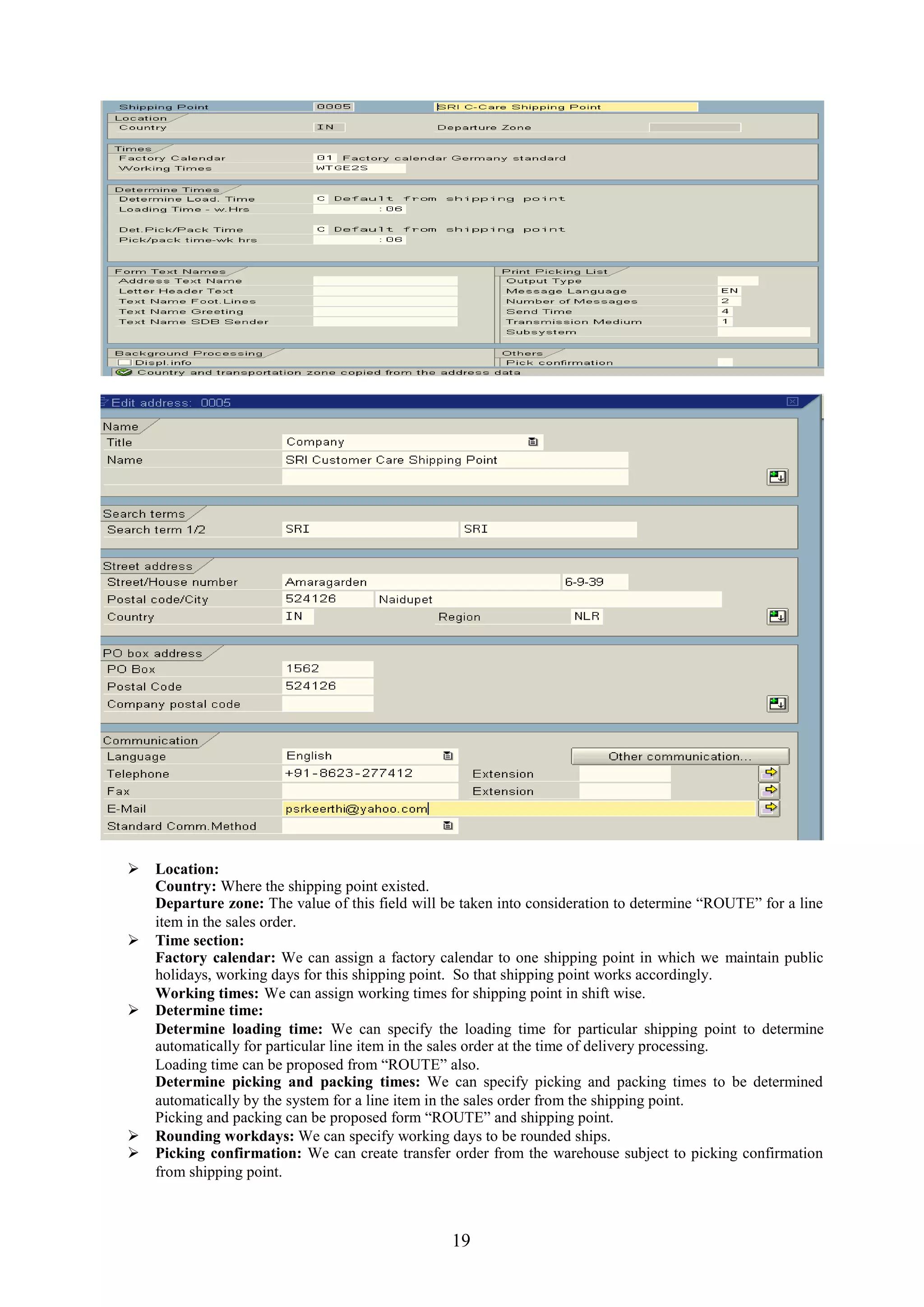  Location:
  Country: Where the shipping point existed.
  Departure zone: The value of this field will be taken into consideration to determine “ROUTE” for a line
  item in the sales order.
 Time section:
  Factory calendar: We can assign a factory calendar to one shipping point in which we maintain public
  holidays, working days for this shipping point. So that shipping point works accordingly.
  Working times: We can assign working times for shipping point in shift wise.
 Determine time:
  Determine loading time: We can specify the loading time for particular shipping point to determine
  automatically for particular line item in the sales order at the time of delivery processing.
  Loading time can be proposed from “ROUTE” also.
  Determine picking and packing times: We can specify picking and packing times to be determined
  automatically by the system for a line item in the sales order from the shipping point.
  Picking and packing can be proposed form “ROUTE” and shipping point.
 Rounding workdays: We can specify working days to be rounded ships.
 Picking confirmation: We can create transfer order from the warehouse subject to picking confirmation
  from shipping point.



                                                 19
 