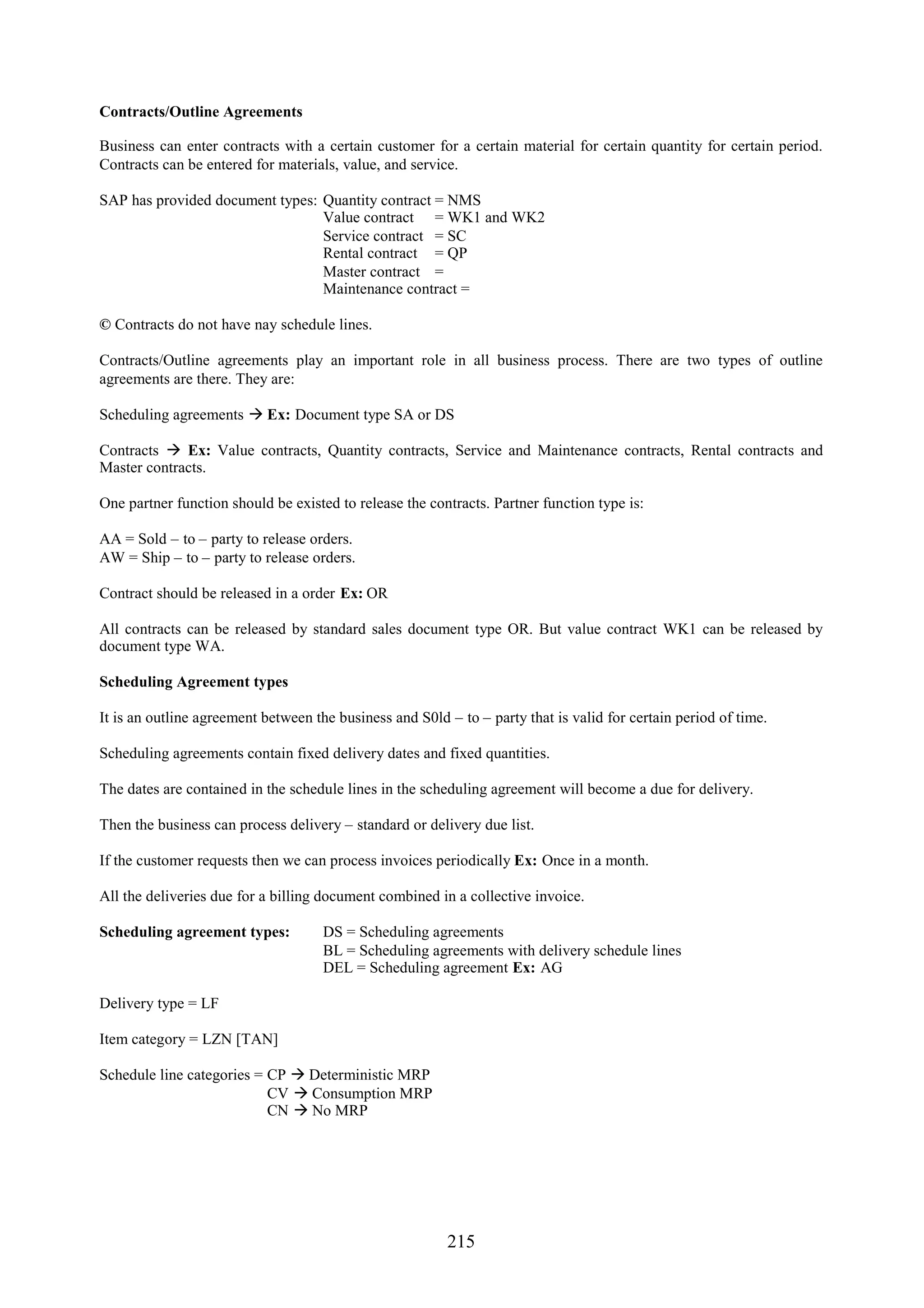 Contracts/Outline Agreements

Business can enter contracts with a certain customer for a certain material for certain quantity for certain period.
Contracts can be entered for materials, value, and service.

SAP has provided document types: Quantity contract = NMS
                                 Value contract = WK1 and WK2
                                 Service contract = SC
                                 Rental contract = QP
                                 Master contract =
                                 Maintenance contract =

© Contracts do not have nay schedule lines.

Contracts/Outline agreements play an important role in all business process. There are two types of outline
agreements are there. They are:

Scheduling agreements  Ex: Document type SA or DS

Contracts  Ex: Value contracts, Quantity contracts, Service and Maintenance contracts, Rental contracts and
Master contracts.

One partner function should be existed to release the contracts. Partner function type is:

AA = Sold – to – party to release orders.
AW = Ship – to – party to release orders.

Contract should be released in a order Ex: OR

All contracts can be released by standard sales document type OR. But value contract WK1 can be released by
document type WA.

Scheduling Agreement types

It is an outline agreement between the business and S0ld – to – party that is valid for certain period of time.

Scheduling agreements contain fixed delivery dates and fixed quantities.

The dates are contained in the schedule lines in the scheduling agreement will become a due for delivery.

Then the business can process delivery – standard or delivery due list.

If the customer requests then we can process invoices periodically Ex: Once in a month.

All the deliveries due for a billing document combined in a collective invoice.

Scheduling agreement types:          DS = Scheduling agreements
                                     BL = Scheduling agreements with delivery schedule lines
                                     DEL = Scheduling agreement Ex: AG

Delivery type = LF

Item category = LZN [TAN]

Schedule line categories = CP  Deterministic MRP
                           CV  Consumption MRP
                           CN  No MRP




                                                         215
 