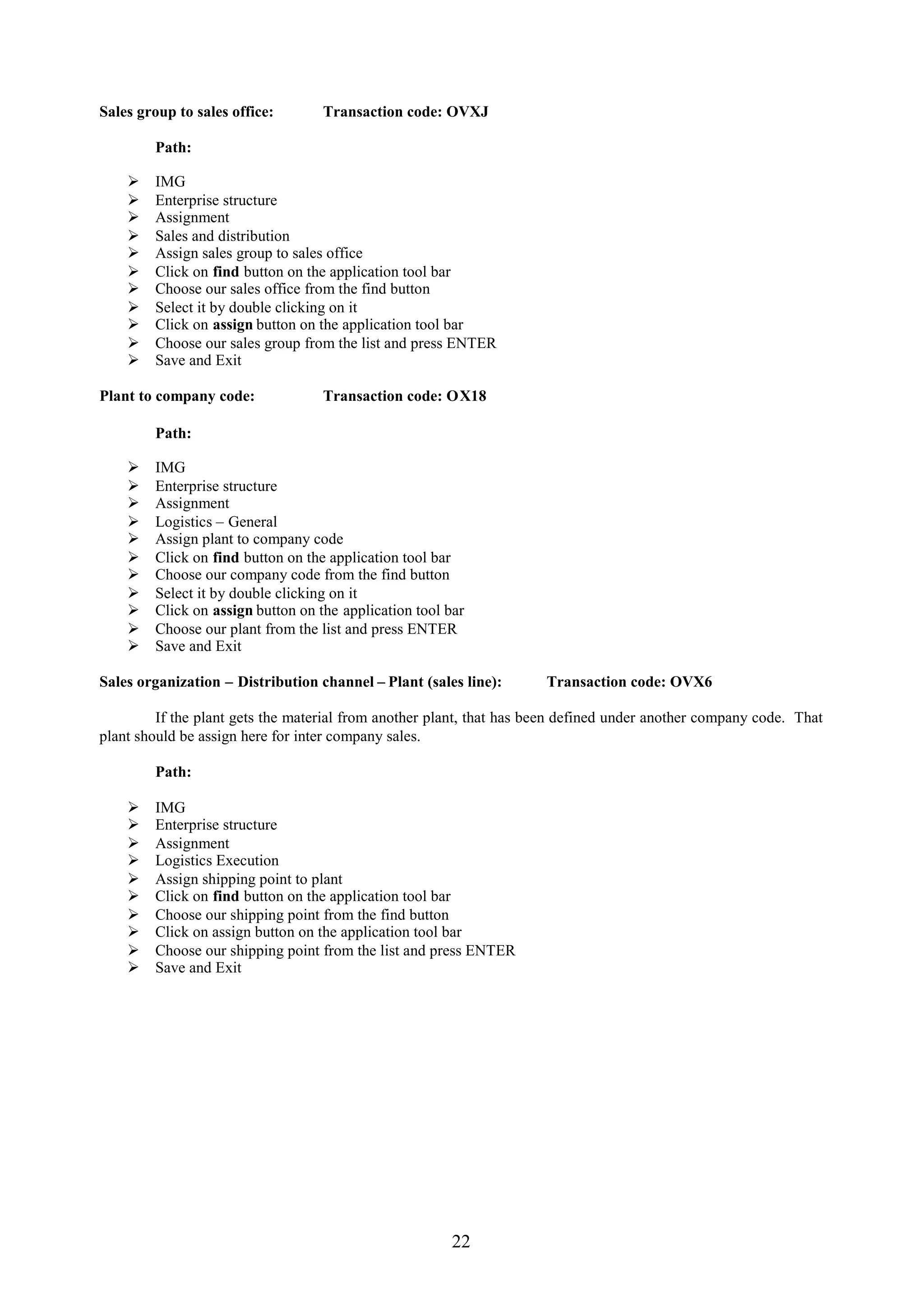 Sales group to sales office:       Transaction code: OVXJ

        Path:

       IMG
       Enterprise structure
       Assignment
       Sales and distribution
       Assign sales group to sales office
       Click on find button on the application tool bar
       Choose our sales office from the find button
       Select it by double clicking on it
       Click on assign button on the application tool bar
       Choose our sales group from the list and press ENTER
       Save and Exit

Plant to company code:             Transaction code: OX18

        Path:

       IMG
       Enterprise structure
       Assignment
       Logistics – General
       Assign plant to company code
       Click on find button on the application tool bar
       Choose our company code from the find button
       Select it by double clicking on it
       Click on assign button on the application tool bar
       Choose our plant from the list and press ENTER
       Save and Exit

Sales organization – Distribution channel – Plant (sales line):       Transaction code: OVX6

         If the plant gets the material from another plant, that has been defined under another company code. That
plant should be assign here for inter company sales.

        Path:

       IMG
       Enterprise structure
       Assignment
       Logistics Execution
       Assign shipping point to plant
       Click on find button on the application tool bar
       Choose our shipping point from the find button
       Click on assign button on the application tool bar
       Choose our shipping point from the list and press ENTER
       Save and Exit




                                                        22
 
