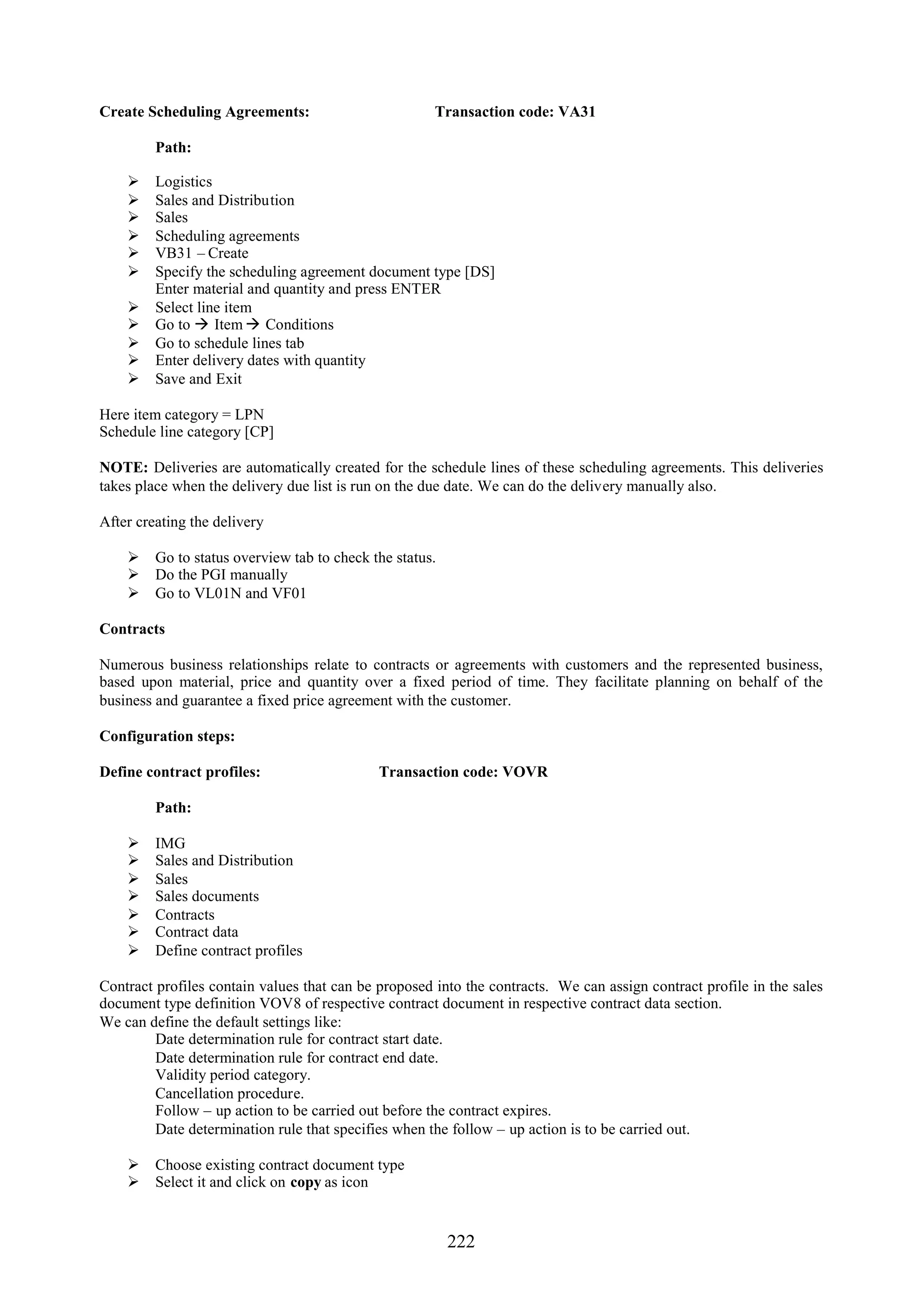 Create Scheduling Agreements:                         Transaction code: VA31

         Path:

        Logistics
        Sales and Distribution
        Sales
        Scheduling agreements
        VB31 – Create
        Specify the scheduling agreement document type [DS]
         Enter material and quantity and press ENTER
        Select line item
        Go to  Item  Conditions
        Go to schedule lines tab
        Enter delivery dates with quantity
        Save and Exit

Here item category = LPN
Schedule line category [CP]

NOTE: Deliveries are automatically created for the schedule lines of these scheduling agreements. This deliveries
takes place when the delivery due list is run on the due date. We can do the delivery manually also.

After creating the delivery

     Go to status overview tab to check the status.
     Do the PGI manually
     Go to VL01N and VF01

Contracts

Numerous business relationships relate to contracts or agreements with customers and the represented business,
based upon material, price and quantity over a fixed period of time. They facilitate planning on behalf of the
business and guarantee a fixed price agreement with the customer.

Configuration steps:

Define contract profiles:                    Transaction code: VOVR

         Path:

        IMG
        Sales and Distribution
        Sales
        Sales documents
        Contracts
        Contract data
        Define contract profiles

Contract profiles contain values that can be proposed into the contracts. We can assign contract profile in the sales
document type definition VOV8 of respective contract document in respective contract data section.
We can define the default settings like:
         Date determination rule for contract start date.
         Date determination rule for contract end date.
         Validity period category.
         Cancellation procedure.
         Follow – up action to be carried out before the contract expires.
         Date determination rule that specifies when the follow – up action is to be carried out.

     Choose existing contract document type
     Select it and click on copy as icon


                                                        222
 