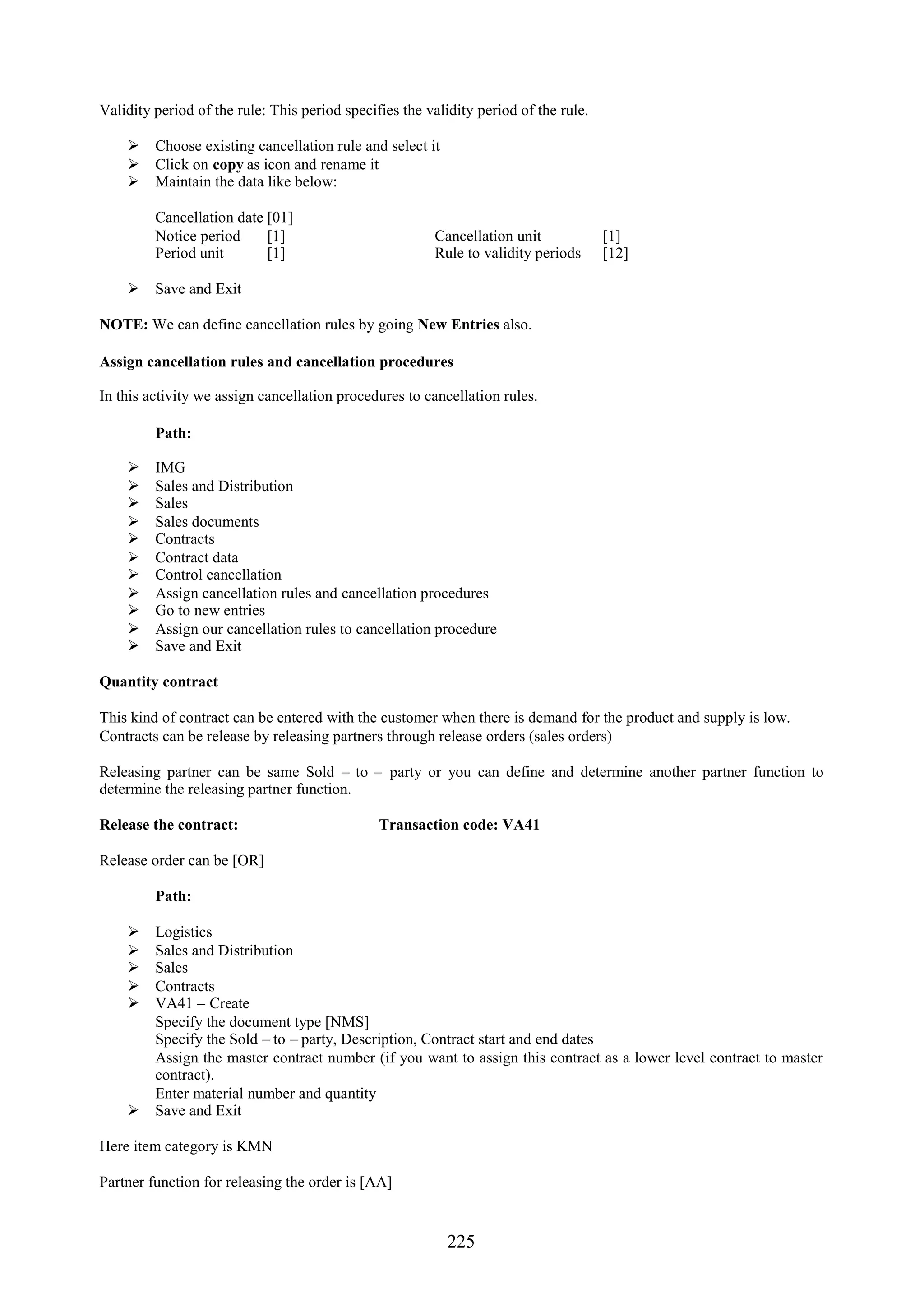 Validity period of the rule: This period specifies the validity period of the rule.

     Choose existing cancellation rule and select it
     Click on copy as icon and rename it
     Maintain the data like below:

         Cancellation date [01]
         Notice period     [1]                          Cancellation unit             [1]
         Period unit       [1]                          Rule to validity periods      [12]

     Save and Exit

NOTE: We can define cancellation rules by going New Entries also.

Assign cancellation rules and cancellation procedures

In this activity we assign cancellation procedures to cancellation rules.

         Path:

        IMG
        Sales and Distribution
        Sales
        Sales documents
        Contracts
        Contract data
        Control cancellation
        Assign cancellation rules and cancellation procedures
        Go to new entries
        Assign our cancellation rules to cancellation procedure
        Save and Exit

Quantity contract

This kind of contract can be entered with the customer when there is demand for the product and supply is low.
Contracts can be release by releasing partners through release orders (sales orders)

Releasing partner can be same Sold – to – party or you can define and determine another partner function to
determine the releasing partner function.

Release the contract:                          Transaction code: VA41

Release order can be [OR]

         Path:

     Logistics
     Sales and Distribution
     Sales
     Contracts
     VA41 – Create
      Specify the document type [NMS]
      Specify the Sold – to – party, Description, Contract start and end dates
      Assign the master contract number (if you want to assign this contract as a lower level contract to master
      contract).
      Enter material number and quantity
     Save and Exit

Here item category is KMN

Partner function for releasing the order is [AA]


                                                           225
 