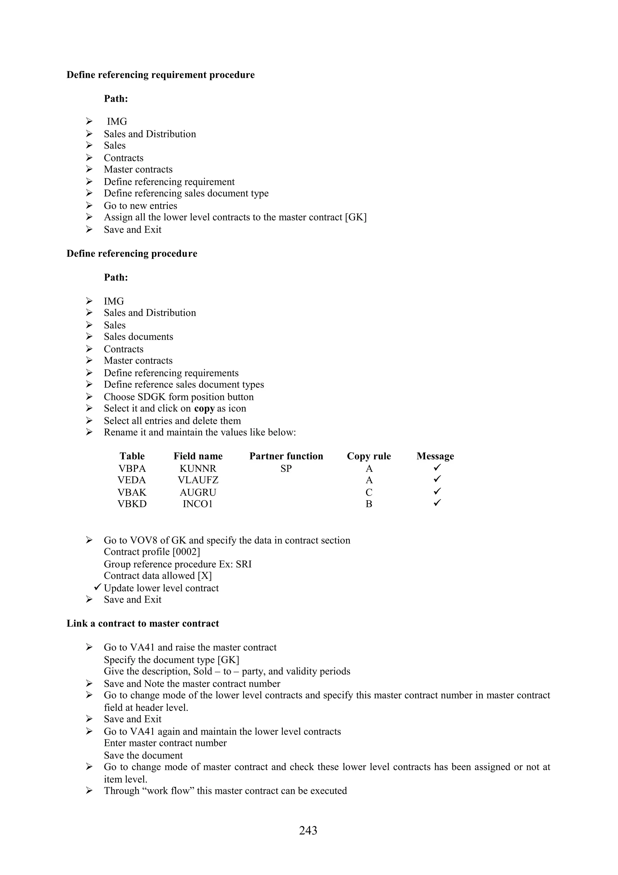 Define referencing requirement procedure

        Path:

        IMG
       Sales and Distribution
       Sales
       Contracts
       Master contracts
       Define referencing requirement
       Define referencing sales document type
       Go to new entries
       Assign all the lower level contracts to the master contract [GK]
       Save and Exit

Define referencing procedure

        Path:

       IMG
       Sales and Distribution
       Sales
       Sales documents
       Contracts
       Master contracts
       Define referencing requirements
       Define reference sales document types
       Choose SDGK form position button
       Select it and click on copy as icon
       Select all entries and delete them
       Rename it and maintain the values like below:

           Table        Field name         Partner function        Copy rule    Message
           VBPA          KUNNR                   SP                   A            
           VEDA          VLAUFZ                                       A            
           VBAK          AUGRU                                        C            
           VBKD           INCO1                                       B            


     Go to VOV8 of GK and specify the data in contract section
      Contract profile [0002]
      Group reference procedure Ex: SRI
      Contract data allowed [X]
     Update lower level contract
     Save and Exit

Link a contract to master contract

     Go to VA41 and raise the master contract
      Specify the document type [GK]
      Give the description, Sold – to – party, and validity periods
     Save and Note the master contract number
     Go to change mode of the lower level contracts and specify this master contract number in master contract
      field at header level.
     Save and Exit
     Go to VA41 again and maintain the lower level contracts
      Enter master contract number
      Save the document
     Go to change mode of master contract and check these lower level contracts has been assigned or not at
      item level.
     Through “work flow” this master contract can be executed


                                                        243
 