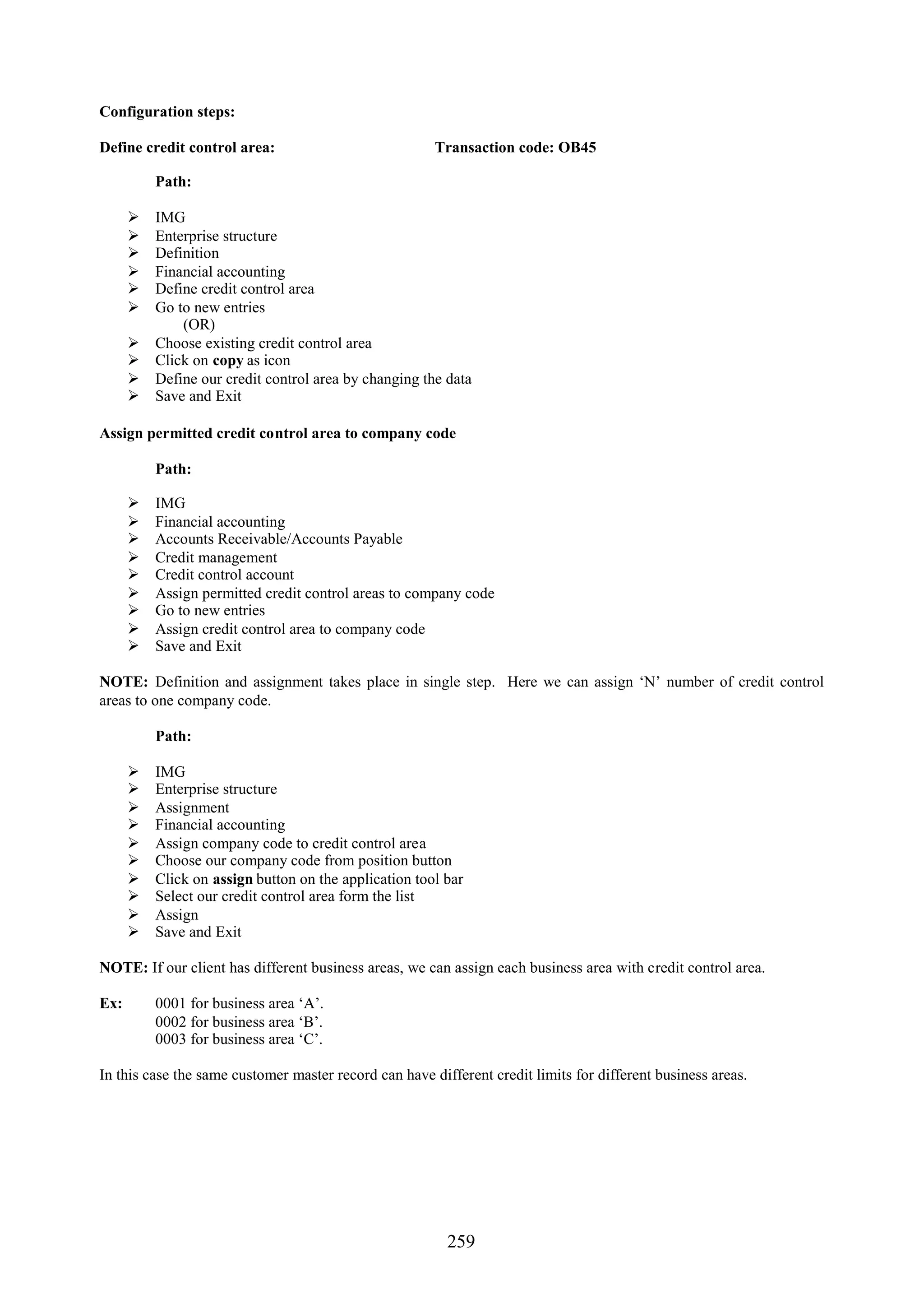 Configuration steps:

Define credit control area:                            Transaction code: OB45

          Path:

         IMG
         Enterprise structure
         Definition
         Financial accounting
         Define credit control area
         Go to new entries
              (OR)
         Choose existing credit control area
         Click on copy as icon
         Define our credit control area by changing the data
         Save and Exit

Assign permitted credit control area to company code

          Path:

         IMG
         Financial accounting
         Accounts Receivable/Accounts Payable
         Credit management
         Credit control account
         Assign permitted credit control areas to company code
         Go to new entries
         Assign credit control area to company code
         Save and Exit

NOTE: Definition and assignment takes place in single step. Here we can assign ‘N’ number of credit control
areas to one company code.

          Path:

         IMG
         Enterprise structure
         Assignment
         Financial accounting
         Assign company code to credit control area
         Choose our company code from position button
         Click on assign button on the application tool bar
         Select our credit control area form the list
         Assign
         Save and Exit

NOTE: If our client has different business areas, we can assign each business area with credit control area.

Ex:       0001 for business area ‘A’.
          0002 for business area ‘B’.
          0003 for business area ‘C’.

In this case the same customer master record can have different credit limits for different business areas.




                                                         259
 