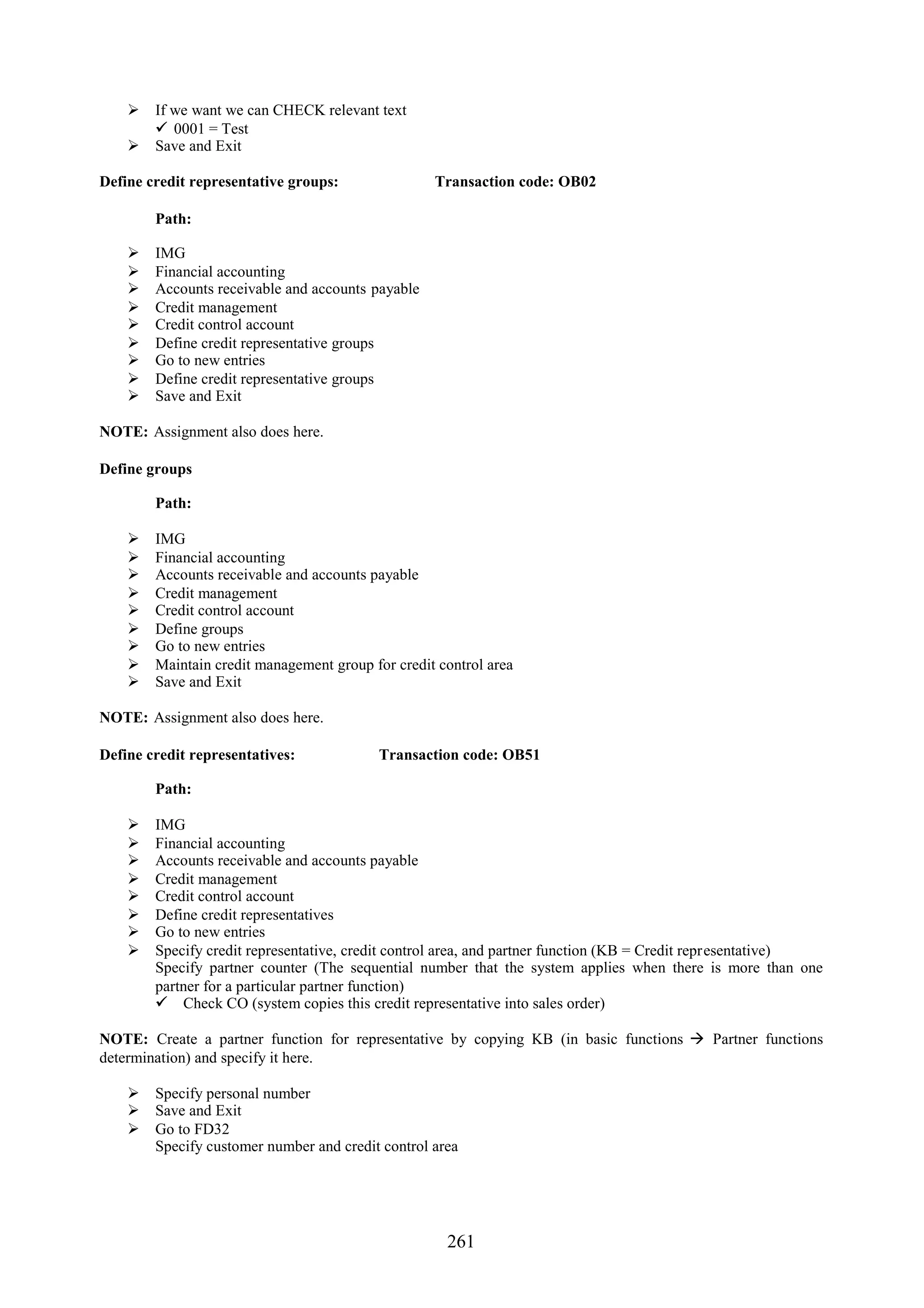  If we want we can CHECK relevant text
       0001 = Test
     Save and Exit

Define credit representative groups:               Transaction code: OB02

        Path:

       IMG
       Financial accounting
       Accounts receivable and accounts payable
       Credit management
       Credit control account
       Define credit representative groups
       Go to new entries
       Define credit representative groups
       Save and Exit

NOTE: Assignment also does here.

Define groups

        Path:

       IMG
       Financial accounting
       Accounts receivable and accounts payable
       Credit management
       Credit control account
       Define groups
       Go to new entries
       Maintain credit management group for credit control area
       Save and Exit

NOTE: Assignment also does here.

Define credit representatives:             Transaction code: OB51

        Path:

       IMG
       Financial accounting
       Accounts receivable and accounts payable
       Credit management
       Credit control account
       Define credit representatives
       Go to new entries
       Specify credit representative, credit control area, and partner function (KB = Credit representative)
        Specify partner counter (The sequential number that the system applies when there is more than one
        partner for a particular partner function)
         Check CO (system copies this credit representative into sales order)

NOTE: Create a partner function for representative by copying KB (in basic functions  Partner functions
determination) and specify it here.

     Specify personal number
     Save and Exit
     Go to FD32
      Specify customer number and credit control area




                                                     261
 
