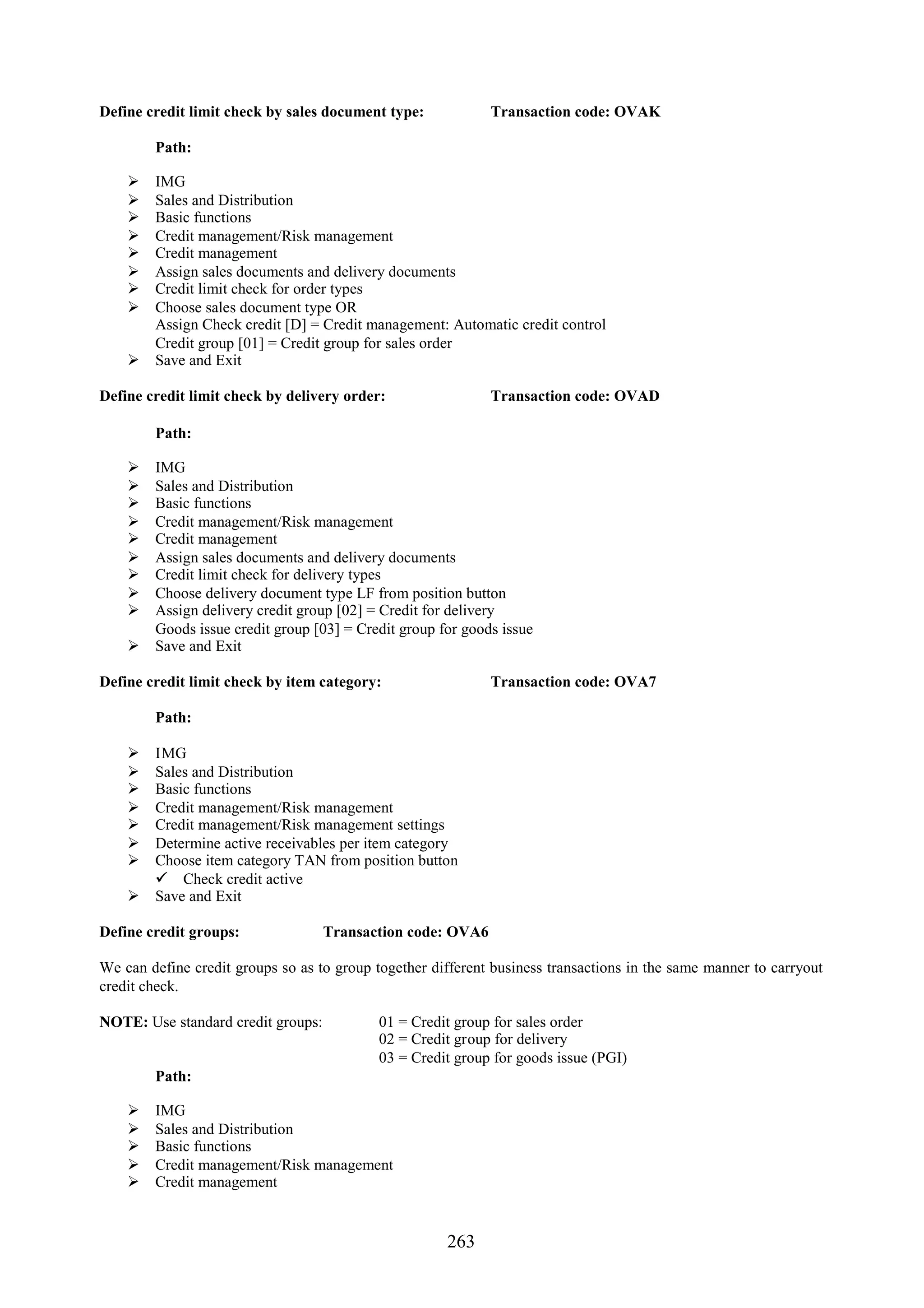 Define credit limit check by sales document type:            Transaction code: OVAK

        Path:

     IMG
     Sales and Distribution
     Basic functions
     Credit management/Risk management
     Credit management
     Assign sales documents and delivery documents
     Credit limit check for order types
     Choose sales document type OR
      Assign Check credit [D] = Credit management: Automatic credit control
      Credit group [01] = Credit group for sales order
     Save and Exit

Define credit limit check by delivery order:                 Transaction code: OVAD

        Path:

     IMG
     Sales and Distribution
     Basic functions
     Credit management/Risk management
     Credit management
     Assign sales documents and delivery documents
     Credit limit check for delivery types
     Choose delivery document type LF from position button
     Assign delivery credit group [02] = Credit for delivery
      Goods issue credit group [03] = Credit group for goods issue
     Save and Exit

Define credit limit check by item category:                  Transaction code: OVA7

        Path:

     IMG
     Sales and Distribution
     Basic functions
     Credit management/Risk management
     Credit management/Risk management settings
     Determine active receivables per item category
     Choose item category TAN from position button
       Check credit active
     Save and Exit

Define credit groups:               Transaction code: OVA6

We can define credit groups so as to group together different business transactions in the same manner to carryout
credit check.

NOTE: Use standard credit groups:           01 = Credit group for sales order
                                            02 = Credit group for delivery
                                            03 = Credit group for goods issue (PGI)
        Path:

       IMG
       Sales and Distribution
       Basic functions
       Credit management/Risk management
       Credit management


                                                      263
 