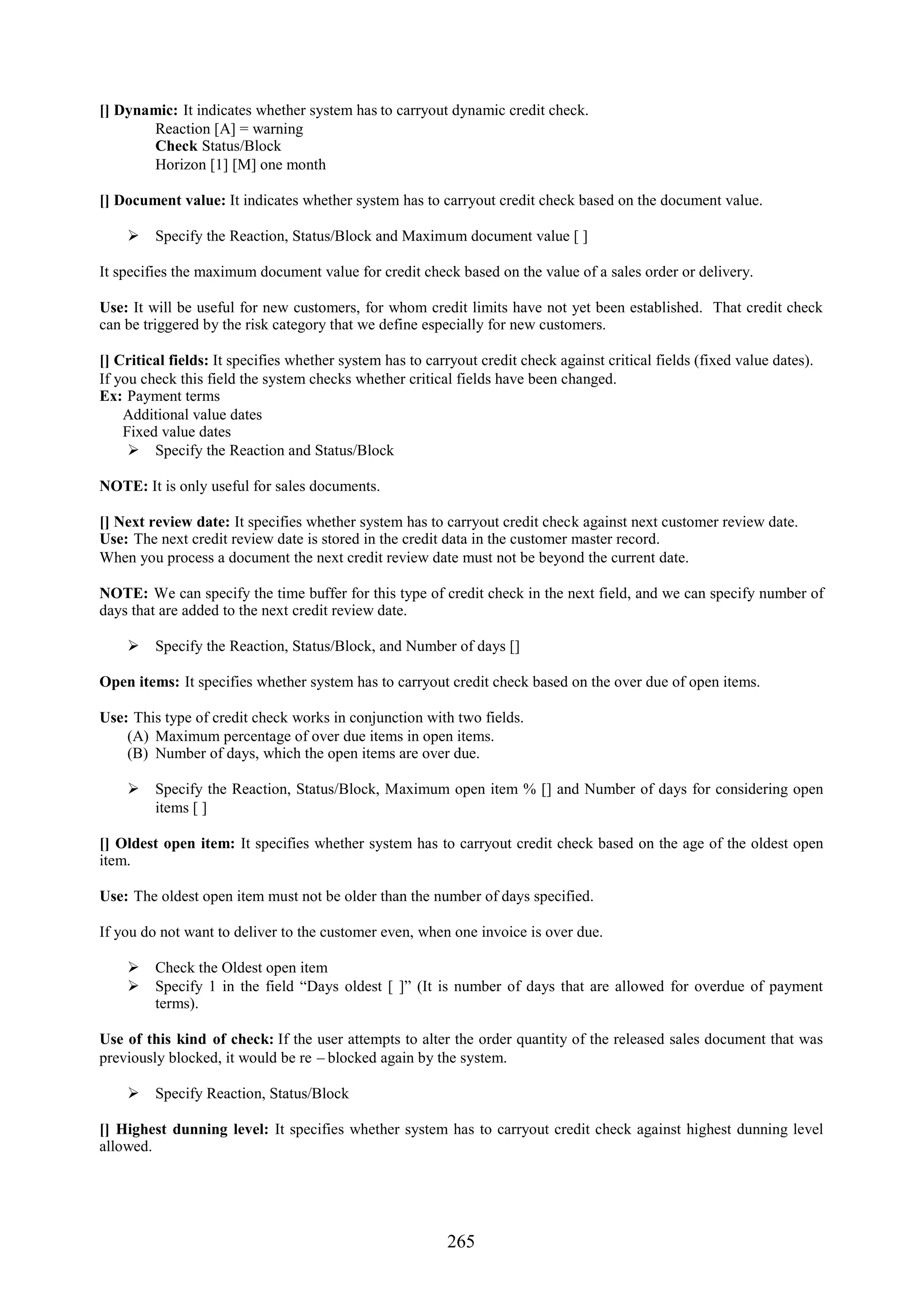 [] Dynamic: It indicates whether system has to carryout dynamic credit check.
       Reaction [A] = warning
       Check Status/Block
       Horizon [1] [M] one month

[] Document value: It indicates whether system has to carryout credit check based on the document value.

     Specify the Reaction, Status/Block and Maximum document value [ ]

It specifies the maximum document value for credit check based on the value of a sales order or delivery.

Use: It will be useful for new customers, for whom credit limits have not yet been established. That credit check
can be triggered by the risk category that we define especially for new customers.

[] Critical fields: It specifies whether system has to carryout credit check against critical fields (fixed value dates).
If you check this field the system checks whether critical fields have been changed.
Ex: Payment terms
    Additional value dates
    Fixed value dates
      Specify the Reaction and Status/Block

NOTE: It is only useful for sales documents.

[] Next review date: It specifies whether system has to carryout credit check against next customer review date.
Use: The next credit review date is stored in the credit data in the customer master record.
When you process a document the next credit review date must not be beyond the current date.

NOTE: We can specify the time buffer for this type of credit check in the next field, and we can specify number of
days that are added to the next credit review date.

     Specify the Reaction, Status/Block, and Number of days []

Open items: It specifies whether system has to carryout credit check based on the over due of open items.

Use: This type of credit check works in conjunction with two fields.
    (A) Maximum percentage of over due items in open items.
    (B) Number of days, which the open items are over due.

     Specify the Reaction, Status/Block, Maximum open item % [] and Number of days for considering open
      items [ ]

[] Oldest open item: It specifies whether system has to carryout credit check based on the age of the oldest open
item.

Use: The oldest open item must not be older than the number of days specified.

If you do not want to deliver to the customer even, when one invoice is over due.

     Check the Oldest open item
     Specify 1 in the field “Days oldest [ ]” (It is number of days that are allowed for overdue of payment
      terms).

Use of this kind of check: If the user attempts to alter the order quantity of the released sales document that was
previously blocked, it would be re – blocked again by the system.

     Specify Reaction, Status/Block

[] Highest dunning level: It specifies whether system has to carryout credit check against highest dunning level
allowed.




                                                          265
 