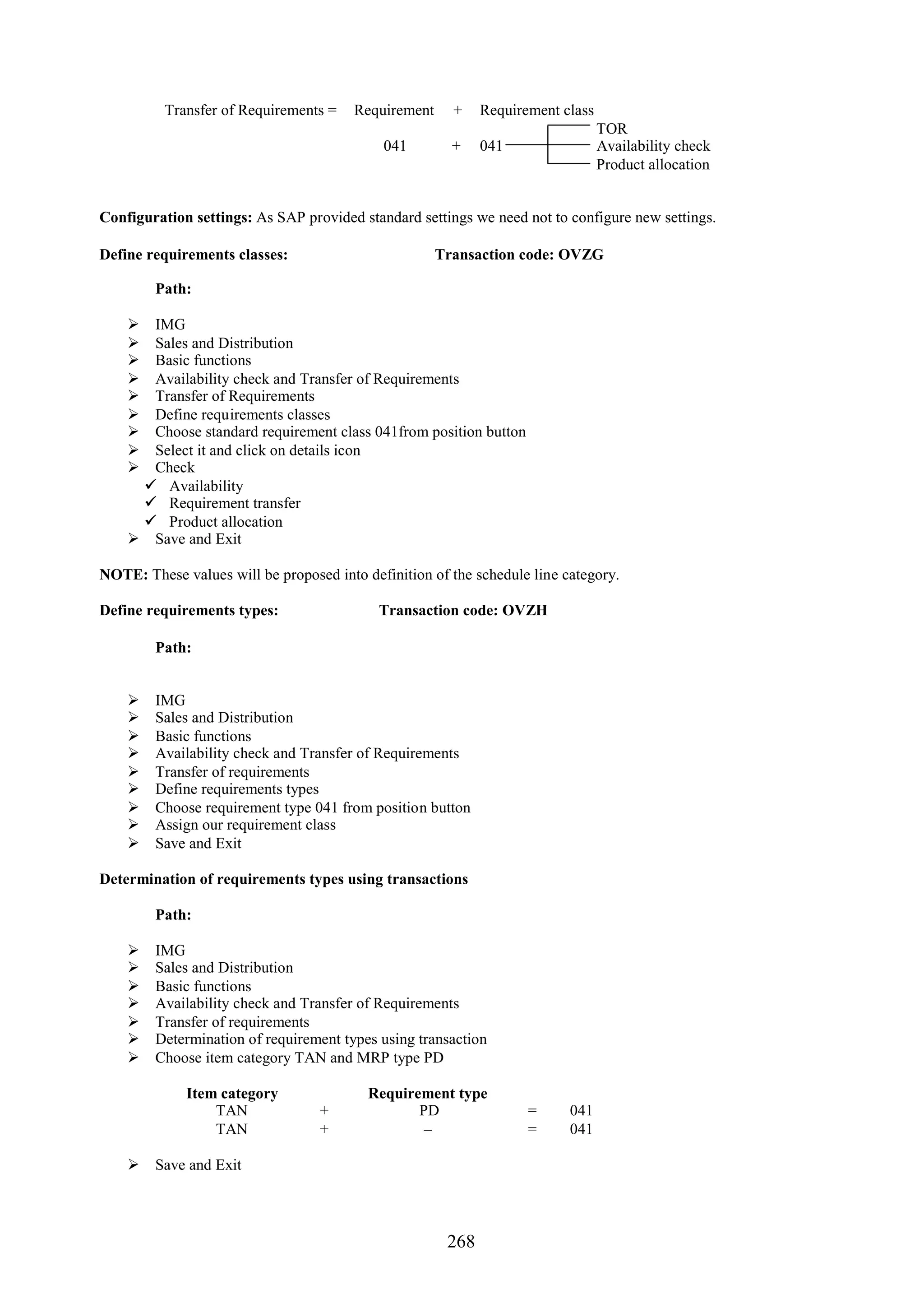 Transfer of Requirements =    Requirement     +    Requirement class
                                                                                 TOR
                                            041         +    041                 Availability check
                                                                                 Product allocation


Configuration settings: As SAP provided standard settings we need not to configure new settings.

Define requirements classes:                          Transaction code: OVZG

        Path:

     IMG
     Sales and Distribution
     Basic functions
     Availability check and Transfer of Requirements
     Transfer of Requirements
     Define requirements classes
     Choose standard requirement class 041from position button
     Select it and click on details icon
     Check
      Availability
      Requirement transfer
      Product allocation
     Save and Exit

NOTE: These values will be proposed into definition of the schedule line category.

Define requirements types:                  Transaction code: OVZH

        Path:


       IMG
       Sales and Distribution
       Basic functions
       Availability check and Transfer of Requirements
       Transfer of requirements
       Define requirements types
       Choose requirement type 041 from position button
       Assign our requirement class
       Save and Exit

Determination of requirements types using transactions

        Path:

       IMG
       Sales and Distribution
       Basic functions
       Availability check and Transfer of Requirements
       Transfer of requirements
       Determination of requirement types using transaction
       Choose item category TAN and MRP type PD

             Item category                Requirement type
                 TAN              +              PD                 =     041
                 TAN              +               –                 =     041

     Save and Exit




                                                       268
 