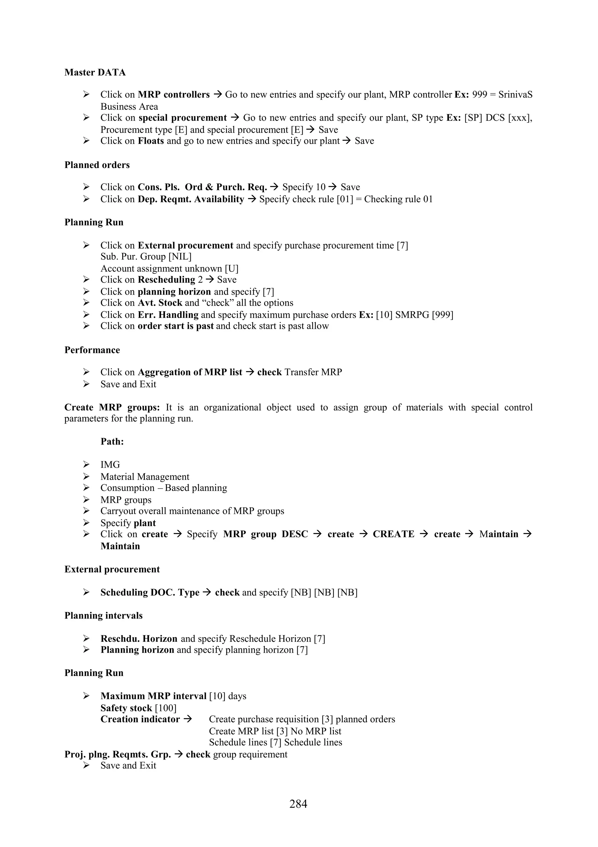 Master DATA

     Click on MRP controllers  Go to new entries and specify our plant, MRP controller Ex: 999 = SrinivaS
      Business Area
     Click on special procurement  Go to new entries and specify our plant, SP type Ex: [SP] DCS [xxx],
      Procurement type [E] and special procurement [E]  Save
     Click on Floats and go to new entries and specify our plant  Save

Planned orders

     Click on Cons. Pls. Ord & Purch. Req.  Specify 10  Save
     Click on Dep. Reqmt. Availability  Specify check rule [01] = Checking rule 01

Planning Run

     Click on External procurement and specify purchase procurement time [7]
      Sub. Pur. Group [NIL]
      Account assignment unknown [U]
     Click on Rescheduling 2  Save
     Click on planning horizon and specify [7]
     Click on Avt. Stock and “check” all the options
     Click on Err. Handling and specify maximum purchase orders Ex: [10] SMRPG [999]
     Click on order start is past and check start is past allow

Performance

     Click on Aggregation of MRP list  check Transfer MRP
     Save and Exit

Create MRP groups: It is an organizational object used to assign group of materials with special control
parameters for the planning run.

        Path:

       IMG
       Material Management
       Consumption – Based planning
       MRP groups
       Carryout overall maintenance of MRP groups
       Specify plant
       Click on create  Specify MRP group DESC  create  CREATE  create  Maintain 
        Maintain

External procurement

     Scheduling DOC. Type  check and specify [NB] [NB] [NB]

Planning intervals

     Reschdu. Horizon and specify Reschedule Horizon [7]
     Planning horizon and specify planning horizon [7]

Planning Run

     Maximum MRP interval [10] days
         Safety stock [100]
         Creation indicator    Create purchase requisition [3] planned orders
                                Create MRP list [3] No MRP list
                                Schedule lines [7] Schedule lines
Proj. plng. Reqmts. Grp.  check group requirement
     Save and Exit


                                                     284
 