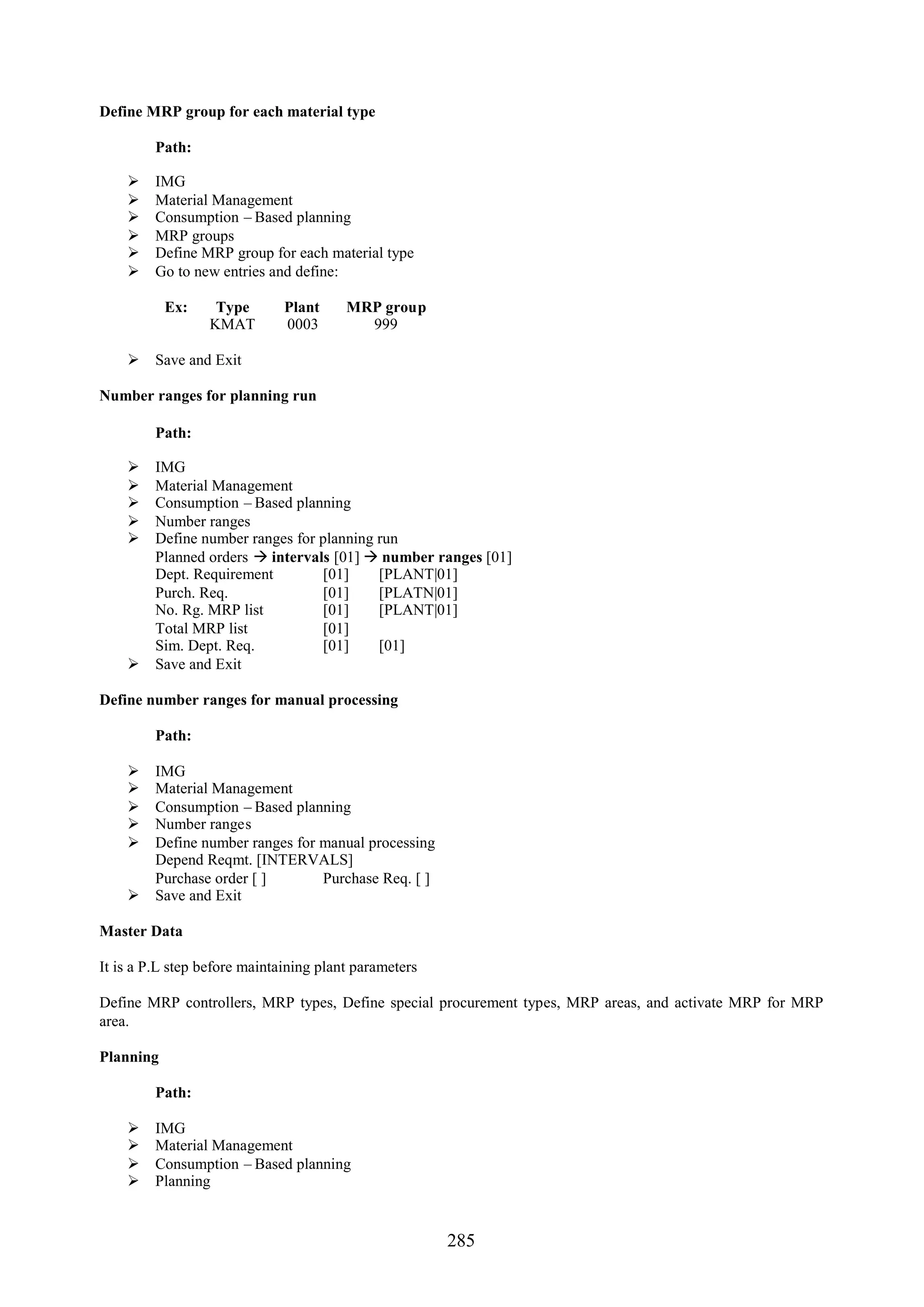 Define MRP group for each material type

         Path:

        IMG
        Material Management
        Consumption – Based planning
        MRP groups
        Define MRP group for each material type
        Go to new entries and define:

           Ex:     Type       Plant     MRP group
                  KMAT        0003        999

     Save and Exit

Number ranges for planning run

         Path:

     IMG
     Material Management
     Consumption – Based planning
     Number ranges
     Define number ranges for planning run
      Planned orders  intervals [01]  number ranges [01]
      Dept. Requirement         [01]    [PLANT|01]
      Purch. Req.               [01]    [PLATN|01]
      No. Rg. MRP list          [01]    [PLANT|01]
      Total MRP list            [01]
      Sim. Dept. Req.           [01]    [01]
     Save and Exit

Define number ranges for manual processing

         Path:

     IMG
     Material Management
     Consumption – Based planning
     Number ranges
     Define number ranges for manual processing
      Depend Reqmt. [INTERVALS]
      Purchase order [ ]       Purchase Req. [ ]
     Save and Exit

Master Data

It is a P.L step before maintaining plant parameters

Define MRP controllers, MRP types, Define special procurement types, MRP areas, and activate MRP for MRP
area.

Planning

         Path:

        IMG
        Material Management
        Consumption – Based planning
        Planning


                                                       285
 