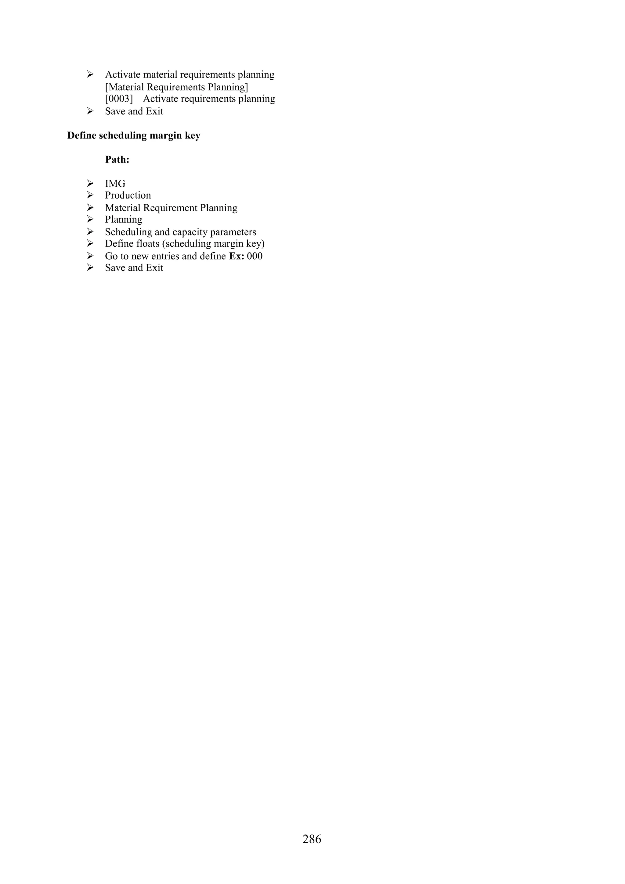  Activate material requirements planning
     [Material Requirements Planning]
     [0003] Activate requirements planning
    Save and Exit

Define scheduling margin key

       Path:

      IMG
      Production
      Material Requirement Planning
      Planning
      Scheduling and capacity parameters
      Define floats (scheduling margin key)
      Go to new entries and define Ex: 000
      Save and Exit




                                               286
 