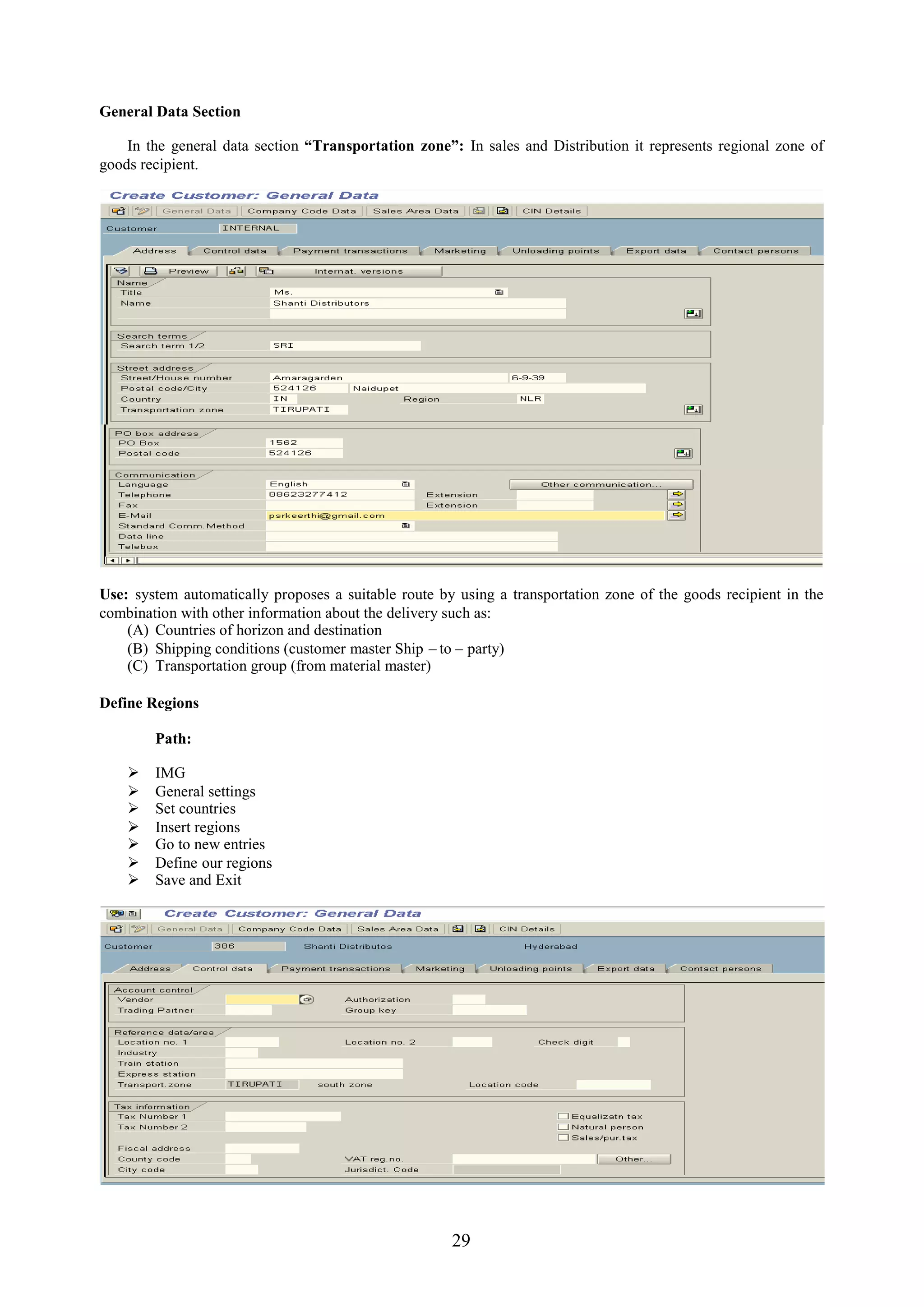 General Data Section

    In the general data section “Transportation zone”: In sales and Distribution it represents regional zone of
goods recipient.




Use: system automatically proposes a suitable route by using a transportation zone of the goods recipient in the
combination with other information about the delivery such as:
    (A) Countries of horizon and destination
    (B) Shipping conditions (customer master Ship – to – party)
    (C) Transportation group (from material master)

Define Regions

        Path:

       IMG
       General settings
       Set countries
       Insert regions
       Go to new entries
       Define our regions
       Save and Exit




                                                      29
 