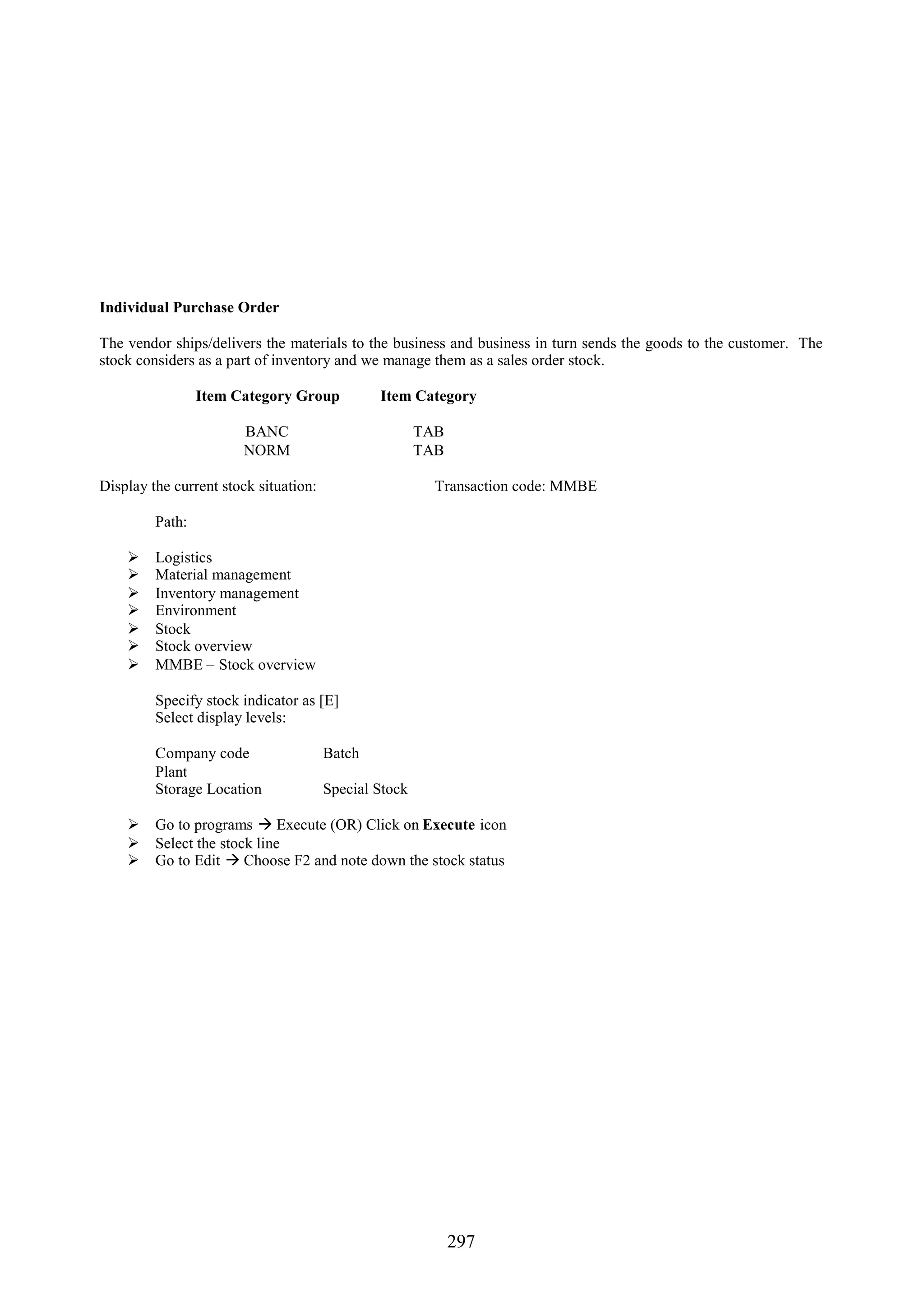 Individual Purchase Order

The vendor ships/delivers the materials to the business and business in turn sends the goods to the customer. The
stock considers as a part of inventory and we manage them as a sales order stock.

                 Item Category Group           Item Category

                       BANC                            TAB
                       NORM                            TAB

Display the current stock situation:                     Transaction code: MMBE

         Path:

        Logistics
        Material management
        Inventory management
        Environment
        Stock
        Stock overview
        MMBE – Stock overview

         Specify stock indicator as [E]
         Select display levels:

         Company code                  Batch
         Plant
         Storage Location              Special Stock

     Go to programs  Execute (OR) Click on Execute icon
     Select the stock line
     Go to Edit  Choose F2 and note down the stock status




                                                             297
 