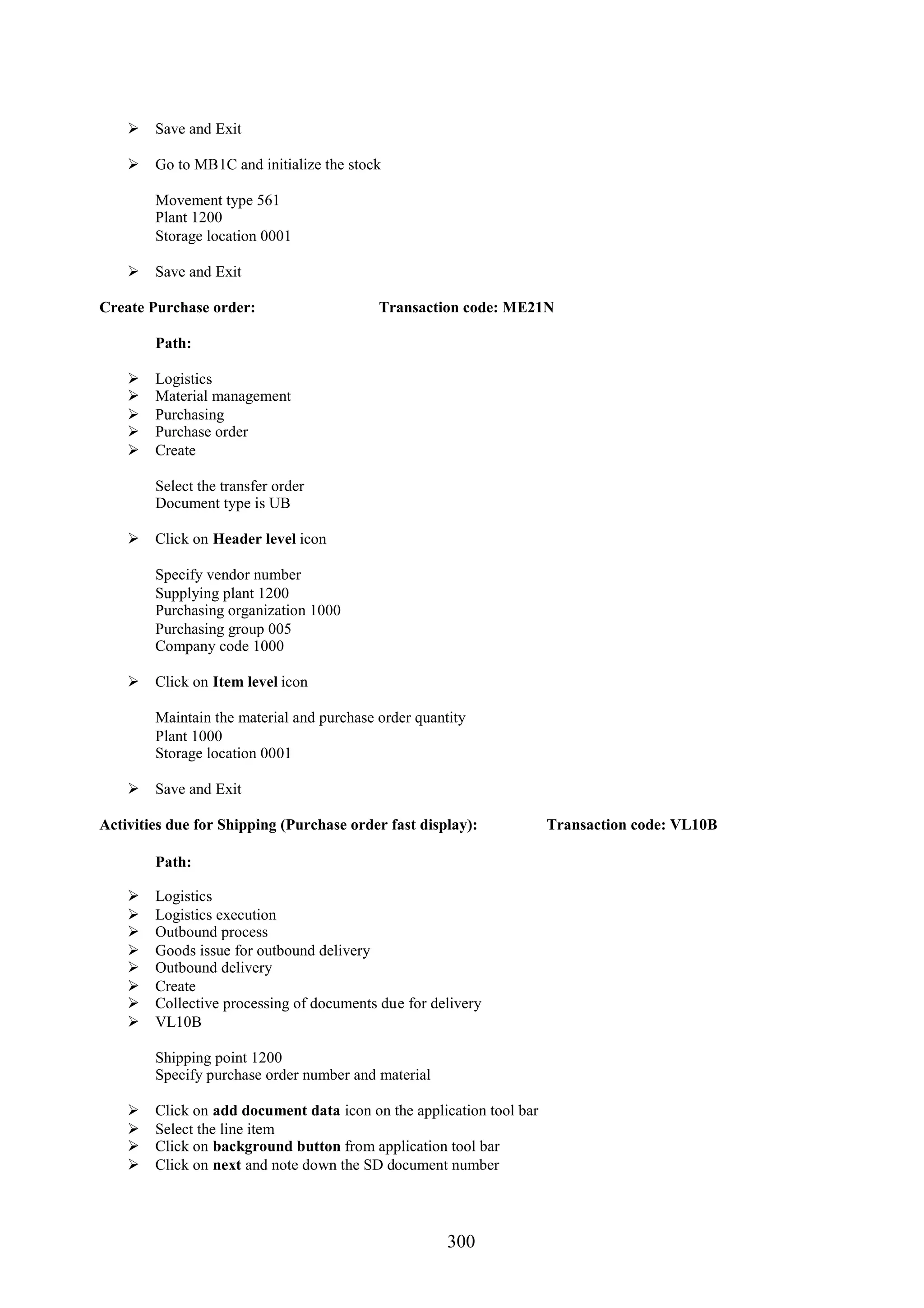  Save and Exit

     Go to MB1C and initialize the stock

        Movement type 561
        Plant 1200
        Storage location 0001

     Save and Exit

Create Purchase order:                     Transaction code: ME21N

        Path:

       Logistics
       Material management
       Purchasing
       Purchase order
       Create

        Select the transfer order
        Document type is UB

     Click on Header level icon

        Specify vendor number
        Supplying plant 1200
        Purchasing organization 1000
        Purchasing group 005
        Company code 1000

     Click on Item level icon

        Maintain the material and purchase order quantity
        Plant 1000
        Storage location 0001

     Save and Exit

Activities due for Shipping (Purchase order fast display):            Transaction code: VL10B

        Path:

       Logistics
       Logistics execution
       Outbound process
       Goods issue for outbound delivery
       Outbound delivery
       Create
       Collective processing of documents due for delivery
       VL10B

        Shipping point 1200
        Specify purchase order number and material

       Click on add document data icon on the application tool bar
       Select the line item
       Click on background button from application tool bar
       Click on next and note down the SD document number




                                                      300
 