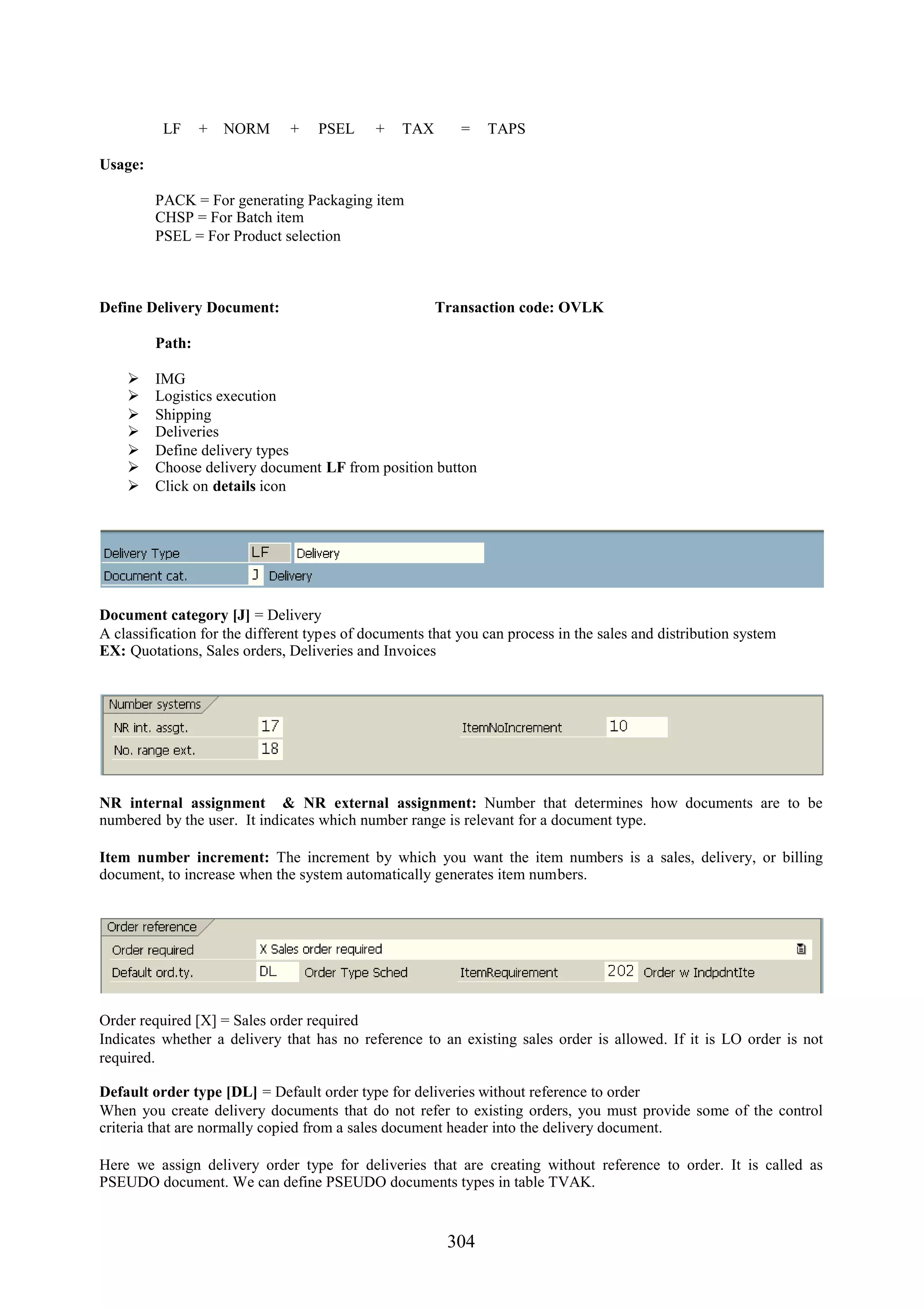 LF     +   NORM      +   PSEL      +   TAX       =   TAPS

Usage:

         PACK = For generating Packaging item
         CHSP = For Batch item
         PSEL = For Product selection



Define Delivery Document:                              Transaction code: OVLK

         Path:

        IMG
        Logistics execution
        Shipping
        Deliveries
        Define delivery types
        Choose delivery document LF from position button
        Click on details icon




Document category [J] = Delivery
A classification for the different types of documents that you can process in the sales and distribution system
EX: Quotations, Sales orders, Deliveries and Invoices




NR internal assignment & NR external assignment: Number that determines how documents are to be
numbered by the user. It indicates which number range is relevant for a document type.

Item number increment: The increment by which you want the item numbers is a sales, delivery, or billing
document, to increase when the system automatically generates item numbers.




Order required [X] = Sales order required
Indicates whether a delivery that has no reference to an existing sales order is allowed. If it is LO order is not
required.

Default order type [DL] = Default order type for deliveries without reference to order
When you create delivery documents that do not refer to existing orders, you must provide some of the control
criteria that are normally copied from a sales document header into the delivery document.

Here we assign delivery order type for deliveries that are creating without reference to order. It is called as
PSEUDO document. We can define PSEUDO documents types in table TVAK.


                                                         304
 