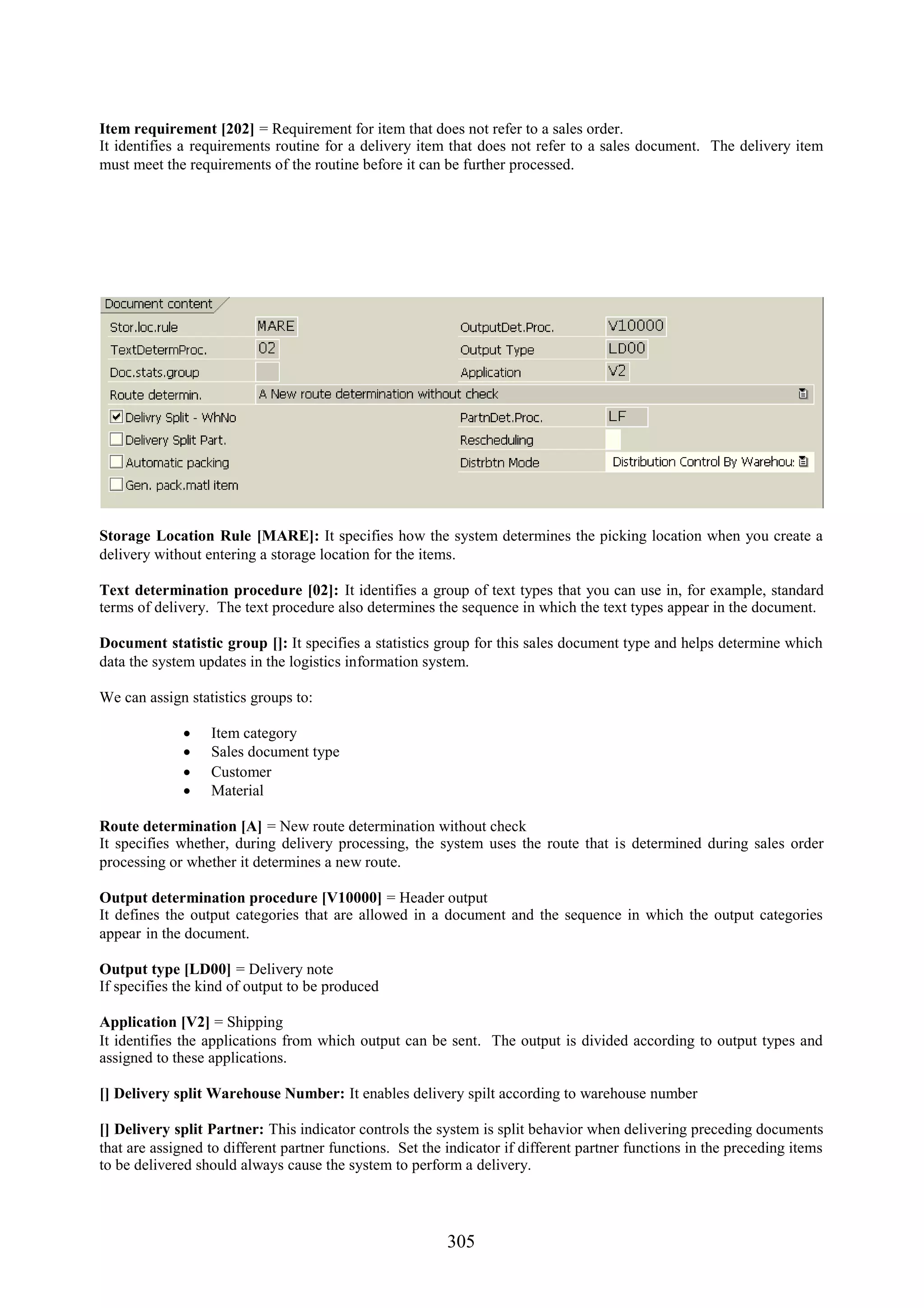Item requirement [202] = Requirement for item that does not refer to a sales order.
It identifies a requirements routine for a delivery item that does not refer to a sales document. The delivery item
must meet the requirements of the routine before it can be further processed.




Storage Location Rule [MARE]: It specifies how the system determines the picking location when you create a
delivery without entering a storage location for the items.

Text determination procedure [02]: It identifies a group of text types that you can use in, for example, standard
terms of delivery. The text procedure also determines the sequence in which the text types appear in the document.

Document statistic group []: It specifies a statistics group for this sales document type and helps determine which
data the system updates in the logistics information system.

We can assign statistics groups to:

                 Item category
                 Sales document type
                 Customer
                 Material

Route determination [A] = New route determination without check
It specifies whether, during delivery processing, the system uses the route that is determined during sales order
processing or whether it determines a new route.

Output determination procedure [V10000] = Header output
It defines the output categories that are allowed in a document and the sequence in which the output categories
appear in the document.

Output type [LD00] = Delivery note
If specifies the kind of output to be produced

Application [V2] = Shipping
It identifies the applications from which output can be sent. The output is divided according to output types and
assigned to these applications.

[] Delivery split Warehouse Number: It enables delivery spilt according to warehouse number

[] Delivery split Partner: This indicator controls the system is split behavior when delivering preceding documents
that are assigned to different partner functions. Set the indicator if different partner functions in the preceding items
to be delivered should always cause the system to perform a delivery.




                                                          305
 