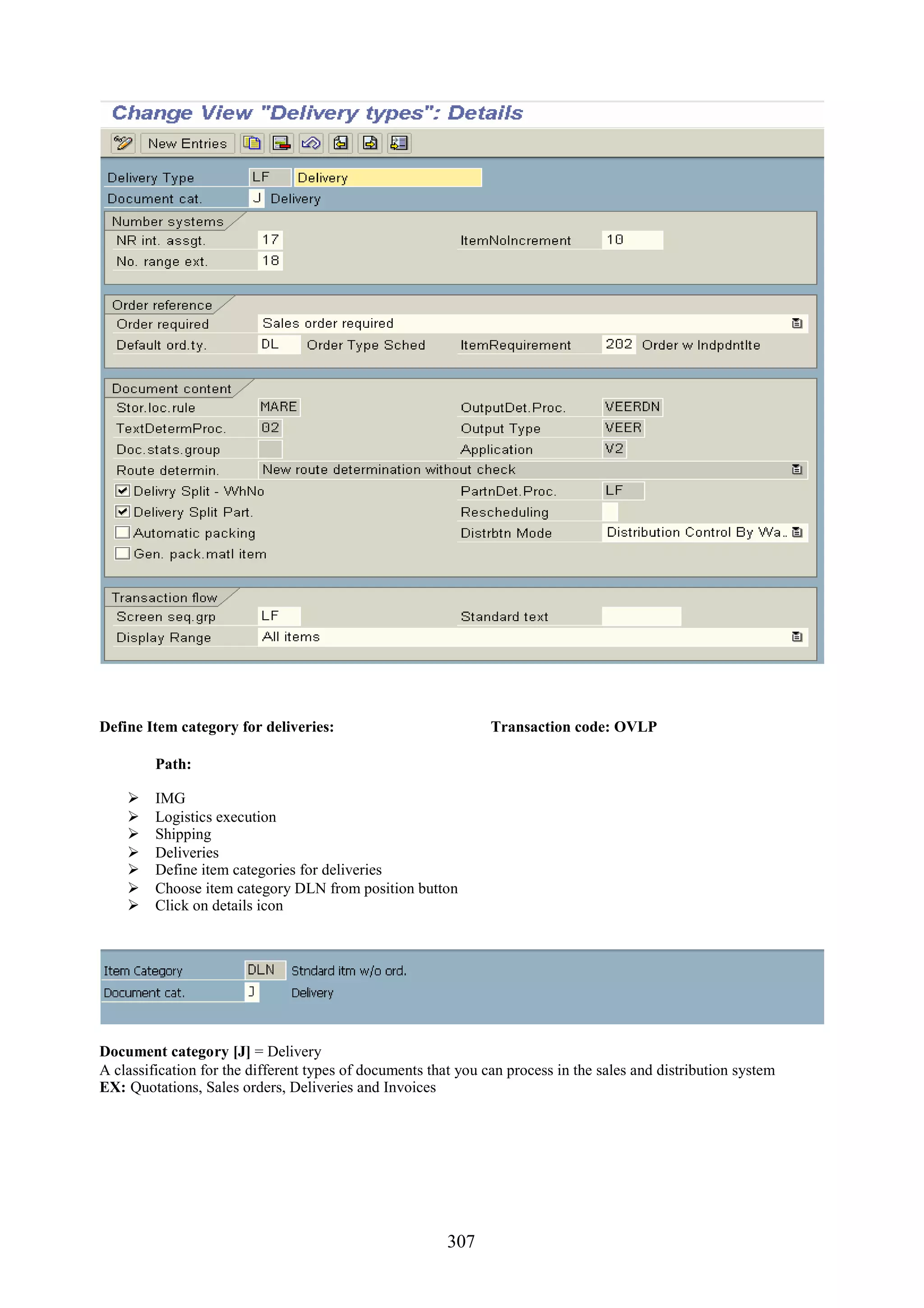 Define Item category for deliveries:                            Transaction code: OVLP

         Path:

        IMG
        Logistics execution
        Shipping
        Deliveries
        Define item categories for deliveries
        Choose item category DLN from position button
        Click on details icon




Document category [J] = Delivery
A classification for the different types of documents that you can process in the sales and distribution system
EX: Quotations, Sales orders, Deliveries and Invoices




                                                         307
 