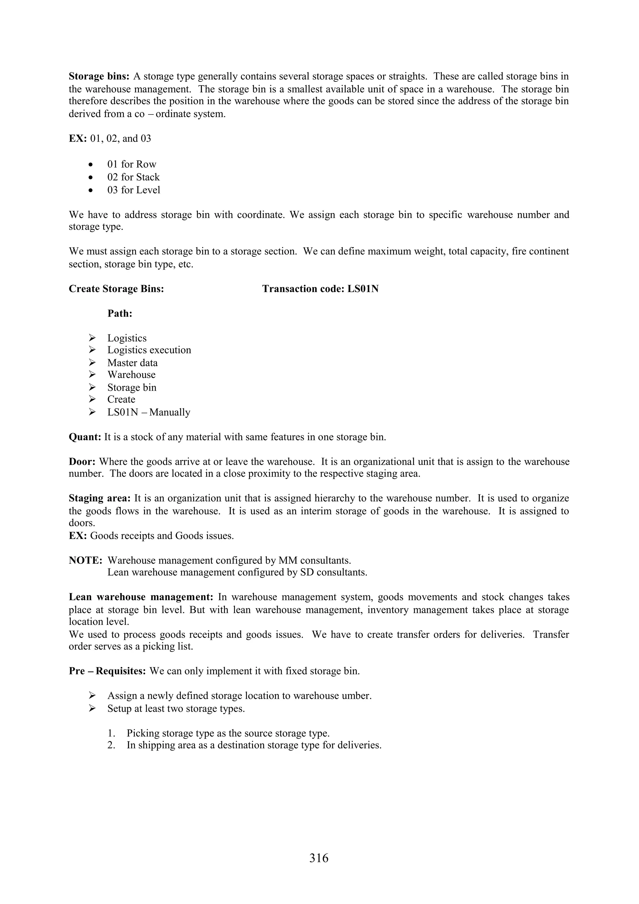 Storage bins: A storage type generally contains several storage spaces or straights. These are called storage bins in
the warehouse management. The storage bin is a smallest available unit of space in a warehouse. The storage bin
therefore describes the position in the warehouse where the goods can be stored since the address of the storage bin
derived from a co – ordinate system.

EX: 01, 02, and 03

     01 for Row
     02 for Stack
     03 for Level

We have to address storage bin with coordinate. We assign each storage bin to specific warehouse number and
storage type.

We must assign each storage bin to a storage section. We can define maximum weight, total capacity, fire continent
section, storage bin type, etc.

Create Storage Bins:                          Transaction code: LS01N

         Path:

        Logistics
        Logistics execution
        Master data
        Warehouse
        Storage bin
        Create
        LS01N – Manually

Quant: It is a stock of any material with same features in one storage bin.

Door: Where the goods arrive at or leave the warehouse. It is an organizational unit that is assign to the warehouse
number. The doors are located in a close proximity to the respective staging area.

Staging area: It is an organization unit that is assigned hierarchy to the warehouse number. It is used to organize
the goods flows in the warehouse. It is used as an interim storage of goods in the warehouse. It is assigned to
doors.
EX: Goods receipts and Goods issues.

NOTE: Warehouse management configured by MM consultants.
      Lean warehouse management configured by SD consultants.

Lean warehouse management: In warehouse management system, goods movements and stock changes takes
place at storage bin level. But with lean warehouse management, inventory management takes place at storage
location level.
We used to process goods receipts and goods issues. We have to create transfer orders for deliveries. Transfer
order serves as a picking list.

Pre – Requisites: We can only implement it with fixed storage bin.

     Assign a newly defined storage location to warehouse umber.
     Setup at least two storage types.

         1.   Picking storage type as the source storage type.
         2.   In shipping area as a destination storage type for deliveries.




                                                          316
 