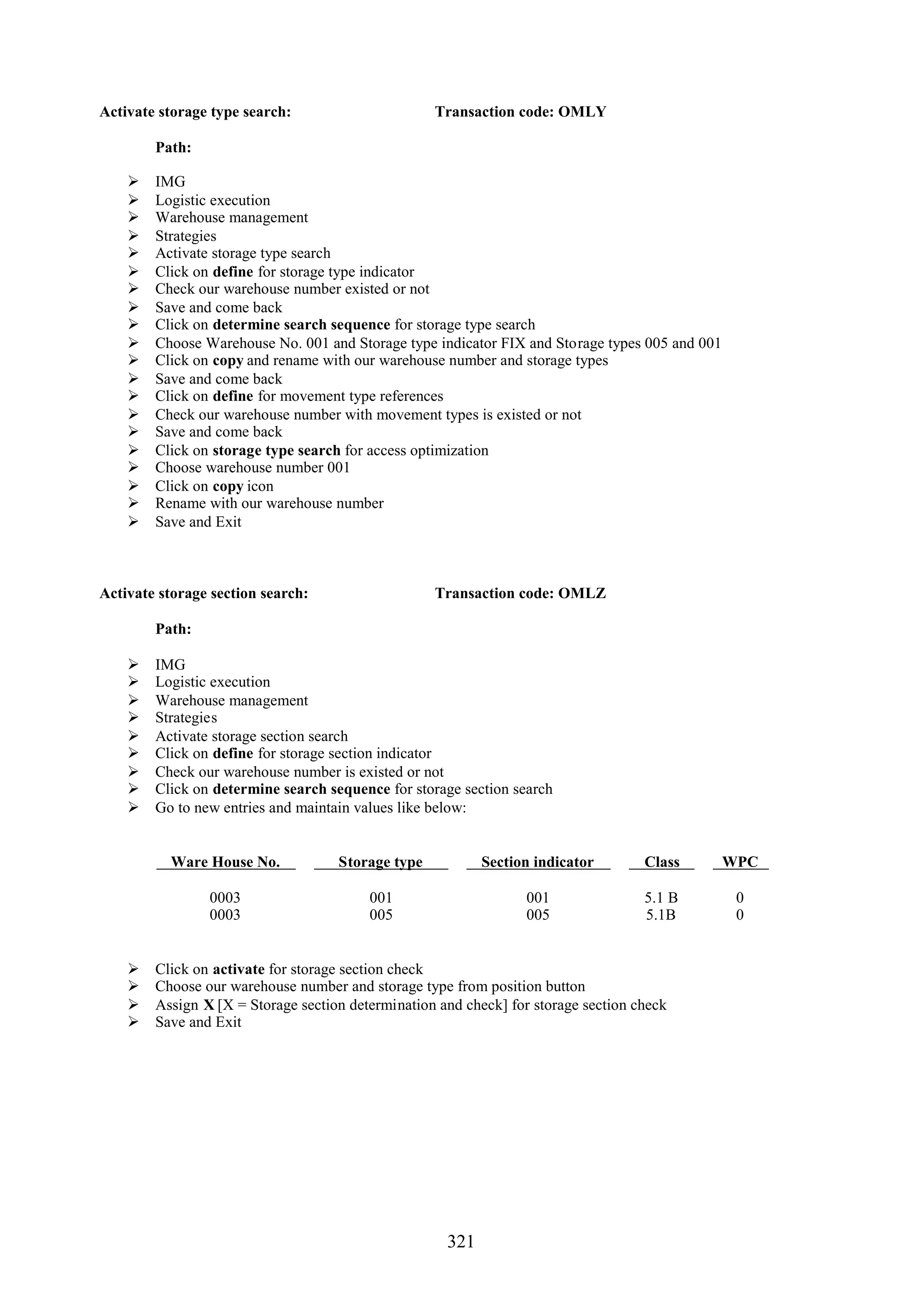 Activate storage type search:                      Transaction code: OMLY

        Path:

       IMG
       Logistic execution
       Warehouse management
       Strategies
       Activate storage type search
       Click on define for storage type indicator
       Check our warehouse number existed or not
       Save and come back
       Click on determine search sequence for storage type search
       Choose Warehouse No. 001 and Storage type indicator FIX and Storage types 005 and 001
       Click on copy and rename with our warehouse number and storage types
       Save and come back
       Click on define for movement type references
       Check our warehouse number with movement types is existed or not
       Save and come back
       Click on storage type search for access optimization
       Choose warehouse number 001
       Click on copy icon
       Rename with our warehouse number
       Save and Exit



Activate storage section search:                   Transaction code: OMLZ

        Path:

       IMG
       Logistic execution
       Warehouse management
       Strategies
       Activate storage section search
       Click on define for storage section indicator
       Check our warehouse number is existed or not
       Click on determine search sequence for storage section search
       Go to new entries and maintain values like below:


          Ware House No.            Storage type           Section indicator        Class       WPC

                0003                     001                      001               5.1 B        0
                0003                     005                      005               5.1B         0


       Click on activate for storage section check
       Choose our warehouse number and storage type from position button
       Assign X [X = Storage section determination and check] for storage section check
       Save and Exit




                                                     321
 