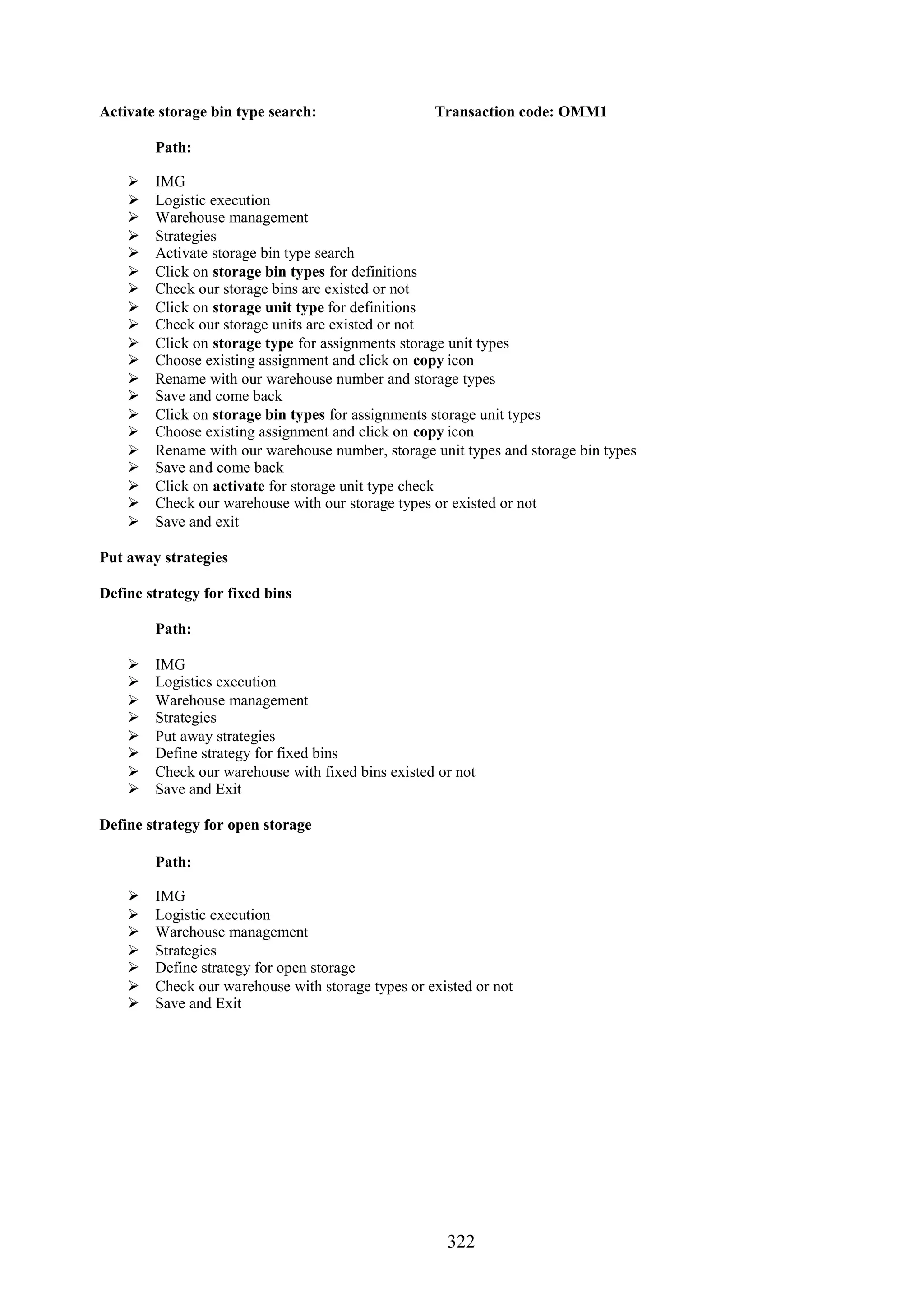 Activate storage bin type search:                  Transaction code: OMM1

        Path:

       IMG
       Logistic execution
       Warehouse management
       Strategies
       Activate storage bin type search
       Click on storage bin types for definitions
       Check our storage bins are existed or not
       Click on storage unit type for definitions
       Check our storage units are existed or not
       Click on storage type for assignments storage unit types
       Choose existing assignment and click on copy icon
       Rename with our warehouse number and storage types
       Save and come back
       Click on storage bin types for assignments storage unit types
       Choose existing assignment and click on copy icon
       Rename with our warehouse number, storage unit types and storage bin types
       Save and come back
       Click on activate for storage unit type check
       Check our warehouse with our storage types or existed or not
       Save and exit

Put away strategies

Define strategy for fixed bins

        Path:

       IMG
       Logistics execution
       Warehouse management
       Strategies
       Put away strategies
       Define strategy for fixed bins
       Check our warehouse with fixed bins existed or not
       Save and Exit

Define strategy for open storage

        Path:

       IMG
       Logistic execution
       Warehouse management
       Strategies
       Define strategy for open storage
       Check our warehouse with storage types or existed or not
       Save and Exit




                                                     322
 