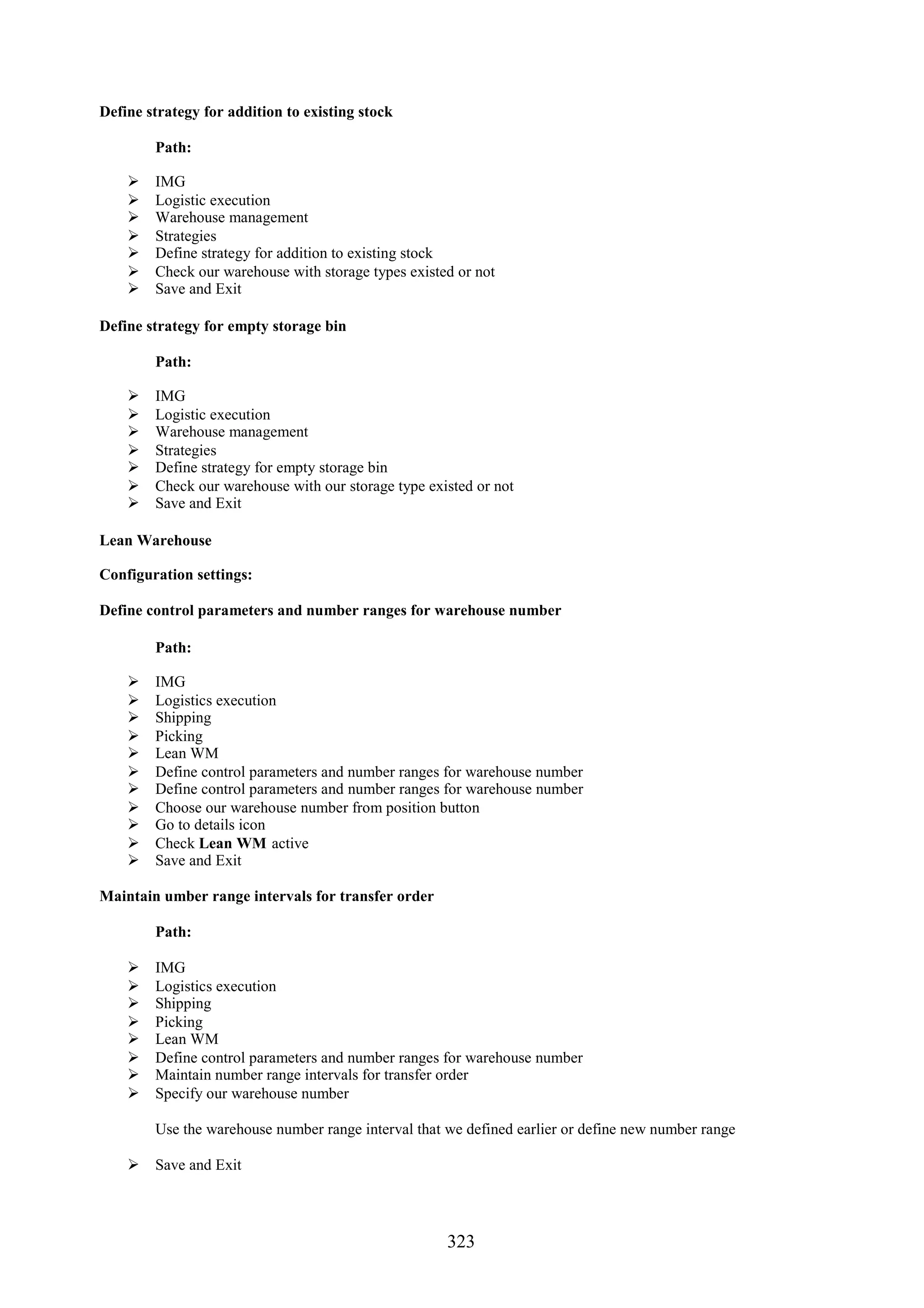 Define strategy for addition to existing stock

        Path:

       IMG
       Logistic execution
       Warehouse management
       Strategies
       Define strategy for addition to existing stock
       Check our warehouse with storage types existed or not
       Save and Exit

Define strategy for empty storage bin

        Path:

       IMG
       Logistic execution
       Warehouse management
       Strategies
       Define strategy for empty storage bin
       Check our warehouse with our storage type existed or not
       Save and Exit

Lean Warehouse

Configuration settings:

Define control parameters and number ranges for warehouse number

        Path:

       IMG
       Logistics execution
       Shipping
       Picking
       Lean WM
       Define control parameters and number ranges for warehouse number
       Define control parameters and number ranges for warehouse number
       Choose our warehouse number from position button
       Go to details icon
       Check Lean WM active
       Save and Exit

Maintain umber range intervals for transfer order

        Path:

       IMG
       Logistics execution
       Shipping
       Picking
       Lean WM
       Define control parameters and number ranges for warehouse number
       Maintain number range intervals for transfer order
       Specify our warehouse number

        Use the warehouse number range interval that we defined earlier or define new number range

     Save and Exit




                                                     323
 