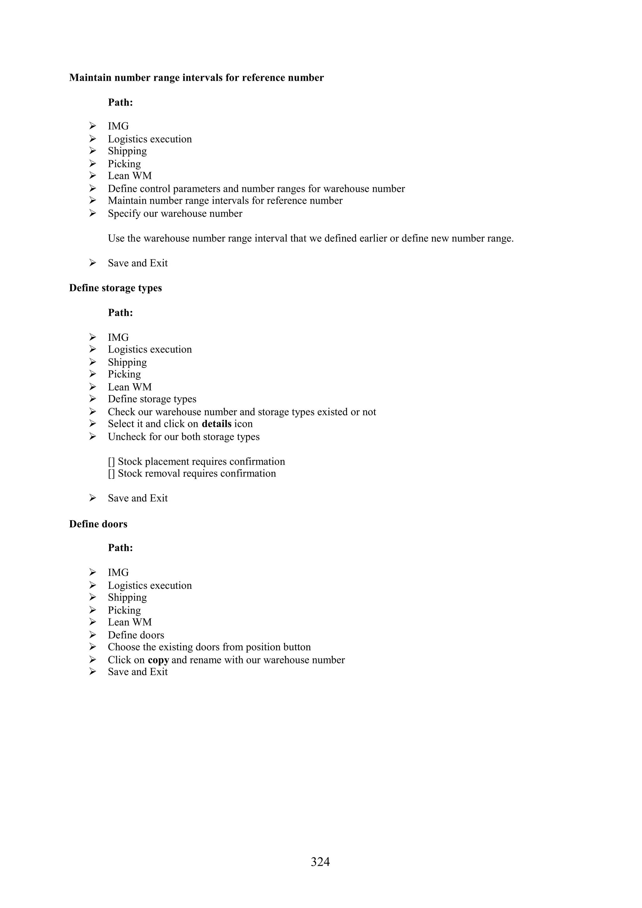 Maintain number range intervals for reference number

        Path:

       IMG
       Logistics execution
       Shipping
       Picking
       Lean WM
       Define control parameters and number ranges for warehouse number
       Maintain number range intervals for reference number
       Specify our warehouse number

        Use the warehouse number range interval that we defined earlier or define new number range.

     Save and Exit

Define storage types

        Path:

       IMG
       Logistics execution
       Shipping
       Picking
       Lean WM
       Define storage types
       Check our warehouse number and storage types existed or not
       Select it and click on details icon
       Uncheck for our both storage types

        [] Stock placement requires confirmation
        [] Stock removal requires confirmation

     Save and Exit

Define doors

        Path:

       IMG
       Logistics execution
       Shipping
       Picking
       Lean WM
       Define doors
       Choose the existing doors from position button
       Click on copy and rename with our warehouse number
       Save and Exit




                                                     324
 
