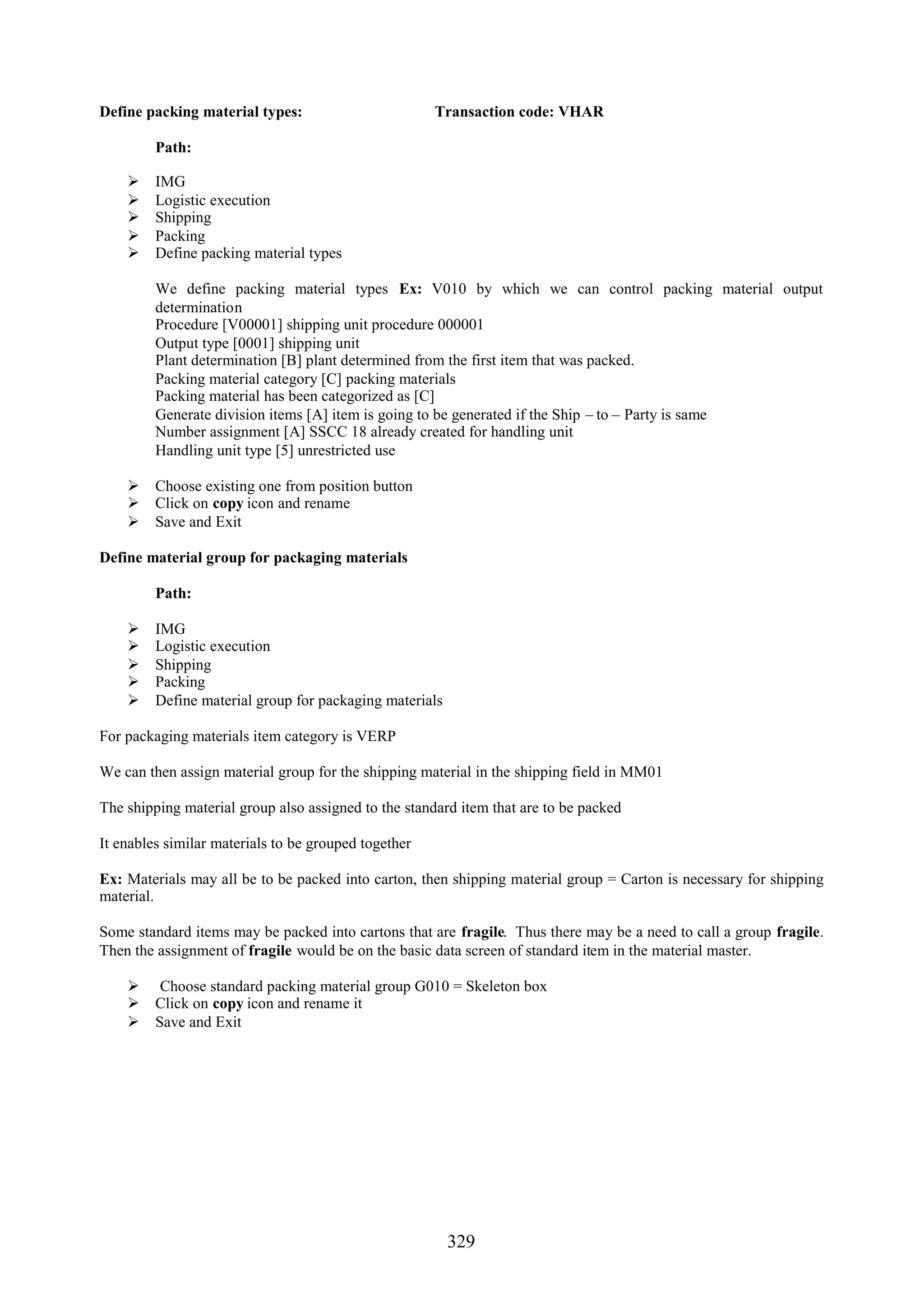 Define packing material types:                        Transaction code: VHAR

         Path:

        IMG
        Logistic execution
        Shipping
        Packing
        Define packing material types

         We define packing material types Ex: V010 by which we can control packing material output
         determination
         Procedure [V00001] shipping unit procedure 000001
         Output type [0001] shipping unit
         Plant determination [B] plant determined from the first item that was packed.
         Packing material category [C] packing materials
         Packing material has been categorized as [C]
         Generate division items [A] item is going to be generated if the Ship – to – Party is same
         Number assignment [A] SSCC 18 already created for handling unit
         Handling unit type [5] unrestricted use

     Choose existing one from position button
     Click on copy icon and rename
     Save and Exit

Define material group for packaging materials

         Path:

        IMG
        Logistic execution
        Shipping
        Packing
        Define material group for packaging materials

For packaging materials item category is VERP

We can then assign material group for the shipping material in the shipping field in MM01

The shipping material group also assigned to the standard item that are to be packed

It enables similar materials to be grouped together

Ex: Materials may all be to be packed into carton, then shipping material group = Carton is necessary for shipping
material.

Some standard items may be packed into cartons that are fragile. Thus there may be a need to call a group fragile.
Then the assignment of fragile would be on the basic data screen of standard item in the material master.

     Choose standard packing material group G010 = Skeleton box
     Click on copy icon and rename it
     Save and Exit




                                                         329
 