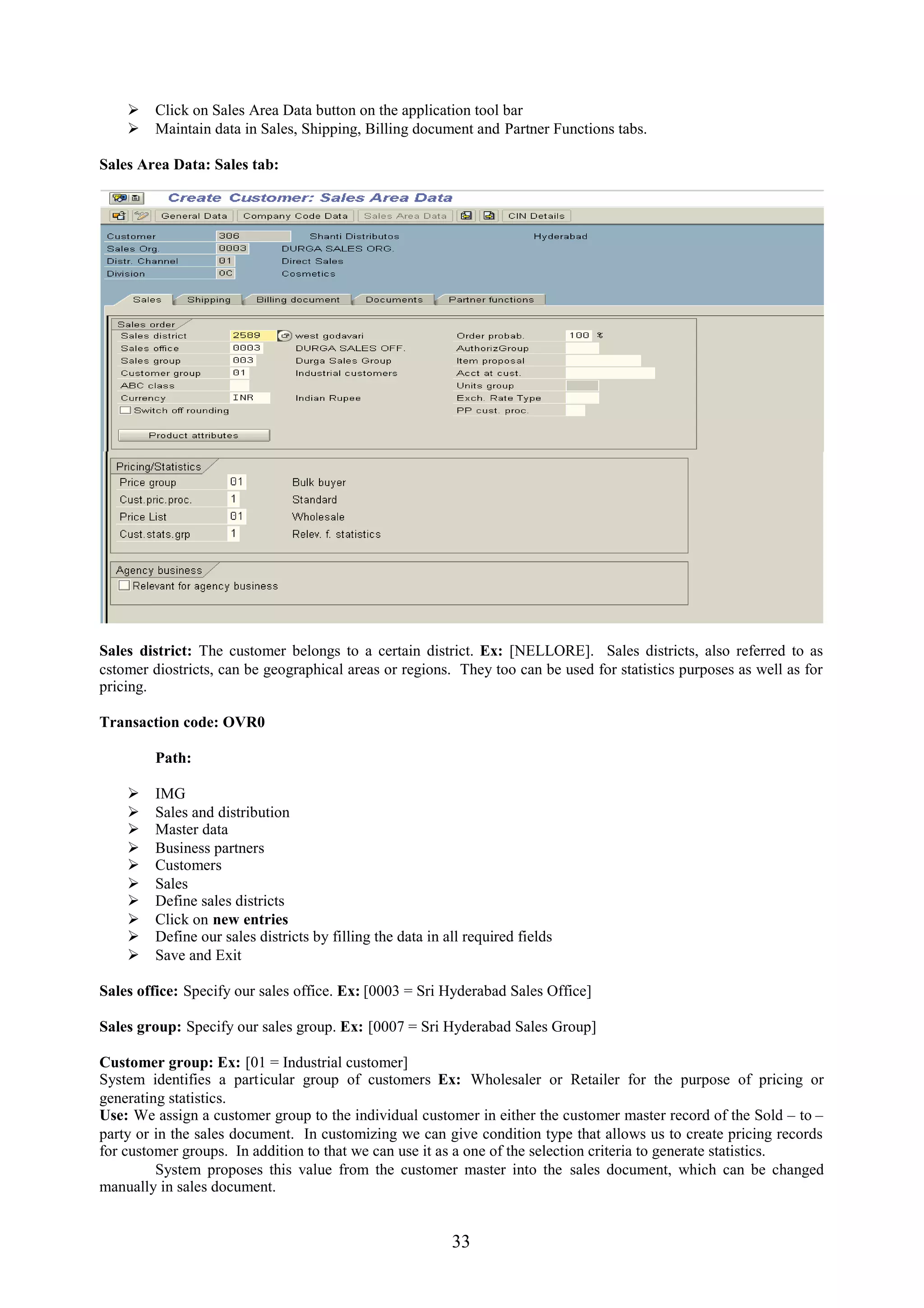  Click on Sales Area Data button on the application tool bar
     Maintain data in Sales, Shipping, Billing document and Partner Functions tabs.

Sales Area Data: Sales tab:




Sales district: The customer belongs to a certain district. Ex: [NELLORE]. Sales districts, also referred to as
cstomer diostricts, can be geographical areas or regions. They too can be used for statistics purposes as well as for
pricing.

Transaction code: OVR0

         Path:

        IMG
        Sales and distribution
        Master data
        Business partners
        Customers
        Sales
        Define sales districts
        Click on new entries
        Define our sales districts by filling the data in all required fields
        Save and Exit

Sales office: Specify our sales office. Ex: [0003 = Sri Hyderabad Sales Office]

Sales group: Specify our sales group. Ex: [0007 = Sri Hyderabad Sales Group]

Customer group: Ex: [01 = Industrial customer]
System identifies a particular group of customers Ex: Wholesaler or Retailer for the purpose of pricing or
generating statistics.
Use: We assign a customer group to the individual customer in either the customer master record of the Sold – to –
party or in the sales document. In customizing we can give condition type that allows us to create pricing records
for customer groups. In addition to that we can use it as a one of the selection criteria to generate statistics.
         System proposes this value from the customer master into the sales document, which can be changed
manually in sales document.


                                                            33
 