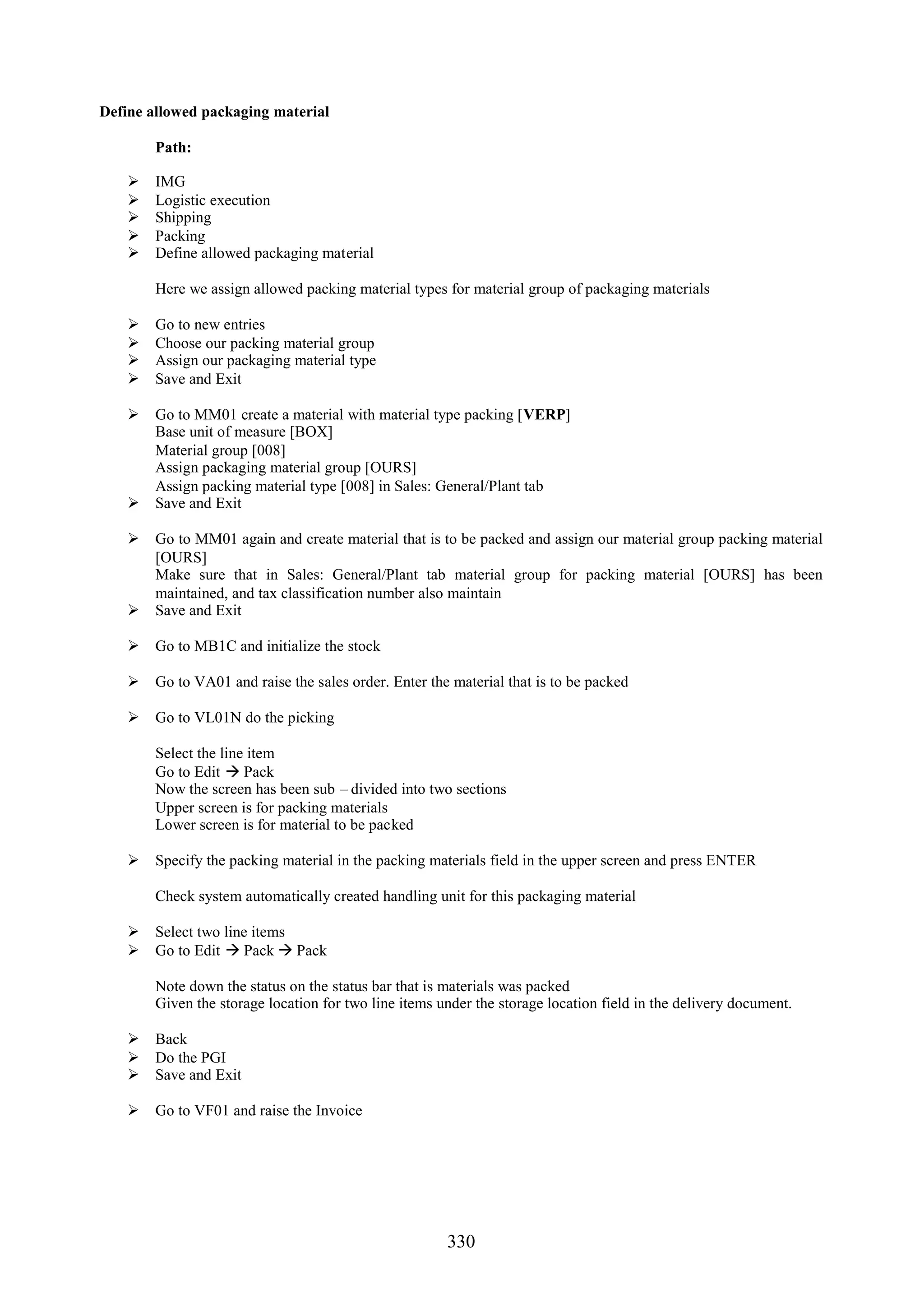 Define allowed packaging material

        Path:

       IMG
       Logistic execution
       Shipping
       Packing
       Define allowed packaging material

        Here we assign allowed packing material types for material group of packaging materials

       Go to new entries
       Choose our packing material group
       Assign our packaging material type
       Save and Exit

     Go to MM01 create a material with material type packing [VERP]
      Base unit of measure [BOX]
      Material group [008]
      Assign packaging material group [OURS]
      Assign packing material type [008] in Sales: General/Plant tab
     Save and Exit

     Go to MM01 again and create material that is to be packed and assign our material group packing material
      [OURS]
      Make sure that in Sales: General/Plant tab material group for packing material [OURS] has been
      maintained, and tax classification number also maintain
     Save and Exit

     Go to MB1C and initialize the stock

     Go to VA01 and raise the sales order. Enter the material that is to be packed

     Go to VL01N do the picking

        Select the line item
        Go to Edit  Pack
        Now the screen has been sub – divided into two sections
        Upper screen is for packing materials
        Lower screen is for material to be packed

     Specify the packing material in the packing materials field in the upper screen and press ENTER

        Check system automatically created handling unit for this packaging material

     Select two line items
     Go to Edit  Pack  Pack

        Note down the status on the status bar that is materials was packed
        Given the storage location for two line items under the storage location field in the delivery document.

     Back
     Do the PGI
     Save and Exit

     Go to VF01 and raise the Invoice




                                                       330
 