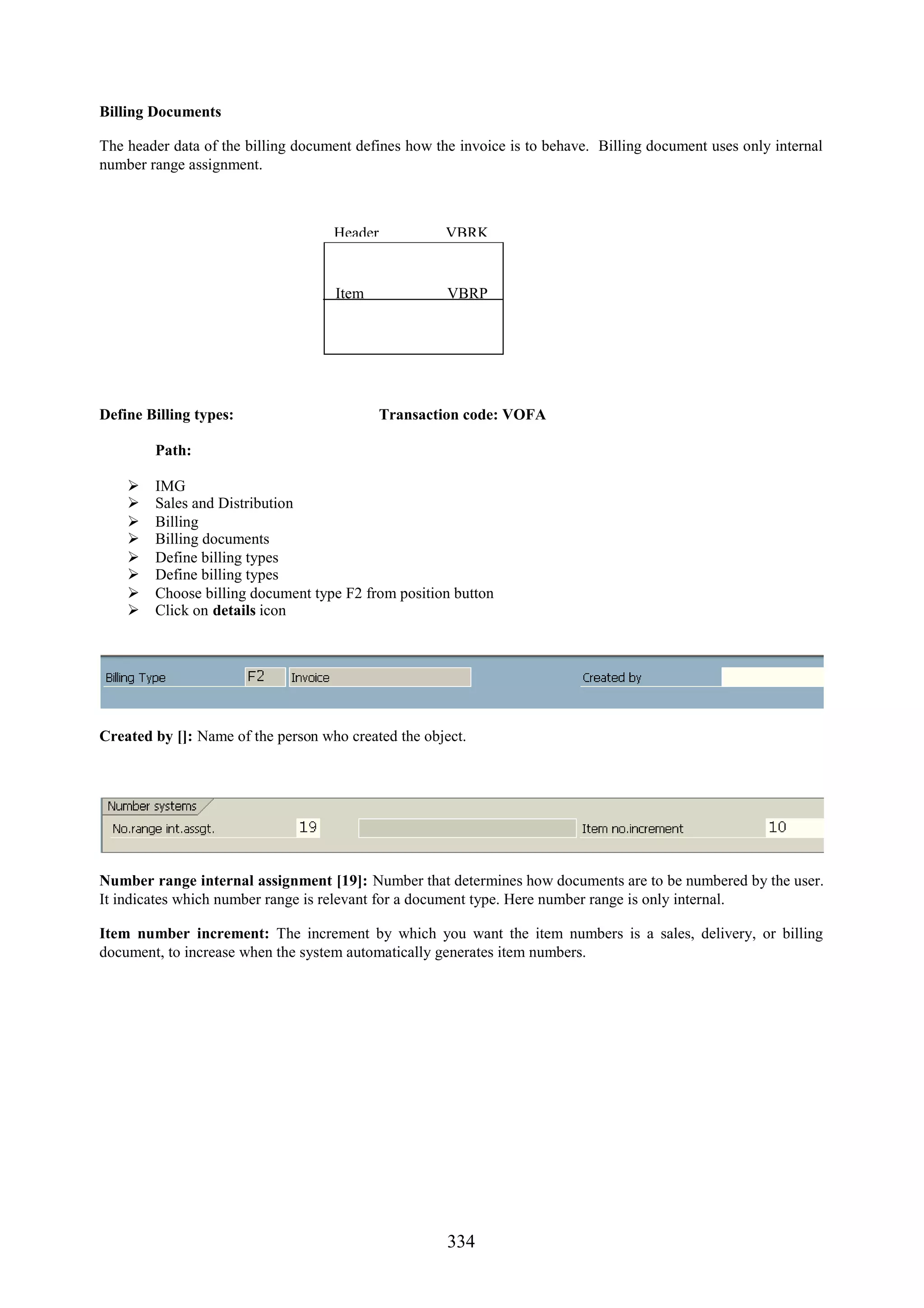 Billing Documents

The header data of the billing document defines how the invoice is to behave. Billing document uses only internal
number range assignment.



                                    Header            VBRK


                                    Item              VBRP




Define Billing types:                        Transaction code: VOFA

        Path:

       IMG
       Sales and Distribution
       Billing
       Billing documents
       Define billing types
       Define billing types
       Choose billing document type F2 from position button
       Click on details icon




Created by []: Name of the person who created the object.




Number range internal assignment [19]: Number that determines how documents are to be numbered by the user.
It indicates which number range is relevant for a document type. Here number range is only internal.

Item number increment: The increment by which you want the item numbers is a sales, delivery, or billing
document, to increase when the system automatically generates item numbers.




                                                      334
 