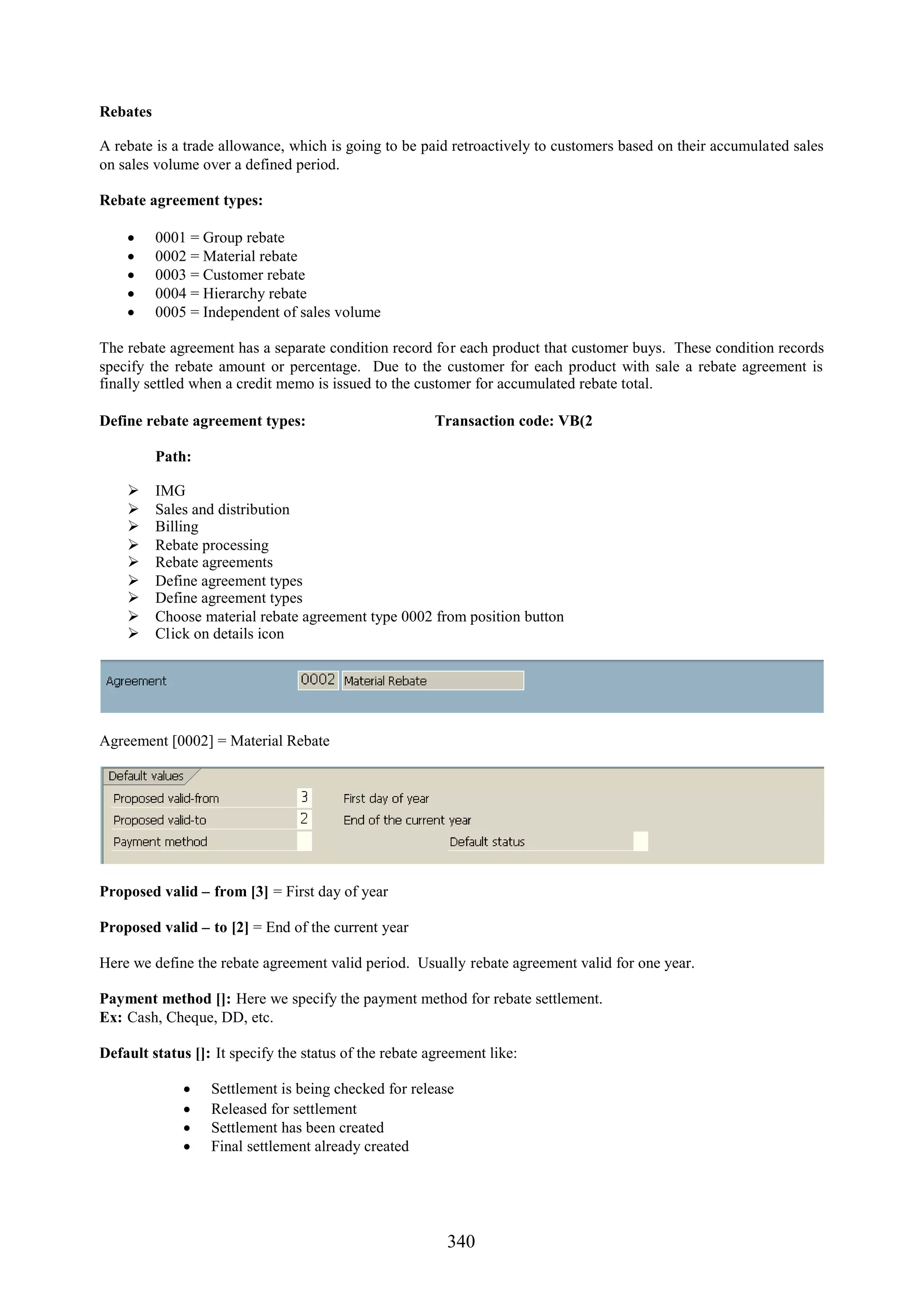 Rebates

A rebate is a trade allowance, which is going to be paid retroactively to customers based on their accumulated sales
on sales volume over a defined period.

Rebate agreement types:

         0001 = Group rebate
         0002 = Material rebate
         0003 = Customer rebate
         0004 = Hierarchy rebate
         0005 = Independent of sales volume

The rebate agreement has a separate condition record for each product that customer buys. These condition records
specify the rebate amount or percentage. Due to the customer for each product with sale a rebate agreement is
finally settled when a credit memo is issued to the customer for accumulated rebate total.

Define rebate agreement types:                          Transaction code: VB(2

          Path:

         IMG
         Sales and distribution
         Billing
         Rebate processing
         Rebate agreements
         Define agreement types
         Define agreement types
         Choose material rebate agreement type 0002 from position button
         Click on details icon




Agreement [0002] = Material Rebate




Proposed valid – from [3] = First day of year

Proposed valid – to [2] = End of the current year

Here we define the rebate agreement valid period. Usually rebate agreement valid for one year.

Payment method []: Here we specify the payment method for rebate settlement.
Ex: Cash, Cheque, DD, etc.

Default status []: It specify the status of the rebate agreement like:

                 Settlement is being checked for release
                 Released for settlement
                 Settlement has been created
                 Final settlement already created




                                                          340
 