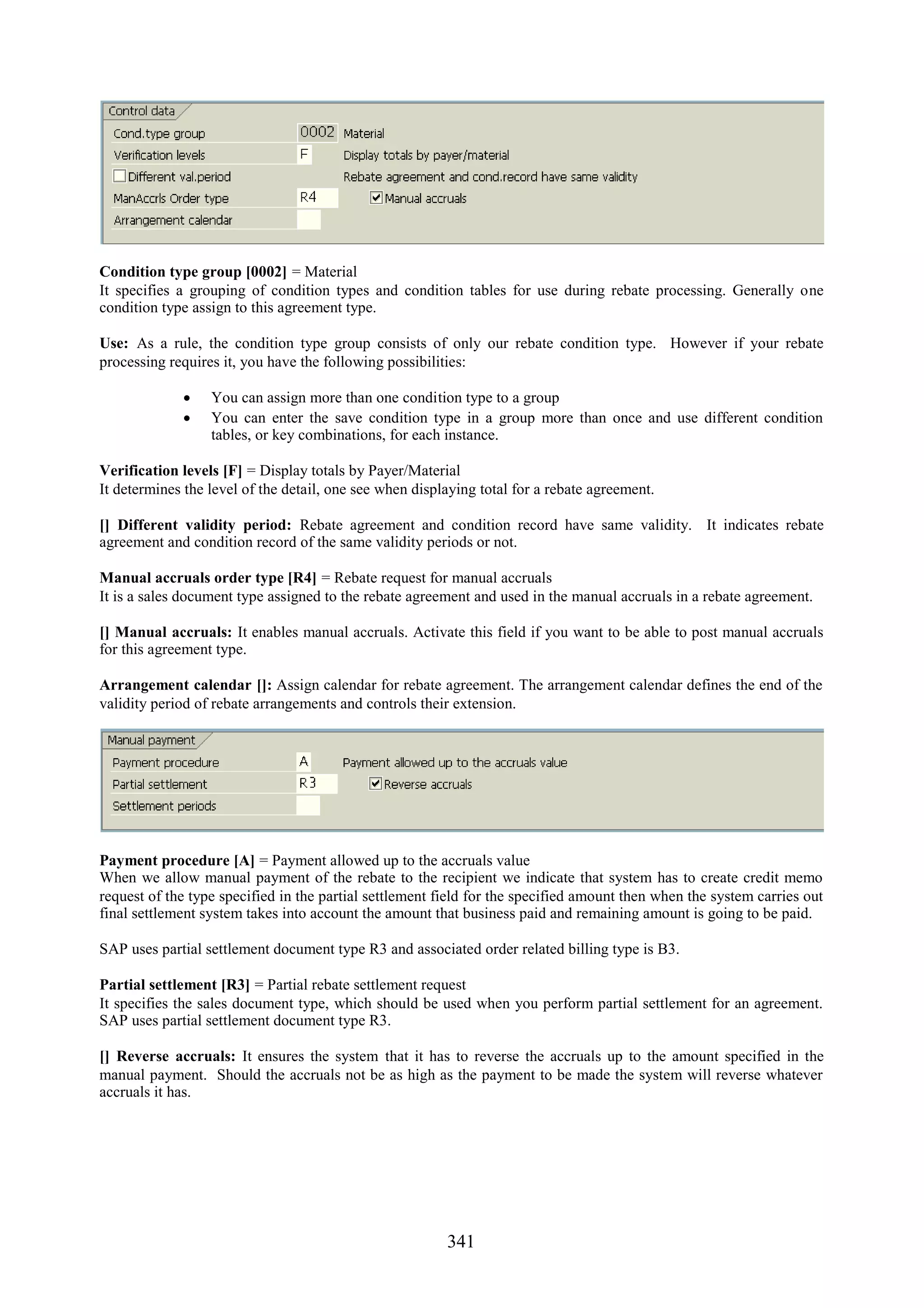 Condition type group [0002] = Material
It specifies a grouping of condition types and condition tables for use during rebate processing. Generally one
condition type assign to this agreement type.

Use: As a rule, the condition type group consists of only our rebate condition type. However if your rebate
processing requires it, you have the following possibilities:

              You can assign more than one condition type to a group
              You can enter the save condition type in a group more than once and use different condition
               tables, or key combinations, for each instance.

Verification levels [F] = Display totals by Payer/Material
It determines the level of the detail, one see when displaying total for a rebate agreement.

[] Different validity period: Rebate agreement and condition record have same validity. It indicates rebate
agreement and condition record of the same validity periods or not.

Manual accruals order type [R4] = Rebate request for manual accruals
It is a sales document type assigned to the rebate agreement and used in the manual accruals in a rebate agreement.

[] Manual accruals: It enables manual accruals. Activate this field if you want to be able to post manual accruals
for this agreement type.

Arrangement calendar []: Assign calendar for rebate agreement. The arrangement calendar defines the end of the
validity period of rebate arrangements and controls their extension.




Payment procedure [A] = Payment allowed up to the accruals value
When we allow manual payment of the rebate to the recipient we indicate that system has to create credit memo
request of the type specified in the partial settlement field for the specified amount then when the system carries out
final settlement system takes into account the amount that business paid and remaining amount is going to be paid.

SAP uses partial settlement document type R3 and associated order related billing type is B3.

Partial settlement [R3] = Partial rebate settlement request
It specifies the sales document type, which should be used when you perform partial settlement for an agreement.
SAP uses partial settlement document type R3.

[] Reverse accruals: It ensures the system that it has to reverse the accruals up to the amount specified in the
manual payment. Should the accruals not be as high as the payment to be made the system will reverse whatever
accruals it has.




                                                         341
 