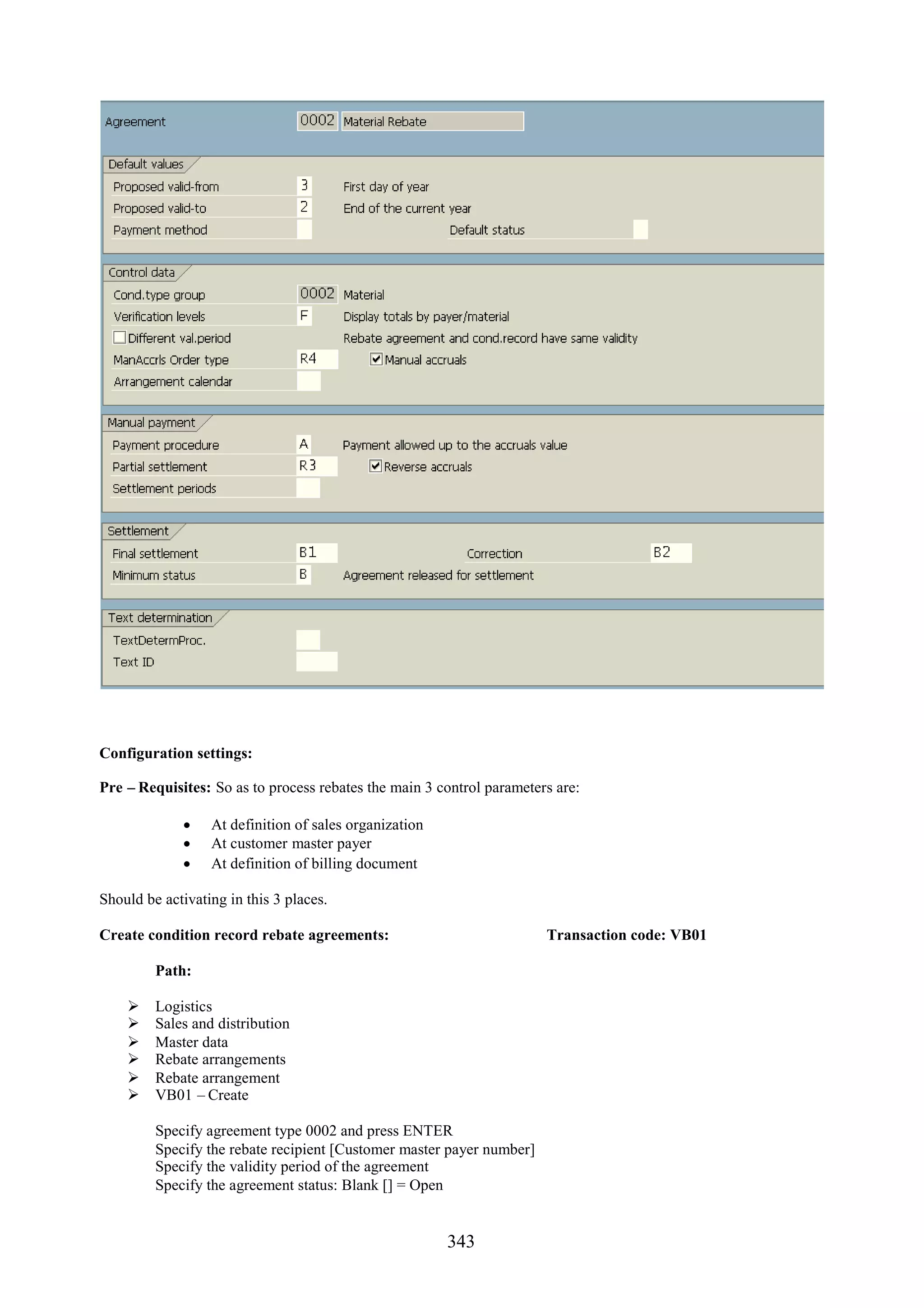 Configuration settings:

Pre – Requisites: So as to process rebates the main 3 control parameters are:

              At definition of sales organization
              At customer master payer
              At definition of billing document

Should be activating in this 3 places.

Create condition record rebate agreements:                             Transaction code: VB01

         Path:

        Logistics
        Sales and distribution
        Master data
        Rebate arrangements
        Rebate arrangement
        VB01 – Create

         Specify agreement type 0002 and press ENTER
         Specify the rebate recipient [Customer master payer number]
         Specify the validity period of the agreement
         Specify the agreement status: Blank [] = Open


                                                       343
 
