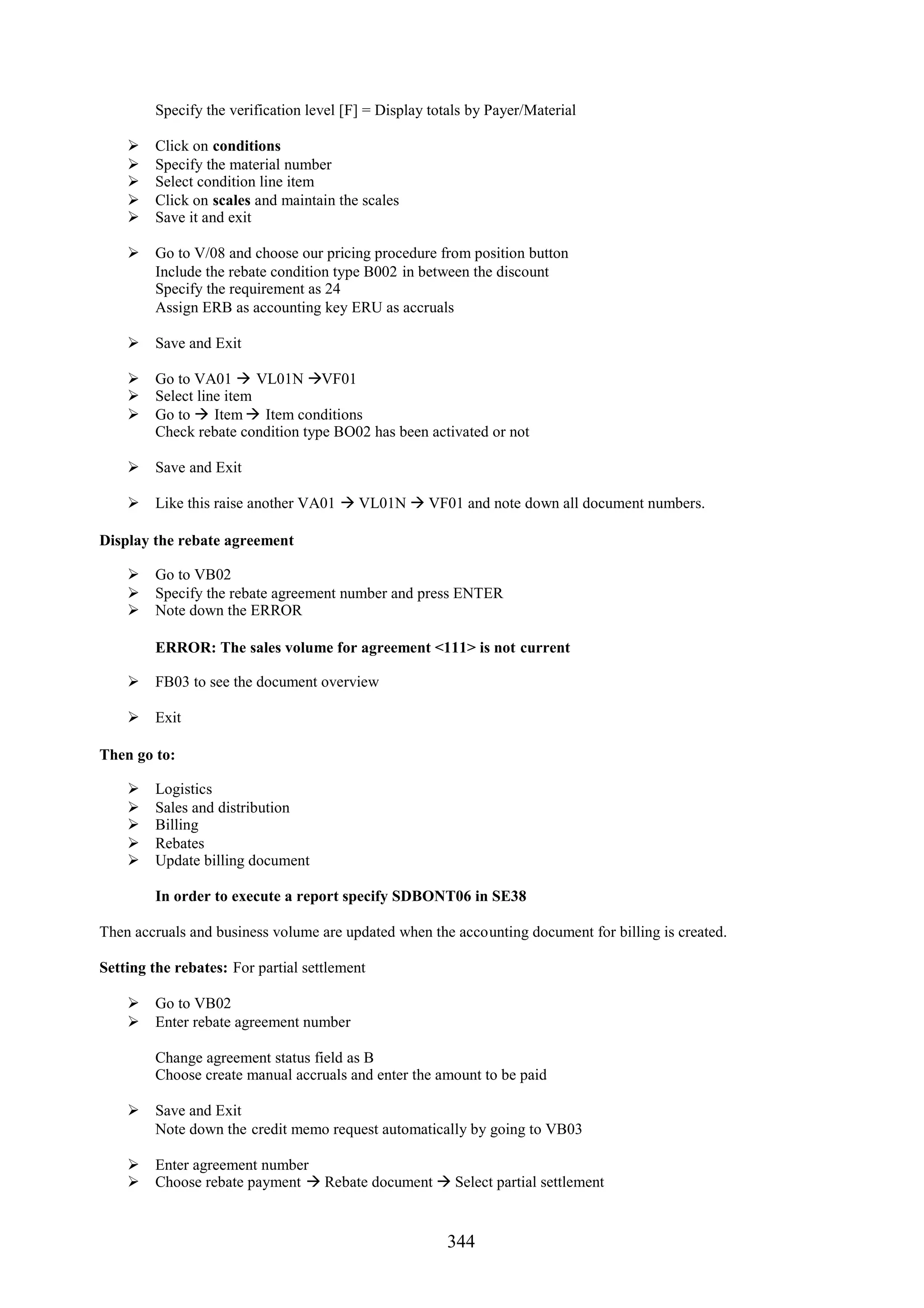 Specify the verification level [F] = Display totals by Payer/Material

        Click on conditions
        Specify the material number
        Select condition line item
        Click on scales and maintain the scales
        Save it and exit

     Go to V/08 and choose our pricing procedure from position button
      Include the rebate condition type B002 in between the discount
      Specify the requirement as 24
      Assign ERB as accounting key ERU as accruals

     Save and Exit

     Go to VA01  VL01N VF01
     Select line item
     Go to  Item  Item conditions
      Check rebate condition type BO02 has been activated or not

     Save and Exit

     Like this raise another VA01  VL01N  VF01 and note down all document numbers.

Display the rebate agreement

     Go to VB02
     Specify the rebate agreement number and press ENTER
     Note down the ERROR

         ERROR: The sales volume for agreement <111> is not current

     FB03 to see the document overview

     Exit

Then go to:

        Logistics
        Sales and distribution
        Billing
        Rebates
        Update billing document

         In order to execute a report specify SDBONT06 in SE38

Then accruals and business volume are updated when the accounting document for billing is created.

Setting the rebates: For partial settlement

     Go to VB02
     Enter rebate agreement number

         Change agreement status field as B
         Choose create manual accruals and enter the amount to be paid

     Save and Exit
      Note down the credit memo request automatically by going to VB03

     Enter agreement number
     Choose rebate payment  Rebate document  Select partial settlement


                                                        344
 