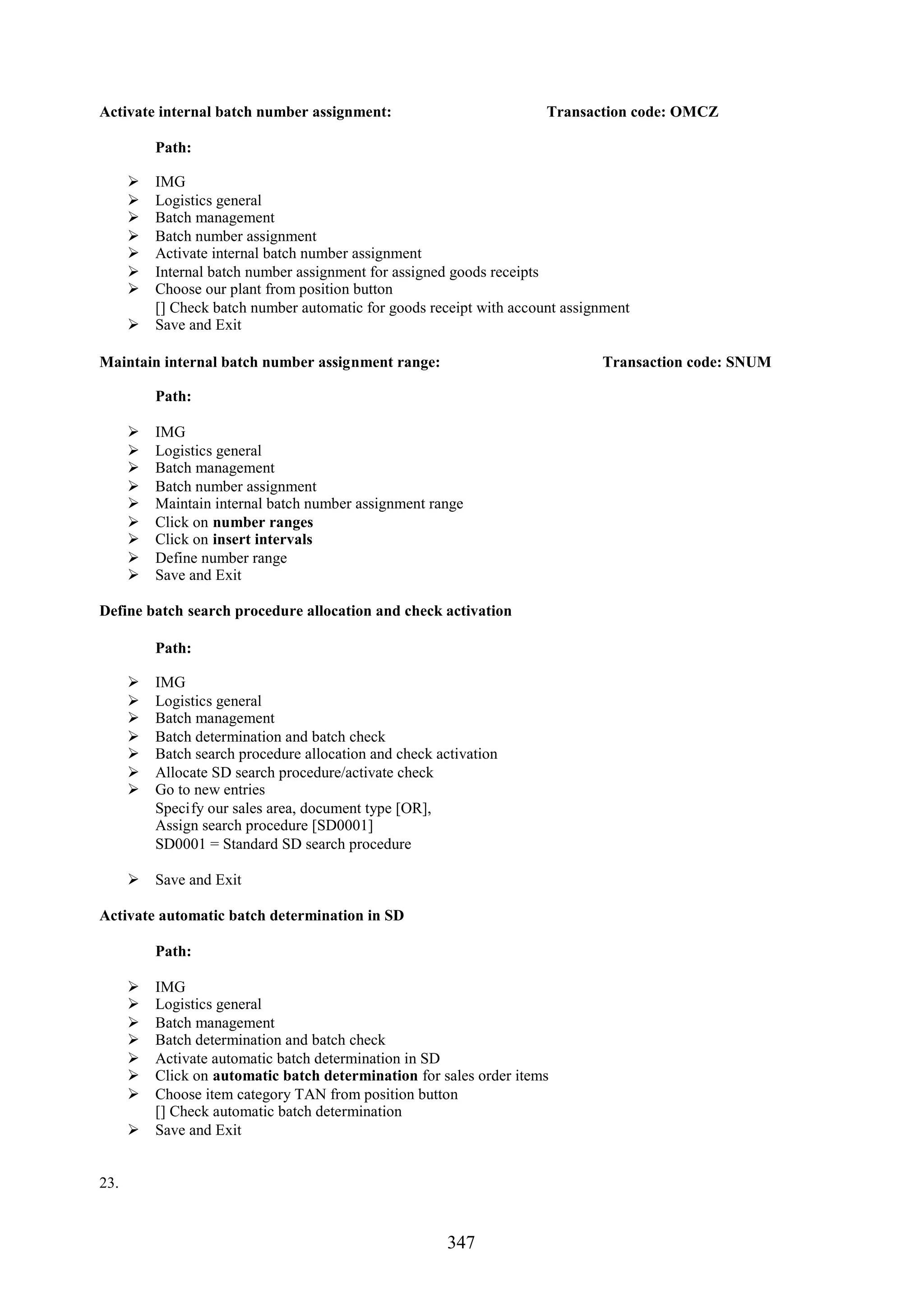 Activate internal batch number assignment:                          Transaction code: OMCZ

          Path:

       IMG
       Logistics general
       Batch management
       Batch number assignment
       Activate internal batch number assignment
       Internal batch number assignment for assigned goods receipts
       Choose our plant from position button
        [] Check batch number automatic for goods receipt with account assignment
       Save and Exit

Maintain internal batch number assignment range:                            Transaction code: SNUM

          Path:

         IMG
         Logistics general
         Batch management
         Batch number assignment
         Maintain internal batch number assignment range
         Click on number ranges
         Click on insert intervals
         Define number range
         Save and Exit

Define batch search procedure allocation and check activation

          Path:

         IMG
         Logistics general
         Batch management
         Batch determination and batch check
         Batch search procedure allocation and check activation
         Allocate SD search procedure/activate check
         Go to new entries
          Specify our sales area, document type [OR],
          Assign search procedure [SD0001]
          SD0001 = Standard SD search procedure

       Save and Exit

Activate automatic batch determination in SD

          Path:

       IMG
       Logistics general
       Batch management
       Batch determination and batch check
       Activate automatic batch determination in SD
       Click on automatic batch determination for sales order items
       Choose item category TAN from position button
        [] Check automatic batch determination
       Save and Exit


23.


                                                        347
 