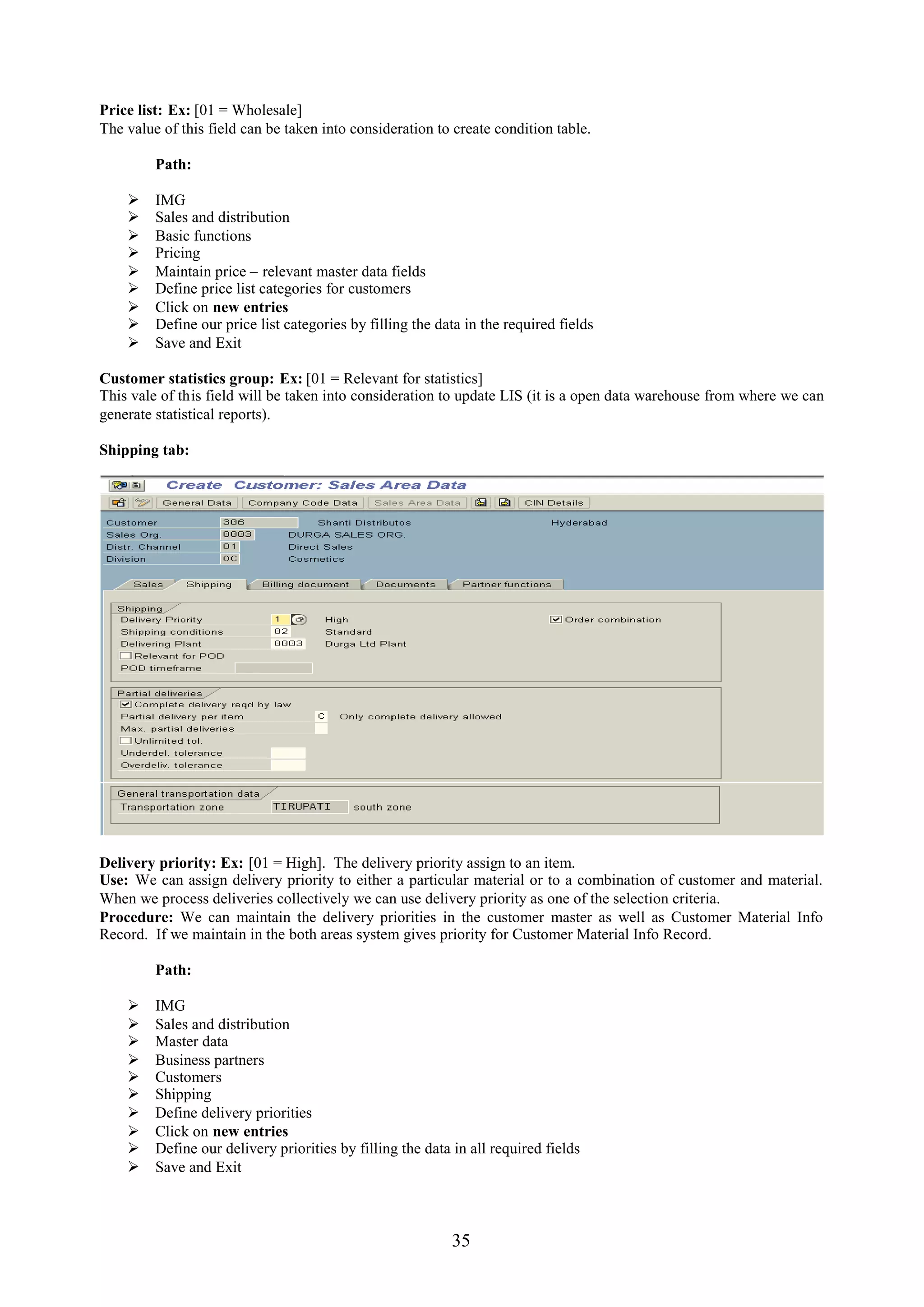 Price list: Ex: [01 = Wholesale]
The value of this field can be taken into consideration to create condition table.

         Path:

        IMG
        Sales and distribution
        Basic functions
        Pricing
        Maintain price – relevant master data fields
        Define price list categories for customers
        Click on new entries
        Define our price list categories by filling the data in the required fields
        Save and Exit

Customer statistics group: Ex: [01 = Relevant for statistics]
This vale of this field will be taken into consideration to update LIS (it is a open data warehouse from where we can
generate statistical reports).

Shipping tab:




Delivery priority: Ex: [01 = High]. The delivery priority assign to an item.
Use: We can assign delivery priority to either a particular material or to a combination of customer and material.
When we process deliveries collectively we can use delivery priority as one of the selection criteria.
Procedure: We can maintain the delivery priorities in the customer master as well as Customer Material Info
Record. If we maintain in the both areas system gives priority for Customer Material Info Record.

         Path:

        IMG
        Sales and distribution
        Master data
        Business partners
        Customers
        Shipping
        Define delivery priorities
        Click on new entries
        Define our delivery priorities by filling the data in all required fields
        Save and Exit



                                                           35
 