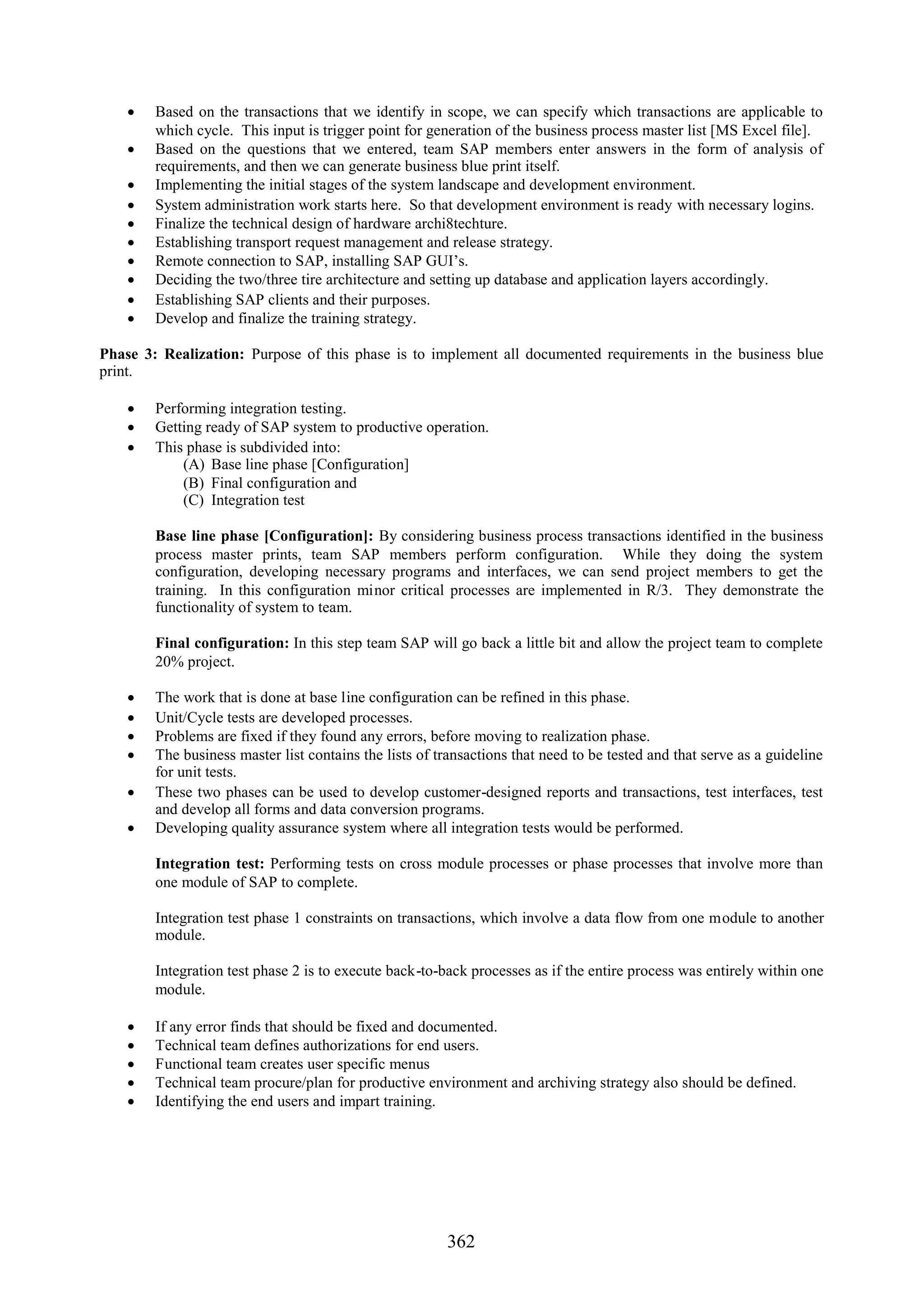  Based on the transactions that we identify in scope, we can specify which transactions are applicable to
      which cycle. This input is trigger point for generation of the business process master list [MS Excel file].
     Based on the questions that we entered, team SAP members enter answers in the form of analysis of
      requirements, and then we can generate business blue print itself.
     Implementing the initial stages of the system landscape and development environment.
     System administration work starts here. So that development environment is ready with necessary logins.
     Finalize the technical design of hardware archi8techture.
     Establishing transport request management and release strategy.
     Remote connection to SAP, installing SAP GUI’s.
     Deciding the two/three tire architecture and setting up database and application layers accordingly.
     Establishing SAP clients and their purposes.
     Develop and finalize the training strategy.

Phase 3: Realization: Purpose of this phase is to implement all documented requirements in the business blue
print.

     Performing integration testing.
     Getting ready of SAP system to productive operation.
     This phase is subdivided into:
          (A) Base line phase [Configuration]
          (B) Final configuration and
          (C) Integration test

        Base line phase [Configuration]: By considering business process transactions identified in the business
        process master prints, team SAP members perform configuration. While they doing the system
        configuration, developing necessary programs and interfaces, we can send project members to get the
        training. In this configuration minor critical processes are implemented in R/3. They demonstrate the
        functionality of system to team.

        Final configuration: In this step team SAP will go back a little bit and allow the project team to complete
        20% project.

     The work that is done at base line configuration can be refined in this phase.
     Unit/Cycle tests are developed processes.
     Problems are fixed if they found any errors, before moving to realization phase.
     The business master list contains the lists of transactions that need to be tested and that serve as a guideline
      for unit tests.
     These two phases can be used to develop customer-designed reports and transactions, test interfaces, test
      and develop all forms and data conversion programs.
     Developing quality assurance system where all integration tests would be performed.

        Integration test: Performing tests on cross module processes or phase processes that involve more than
        one module of SAP to complete.

        Integration test phase 1 constraints on transactions, which involve a data flow from one module to another
        module.

        Integration test phase 2 is to execute back-to-back processes as if the entire process was entirely within one
        module.

       If any error finds that should be fixed and documented.
       Technical team defines authorizations for end users.
       Functional team creates user specific menus
       Technical team procure/plan for productive environment and archiving strategy also should be defined.
       Identifying the end users and impart training.




                                                        362
 