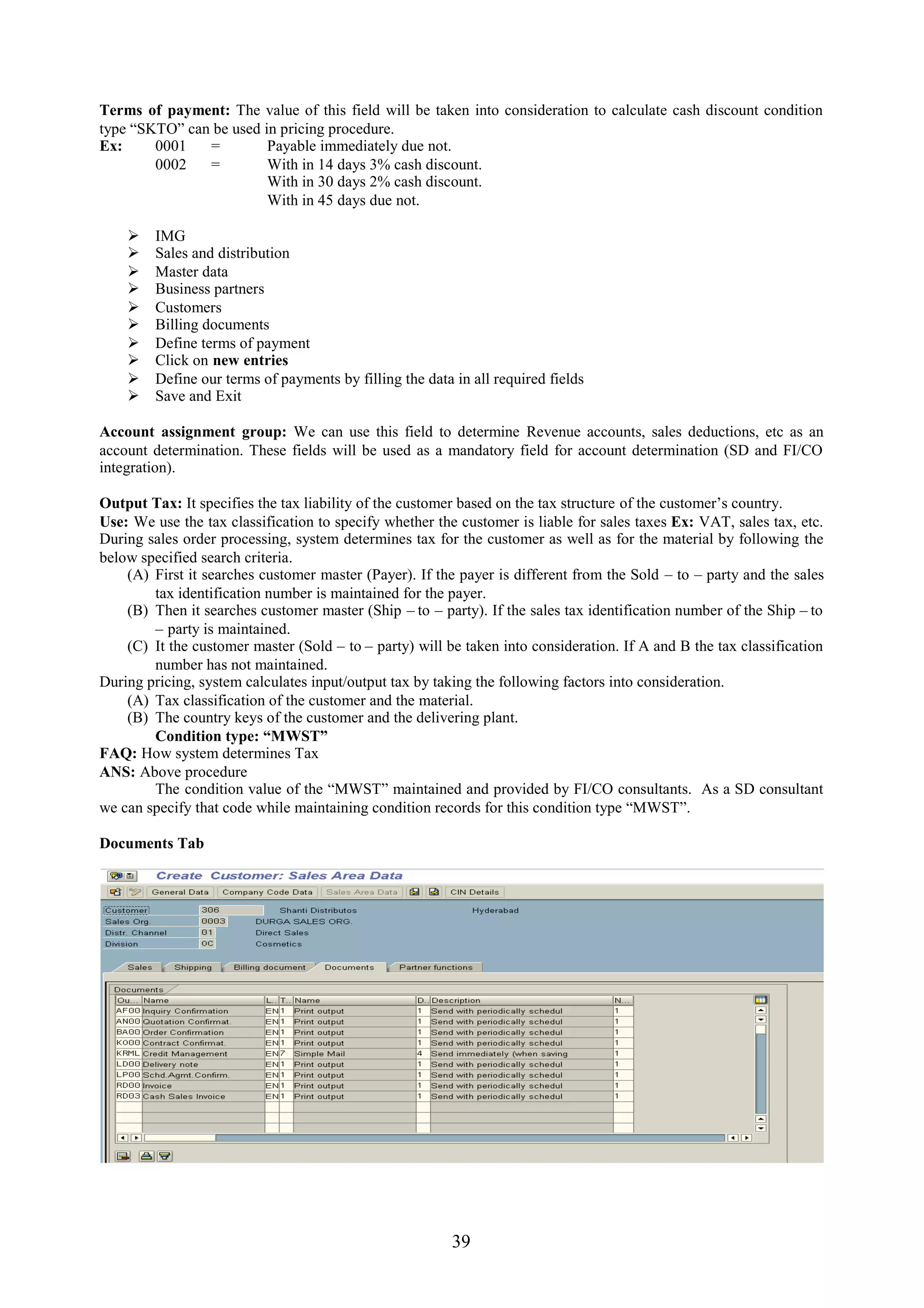 Terms of payment: The value of this field will be taken into consideration to calculate cash discount condition
type “SKTO” can be used in pricing procedure.
Ex:     0001   =         Payable immediately due not.
        0002   =         With in 14 days 3% cash discount.
                         With in 30 days 2% cash discount.
                         With in 45 days due not.

        IMG
        Sales and distribution
        Master data
        Business partners
        Customers
        Billing documents
        Define terms of payment
        Click on new entries
        Define our terms of payments by filling the data in all required fields
        Save and Exit

Account assignment group: We can use this field to determine Revenue accounts, sales deductions, etc as an
account determination. These fields will be used as a mandatory field for account determination (SD and FI/CO
integration).

Output Tax: It specifies the tax liability of the customer based on the tax structure of the customer’s country.
Use: We use the tax classification to specify whether the customer is liable for sales taxes Ex: VAT, sales tax, etc.
During sales order processing, system determines tax for the customer as well as for the material by following the
below specified search criteria.
    (A) First it searches customer master (Payer). If the payer is different from the Sold – to – party and the sales
        tax identification number is maintained for the payer.
    (B) Then it searches customer master (Ship – to – party). If the sales tax identification number of the Ship – to
        – party is maintained.
    (C) It the customer master (Sold – to – party) will be taken into consideration. If A and B the tax classification
        number has not maintained.
During pricing, system calculates input/output tax by taking the following factors into consideration.
    (A) Tax classification of the customer and the material.
    (B) The country keys of the customer and the delivering plant.
        Condition type: “MWST”
FAQ: How system determines Tax
ANS: Above procedure
        The condition value of the “MWST” maintained and provided by FI/CO consultants. As a SD consultant
we can specify that code while maintaining condition records for this condition type “MWST”.

Documents Tab




                                                          39
 