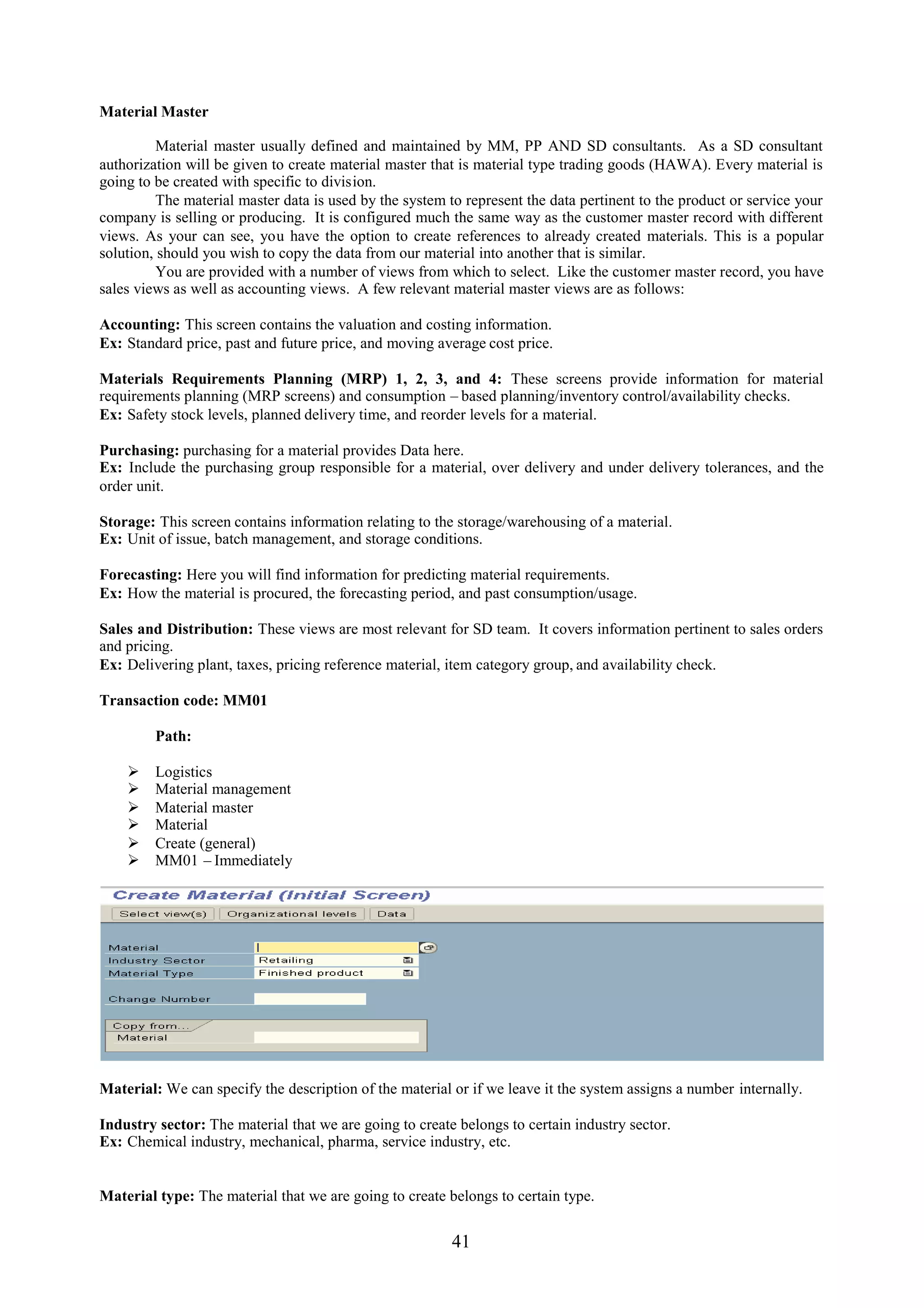 Material Master

          Material master usually defined and maintained by MM, PP AND SD consultants. As a SD consultant
authorization will be given to create material master that is material type trading goods (HAWA). Every material is
going to be created with specific to division.
          The material master data is used by the system to represent the data pertinent to the product or service your
company is selling or producing. It is configured much the same way as the customer master record with different
views. As your can see, you have the option to create references to already created materials. This is a popular
solution, should you wish to copy the data from our material into another that is similar.
          You are provided with a number of views from which to select. Like the customer master record, you have
sales views as well as accounting views. A few relevant material master views are as follows:

Accounting: This screen contains the valuation and costing information.
Ex: Standard price, past and future price, and moving average cost price.

Materials Requirements Planning (MRP) 1, 2, 3, and 4: These screens provide information for material
requirements planning (MRP screens) and consumption – based planning/inventory control/availability checks.
Ex: Safety stock levels, planned delivery time, and reorder levels for a material.

Purchasing: purchasing for a material provides Data here.
Ex: Include the purchasing group responsible for a material, over delivery and under delivery tolerances, and the
order unit.

Storage: This screen contains information relating to the storage/warehousing of a material.
Ex: Unit of issue, batch management, and storage conditions.

Forecasting: Here you will find information for predicting material requirements.
Ex: How the material is procured, the forecasting period, and past consumption/usage.

Sales and Distribution: These views are most relevant for SD team. It covers information pertinent to sales orders
and pricing.
Ex: Delivering plant, taxes, pricing reference material, item category group, and availability check.

Transaction code: MM01

         Path:

        Logistics
        Material management
        Material master
        Material
        Create (general)
        MM01 – Immediately




Material: We can specify the description of the material or if we leave it the system assigns a number internally.

Industry sector: The material that we are going to create belongs to certain industry sector.
Ex: Chemical industry, mechanical, pharma, service industry, etc.


Material type: The material that we are going to create belongs to certain type.


                                                         41
 