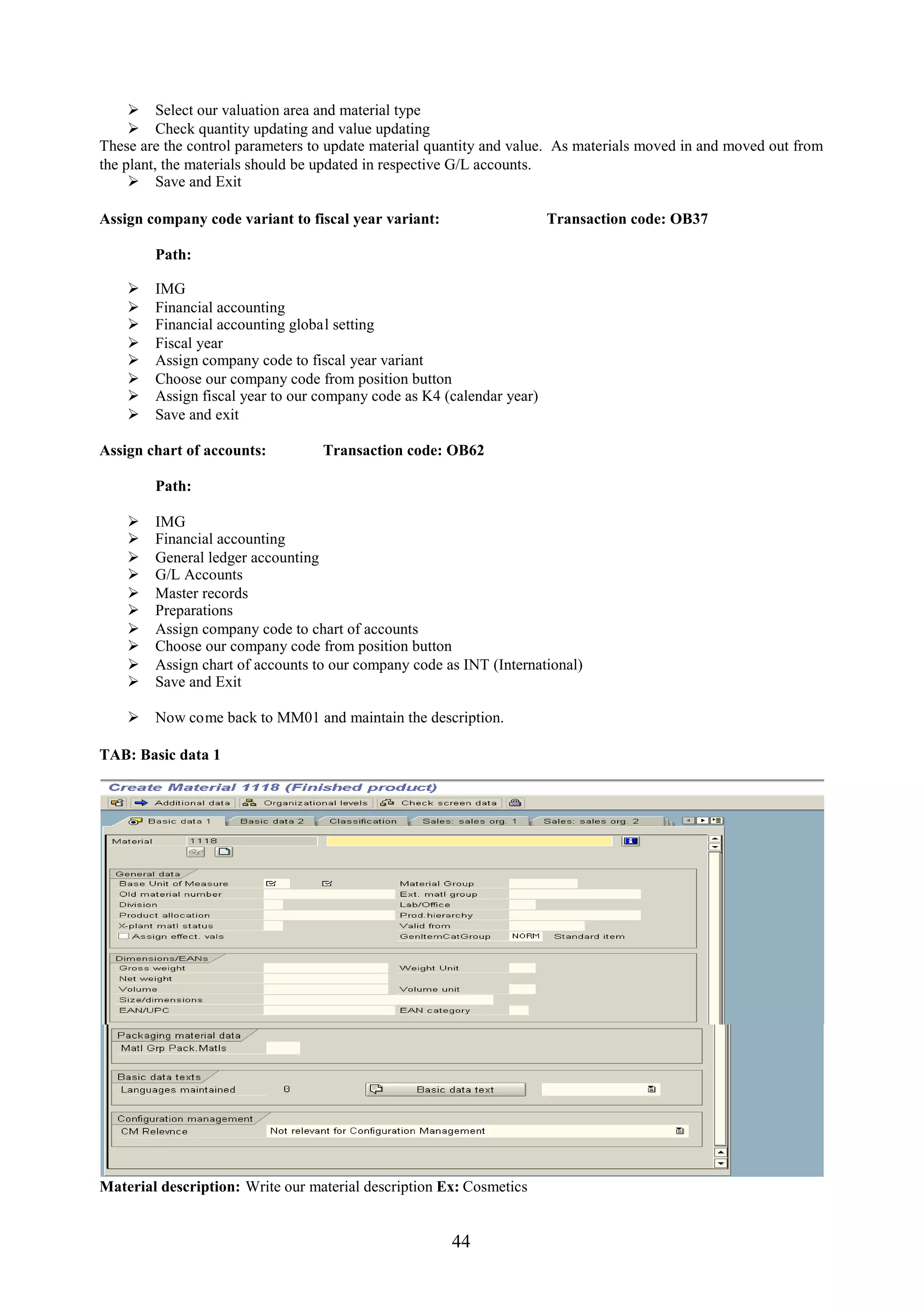  Select our valuation area and material type
      Check quantity updating and value updating
These are the control parameters to update material quantity and value. As materials moved in and moved out from
the plant, the materials should be updated in respective G/L accounts.
      Save and Exit

Assign company code variant to fiscal year variant:                    Transaction code: OB37

        Path:

       IMG
       Financial accounting
       Financial accounting global setting
       Fiscal year
       Assign company code to fiscal year variant
       Choose our company code from position button
       Assign fiscal year to our company code as K4 (calendar year)
       Save and exit

Assign chart of accounts:         Transaction code: OB62

        Path:

       IMG
       Financial accounting
       General ledger accounting
       G/L Accounts
       Master records
       Preparations
       Assign company code to chart of accounts
       Choose our company code from position button
       Assign chart of accounts to our company code as INT (International)
       Save and Exit

     Now come back to MM01 and maintain the description.

TAB: Basic data 1




Material description: Write our material description Ex: Cosmetics


                                                      44
 