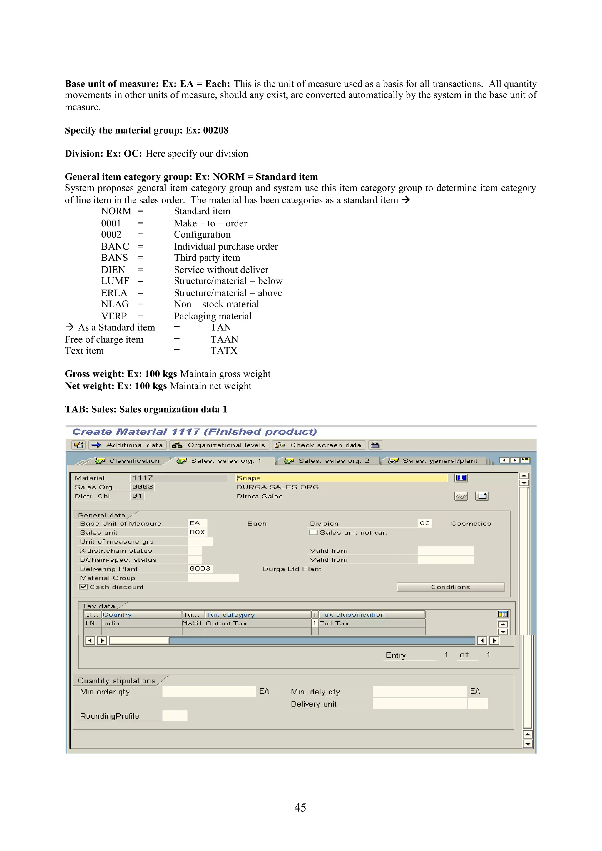 Base unit of measure: Ex: EA = Each: This is the unit of measure used as a basis for all transactions. All quantity
movements in other units of measure, should any exist, are converted automatically by the system in the base unit of
measure.

Specify the material group: Ex: 00208

Division: Ex: OC: Here specify our division

General item category group: Ex: NORM = Standard item
System proposes general item category group and system use this item category group to determine item category
of line item in the sales order. The material has been categories as a standard item 
           NORM =            Standard item
           0001    =         Make – to – order
           0002    =         Configuration
           BANC =            Individual purchase order
           BANS =            Third party item
           DIEN =            Service without deliver
           LUMF =            Structure/material – below
           ERLA =            Structure/material – above
           NLAG =            Non – stock material
           VERP =            Packaging material
 As a Standard item         =        TAN
Free of charge item          =        TAAN
Text item                    =        TATX

Gross weight: Ex: 100 kgs Maintain gross weight
Net weight: Ex: 100 kgs Maintain net weight

TAB: Sales: Sales organization data 1




                                                        45
 