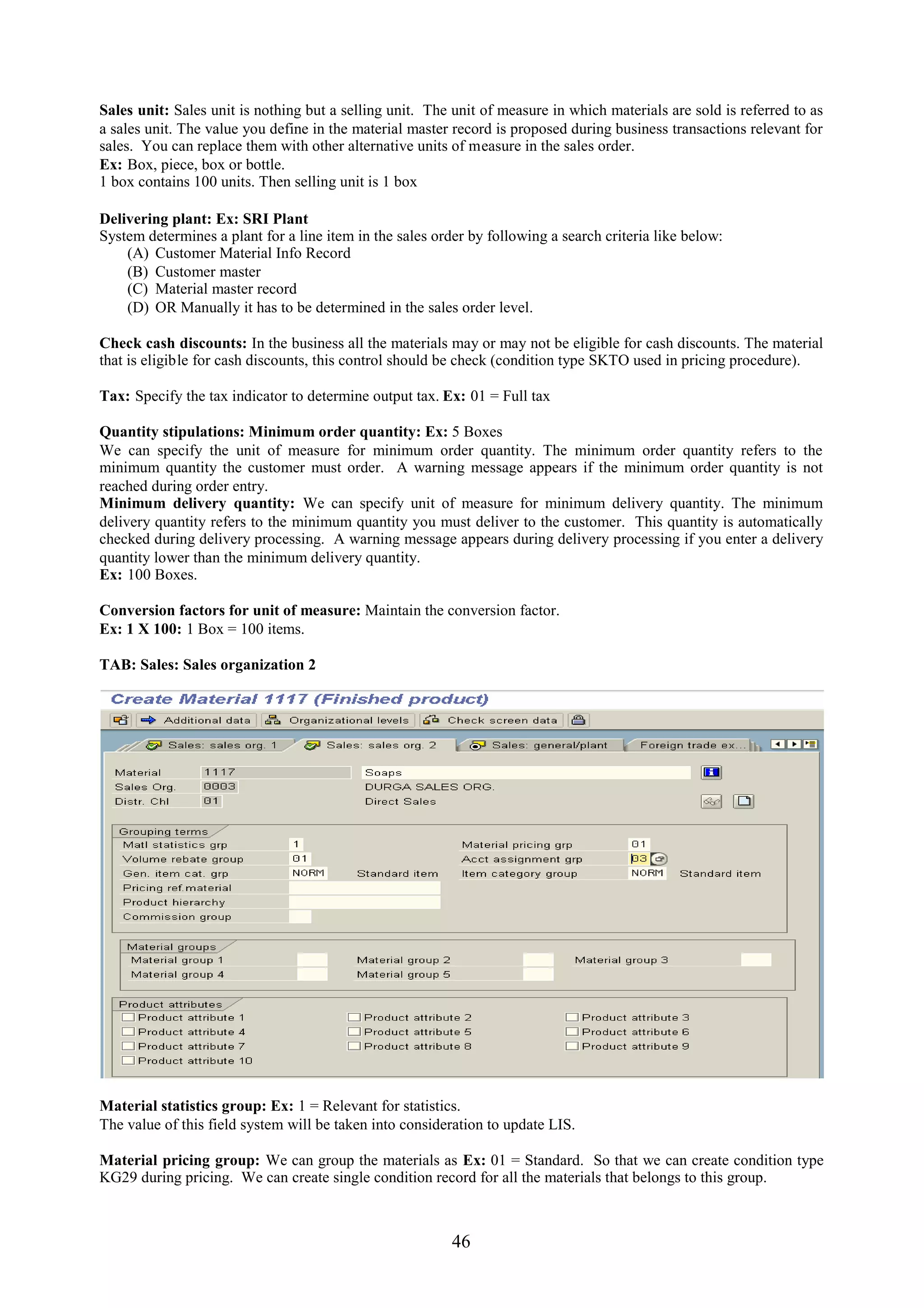 Sales unit: Sales unit is nothing but a selling unit. The unit of measure in which materials are sold is referred to as
a sales unit. The value you define in the material master record is proposed during business transactions relevant for
sales. You can replace them with other alternative units of measure in the sales order.
Ex: Box, piece, box or bottle.
1 box contains 100 units. Then selling unit is 1 box

Delivering plant: Ex: SRI Plant
System determines a plant for a line item in the sales order by following a search criteria like below:
    (A) Customer Material Info Record
    (B) Customer master
    (C) Material master record
    (D) OR Manually it has to be determined in the sales order level.

Check cash discounts: In the business all the materials may or may not be eligible for cash discounts. The material
that is eligible for cash discounts, this control should be check (condition type SKTO used in pricing procedure).

Tax: Specify the tax indicator to determine output tax. Ex: 01 = Full tax

Quantity stipulations: Minimum order quantity: Ex: 5 Boxes
We can specify the unit of measure for minimum order quantity. The minimum order quantity refers to the
minimum quantity the customer must order. A warning message appears if the minimum order quantity is not
reached during order entry.
Minimum delivery quantity: We can specify unit of measure for minimum delivery quantity. The minimum
delivery quantity refers to the minimum quantity you must deliver to the customer. This quantity is automatically
checked during delivery processing. A warning message appears during delivery processing if you enter a delivery
quantity lower than the minimum delivery quantity.
Ex: 100 Boxes.

Conversion factors for unit of measure: Maintain the conversion factor.
Ex: 1 X 100: 1 Box = 100 items.

TAB: Sales: Sales organization 2




Material statistics group: Ex: 1 = Relevant for statistics.
The value of this field system will be taken into consideration to update LIS.

Material pricing group: We can group the materials as Ex: 01 = Standard. So that we can create condition type
KG29 during pricing. We can create single condition record for all the materials that belongs to this group.



                                                          46
 