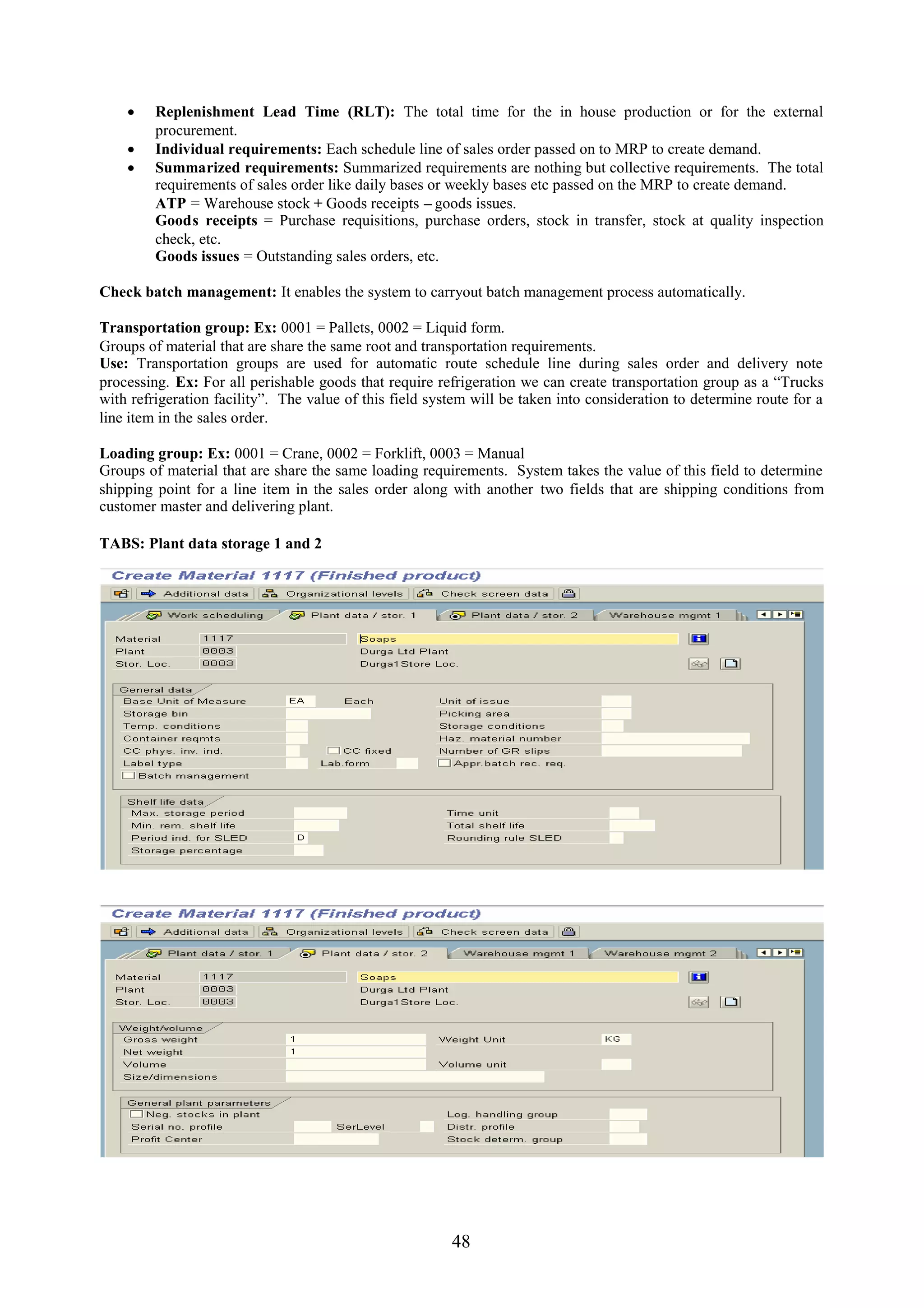  Replenishment Lead Time (RLT): The total time for the in house production or for the external
      procurement.
     Individual requirements: Each schedule line of sales order passed on to MRP to create demand.
     Summarized requirements: Summarized requirements are nothing but collective requirements. The total
      requirements of sales order like daily bases or weekly bases etc passed on the MRP to create demand.
      ATP = Warehouse stock + Goods receipts – goods issues.
      Goods receipts = Purchase requisitions, purchase orders, stock in transfer, stock at quality inspection
      check, etc.
      Goods issues = Outstanding sales orders, etc.

Check batch management: It enables the system to carryout batch management process automatically.

Transportation group: Ex: 0001 = Pallets, 0002 = Liquid form.
Groups of material that are share the same root and transportation requirements.
Use: Transportation groups are used for automatic route schedule line during sales order and delivery note
processing. Ex: For all perishable goods that require refrigeration we can create transportation group as a “Trucks
with refrigeration facility”. The value of this field system will be taken into consideration to determine route for a
line item in the sales order.

Loading group: Ex: 0001 = Crane, 0002 = Forklift, 0003 = Manual
Groups of material that are share the same loading requirements. System takes the value of this field to determine
shipping point for a line item in the sales order along with another two fields that are shipping conditions from
customer master and delivering plant.

TABS: Plant data storage 1 and 2




                                                         48
 