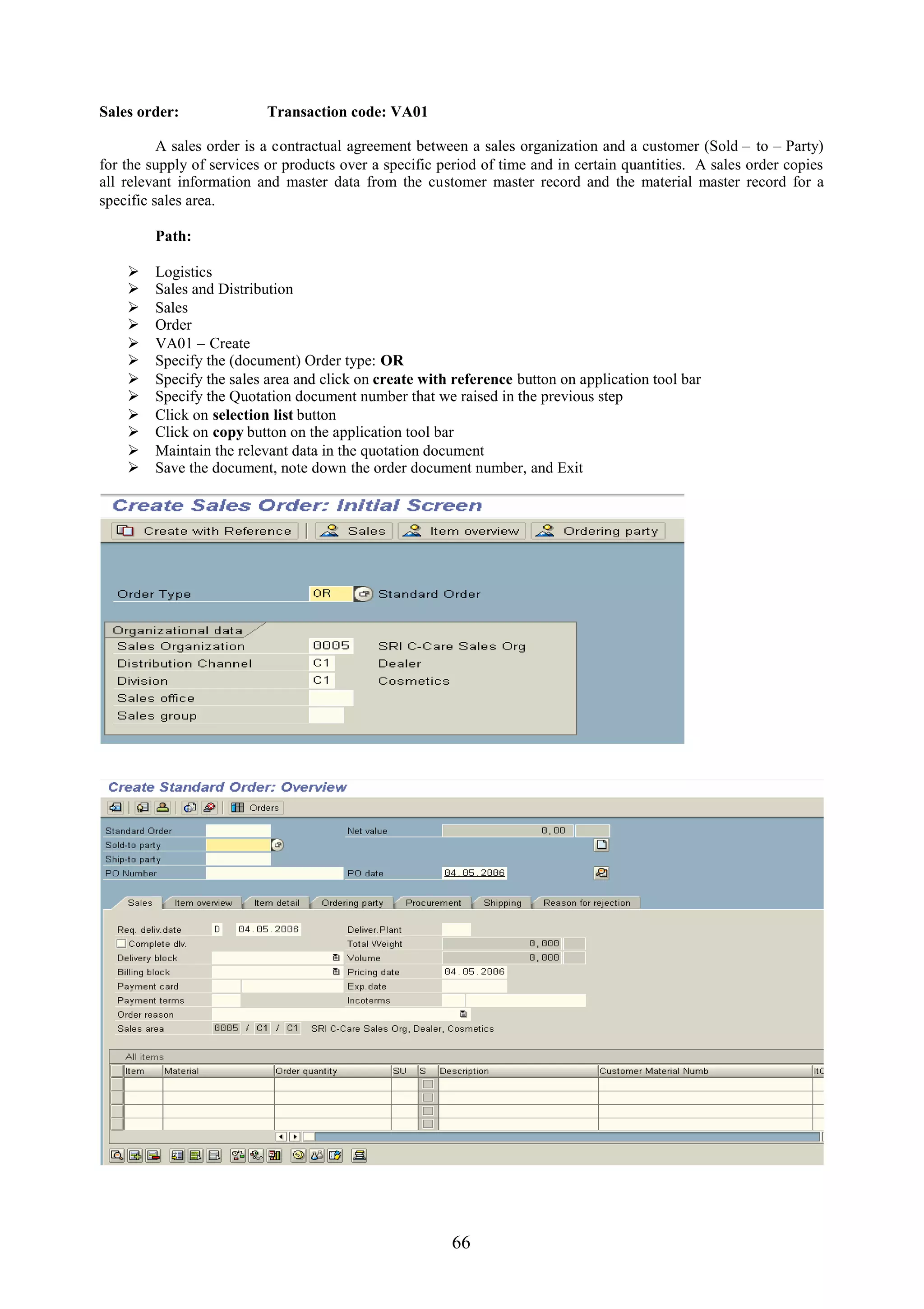 Sales order:               Transaction code: VA01

          A sales order is a contractual agreement between a sales organization and a customer (Sold – to – Party)
for the supply of services or products over a specific period of time and in certain quantities. A sales order copies
all relevant information and master data from the customer master record and the material master record for a
specific sales area.

         Path:

        Logistics
        Sales and Distribution
        Sales
        Order
        VA01 – Create
        Specify the (document) Order type: OR
        Specify the sales area and click on create with reference button on application tool bar
        Specify the Quotation document number that we raised in the previous step
        Click on selection list button
        Click on copy button on the application tool bar
        Maintain the relevant data in the quotation document
        Save the document, note down the order document number, and Exit




                                                        66
 