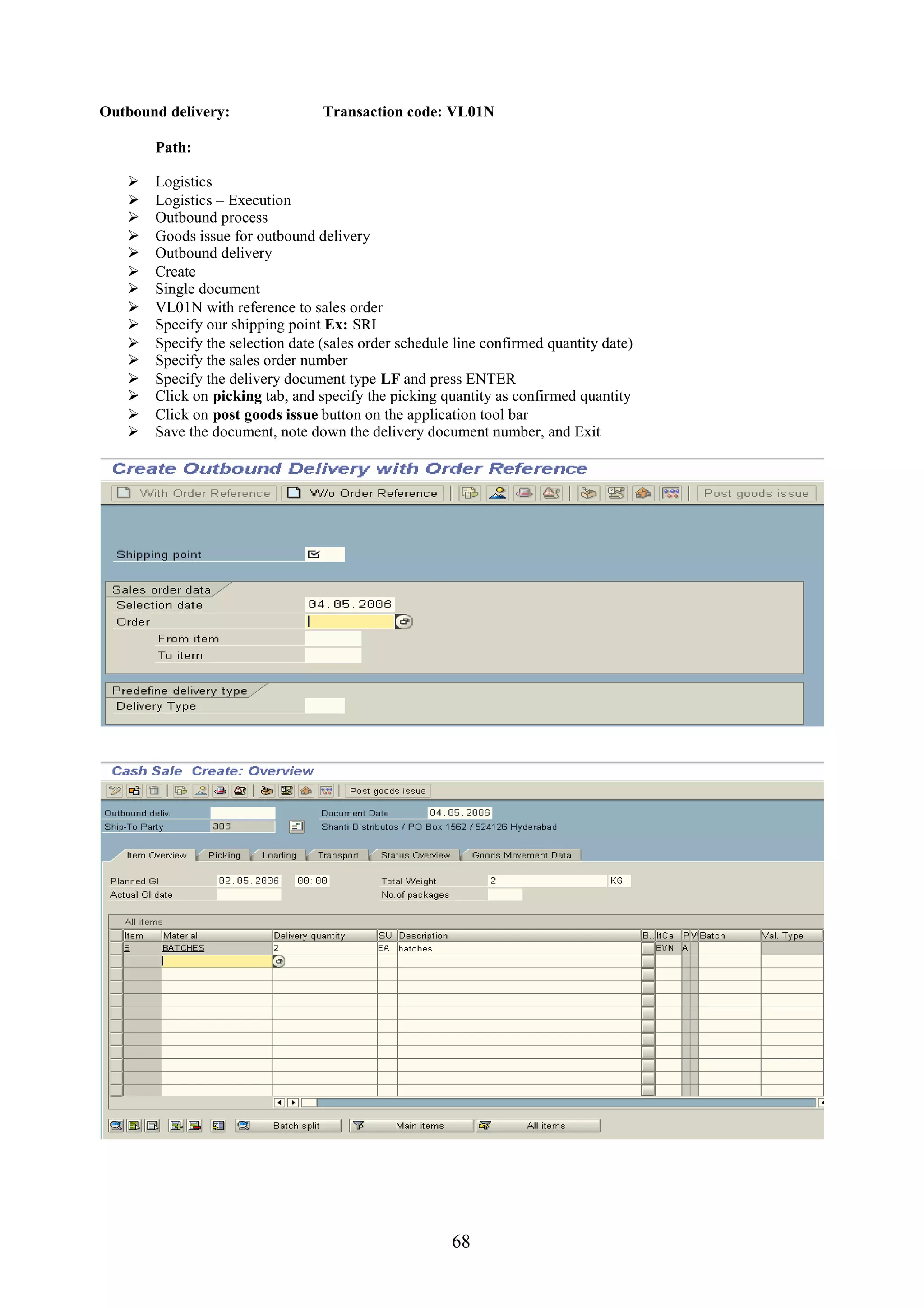 Outbound delivery:                Transaction code: VL01N

       Path:

      Logistics
      Logistics – Execution
      Outbound process
      Goods issue for outbound delivery
      Outbound delivery
      Create
      Single document
      VL01N with reference to sales order
      Specify our shipping point Ex: SRI
      Specify the selection date (sales order schedule line confirmed quantity date)
      Specify the sales order number
      Specify the delivery document type LF and press ENTER
      Click on picking tab, and specify the picking quantity as confirmed quantity
      Click on post goods issue button on the application tool bar
      Save the document, note down the delivery document number, and Exit




                                                       68
 