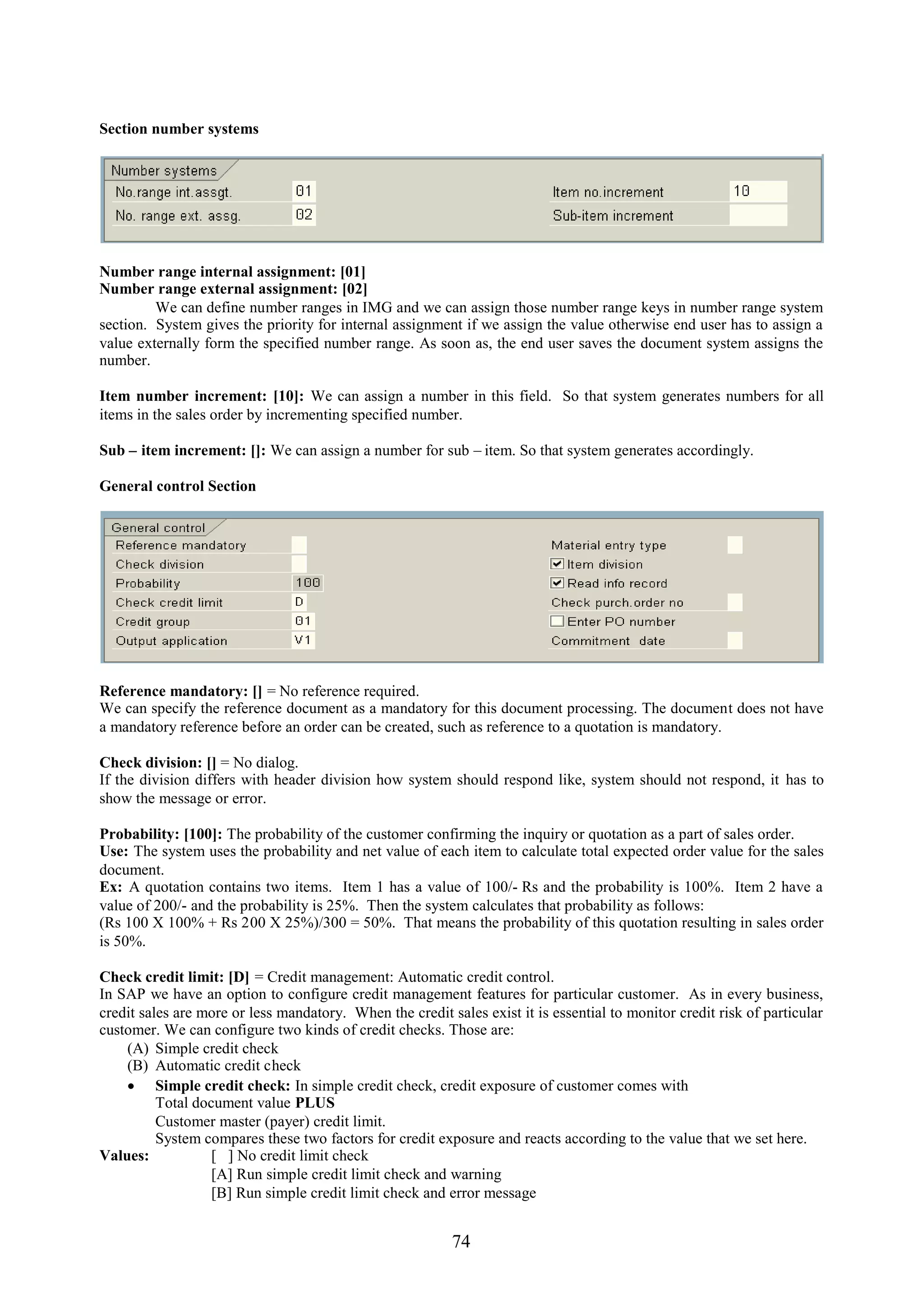 Section number systems




Number range internal assignment: [01]
Number range external assignment: [02]
         We can define number ranges in IMG and we can assign those number range keys in number range system
section. System gives the priority for internal assignment if we assign the value otherwise end user has to assign a
value externally form the specified number range. As soon as, the end user saves the document system assigns the
number.

Item number increment: [10]: We can assign a number in this field. So that system generates numbers for all
items in the sales order by incrementing specified number.

Sub – item increment: []: We can assign a number for sub – item. So that system generates accordingly.

General control Section




Reference mandatory: [] = No reference required.
We can specify the reference document as a mandatory for this document processing. The document does not have
a mandatory reference before an order can be created, such as reference to a quotation is mandatory.

Check division: [] = No dialog.
If the division differs with header division how system should respond like, system should not respond, it has to
show the message or error.

Probability: [100]: The probability of the customer confirming the inquiry or quotation as a part of sales order.
Use: The system uses the probability and net value of each item to calculate total expected order value for the sales
document.
Ex: A quotation contains two items. Item 1 has a value of 100/- Rs and the probability is 100%. Item 2 have a
value of 200/- and the probability is 25%. Then the system calculates that probability as follows:
(Rs 100 X 100% + Rs 200 X 25%)/300 = 50%. That means the probability of this quotation resulting in sales order
is 50%.

Check credit limit: [D] = Credit management: Automatic credit control.
In SAP we have an option to configure credit management features for particular customer. As in every business,
credit sales are more or less mandatory. When the credit sales exist it is essential to monitor credit risk of particular
customer. We can configure two kinds of credit checks. Those are:
    (A) Simple credit check
    (B) Automatic credit check
     Simple credit check: In simple credit check, credit exposure of customer comes with
          Total document value PLUS
          Customer master (payer) credit limit.
          System compares these two factors for credit exposure and reacts according to the value that we set here.
Values:            [ ] No credit limit check
                   [A] Run simple credit limit check and warning
                   [B] Run simple credit limit check and error message


                                                          74
 