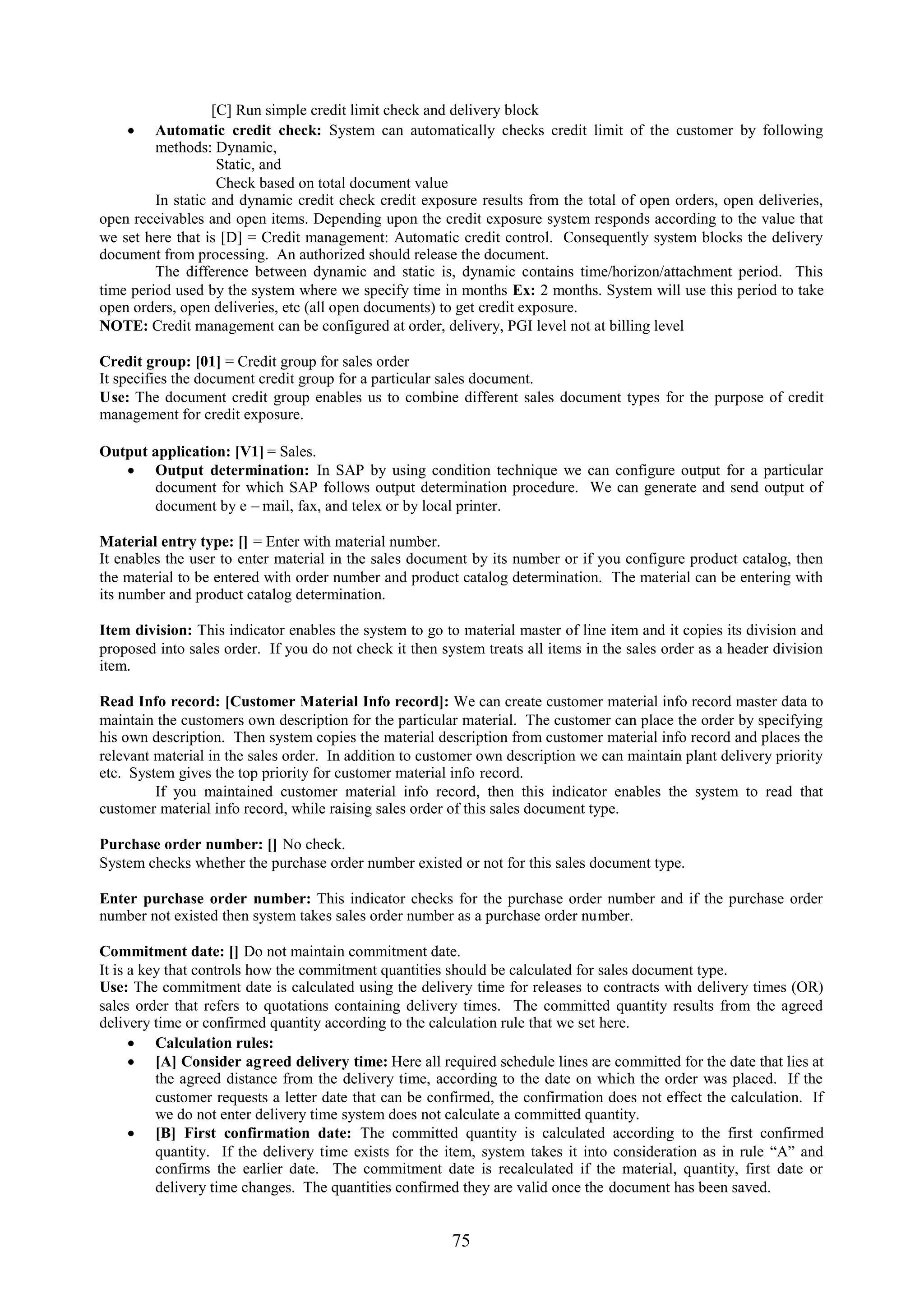 [C] Run simple credit limit check and delivery block
     Automatic credit check: System can automatically checks credit limit of the customer by following
         methods: Dynamic,
                    Static, and
                    Check based on total document value
         In static and dynamic credit check credit exposure results from the total of open orders, open deliveries,
open receivables and open items. Depending upon the credit exposure system responds according to the value that
we set here that is [D] = Credit management: Automatic credit control. Consequently system blocks the delivery
document from processing. An authorized should release the document.
         The difference between dynamic and static is, dynamic contains time/horizon/attachment period. This
time period used by the system where we specify time in months Ex: 2 months. System will use this period to take
open orders, open deliveries, etc (all open documents) to get credit exposure.
NOTE: Credit management can be configured at order, delivery, PGI level not at billing level

Credit group: [01] = Credit group for sales order
It specifies the document credit group for a particular sales document.
Use: The document credit group enables us to combine different sales document types for the purpose of credit
management for credit exposure.

Output application: [V1] = Sales.
    Output determination: In SAP by using condition technique we can configure output for a particular
       document for which SAP follows output determination procedure. We can generate and send output of
       document by e – mail, fax, and telex or by local printer.

Material entry type: [] = Enter with material number.
It enables the user to enter material in the sales document by its number or if you configure product catalog, then
the material to be entered with order number and product catalog determination. The material can be entering with
its number and product catalog determination.

Item division: This indicator enables the system to go to material master of line item and it copies its division and
proposed into sales order. If you do not check it then system treats all items in the sales order as a header division
item.

Read Info record: [Customer Material Info record]: We can create customer material info record master data to
maintain the customers own description for the particular material. The customer can place the order by specifying
his own description. Then system copies the material description from customer material info record and places the
relevant material in the sales order. In addition to customer own description we can maintain plant delivery priority
etc. System gives the top priority for customer material info record.
         If you maintained customer material info record, then this indicator enables the system to read that
customer material info record, while raising sales order of this sales document type.

Purchase order number: [] No check.
System checks whether the purchase order number existed or not for this sales document type.

Enter purchase order number: This indicator checks for the purchase order number and if the purchase order
number not existed then system takes sales order number as a purchase order number.

Commitment date: [] Do not maintain commitment date.
It is a key that controls how the commitment quantities should be calculated for sales document type.
Use: The commitment date is calculated using the delivery time for releases to contracts with delivery times (OR)
sales order that refers to quotations containing delivery times. The committed quantity results from the agreed
delivery time or confirmed quantity according to the calculation rule that we set here.
       Calculation rules:
       [A] Consider agreed delivery time: Here all required schedule lines are committed for the date that lies at
          the agreed distance from the delivery time, according to the date on which the order was placed. If the
          customer requests a letter date that can be confirmed, the confirmation does not effect the calculation. If
          we do not enter delivery time system does not calculate a committed quantity.
       [B] First confirmation date: The committed quantity is calculated according to the first confirmed
          quantity. If the delivery time exists for the item, system takes it into consideration as in rule “A” and
          confirms the earlier date. The commitment date is recalculated if the material, quantity, first date or
          delivery time changes. The quantities confirmed they are valid once the document has been saved.


                                                         75
 